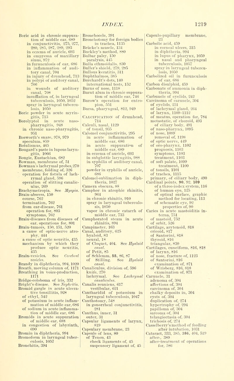 Boric acid in chronic suppura- tion of middle ear, 689 in conjunctivitis, 275, 277, 280, 285, 287, 289, 293 in eczema of auricle, 693 in empyema of maxillary sinus, 972 in furunculosis of ear, 686 in inflammation of audi- tory canal, 704 in injury of drumhead, 713 in polypi of auditory canal, 706' in wounds of auditory canal, 708 insufflation of, in laryngeal tuberculosis, 1050, 1052 spray in laryngeal tubercu- losis, 1050 Boric powder in acute myrin- gitis, 713 Borolyptol in acute naso- pharyngitis, 948 in chronic naso-pharvngitis. 951 Bosworth's snare, 978, 979 speculum, 859 Botulismus, 465 Bougard's paste in lupous laryn- gitis, 1066 Bougie, Eustachian. 6S2 Bowman, membrane of, 51 Bowman's lachrymal probes,270 membrane, folding of, 326 operation for fistula of lach- rymal gland, 596 operation of slitting canalic- ulus, 269 Brachymetropia. See Myopia. Brain-abscess, 150 course, 762 termination, 762 from ear-disease, 761 operation for, 803 symptoms, 762 Brain-diseases from diseases of ear, operations for, 801 Brain-tumors, 150, 151, 520 a cause of optic-nerve atro- phy, 444 a cause of optic neuritis, 435 mechanism by which they produce optic neuritis, 435 Brain-vesicles. See Cerebral vesicles. Brandy in diphtheria, 994, 1020 Breath, moving column of, 1171 Breathing in voice-production, 1171 Bridge-coloboma of iris, 332 Bright's disease. See Nephritis. Bromid gargle in acute ulcera- tive tonsillitis, 928 of ethyl, 542 of potassium in acute inflam- mation of middle ear, 686 of sodium in acute inflamma- tion of middle ear, 686 Bromids in acute suppuration of middle ear. 688 in congestion of labyrinth, 690 Bromin in diphtheria, 994 Bromoform in laryngeal tuber- culosis, 1052 Bronchitis, 394 Bronchocele, 391 Bronchotomy for foreign bodies in trachea, 1135 Briicke's muscle, 134 Buckley's method, 880 Bulbar palsy, 150 paralysis, 445 Bulla ethmoidalis. 830 Buller's shield, 279, 285 Bullous keratitis, 311 Buphthalmos, 385 Burchardt's dots, 140 international tests, 152 Burns of nose, 1118 Burnt alum in chronic suppura- tion of middle ear, 746 Burow's operation for entro- pion, 551 Bursa, pharyngeal, 812, 949 Calcification of drumhead, 714 Calculi, nasal, 1129 of tonsil, 935 Calomel conjunctivitis, 295 in acute inflammation of middle ear, 686 in acute suppuration of middle ear, 689 in eczema of auricle, 693 in subglottic laryngitis, 988 in syphilis of auditory canal, 707 powder in syphilis of auricle, 686 Calomel-sublimation in diph- theria, 1027 Camera obscura, 88 Camphor in atrophic rhinitis, 964 in chronic rhinitis, 910 spray in laryngeal tuberculo- sis, 1050 vapor in chronic catarrh of middle ear, 733 Camphorated steam in acute rhinitis, 894 Campimeter, 163 Canal, auditory, 625 hyaloid, 83 neural, 18 of Cloquet, 404. See Hyaloid canal. of Petit, 85 of Schlemm, 55, 86, 87 of Stilling. See Hyaloid canal. Canaliculus, division of, 596 knife, 270 lachrymal. See Lachrymal canaliculus. Canalis reuniens. 617 vestibular, 621 Cantharidid of potassium in laryngeal tuberculosis, 1047 Canthotomy, 548 in gonorrheal conjunctivitis, 2S1 Cauthus, inner, 31 outer, 31 Capsular ligaments of larynx, 819 Capsulary membrane, 23 Capsule of lens, 80 of Tenon, 43 check ligaments of, 45 suspensory ligament of, 45 Capsulo-pupillary membrane, 23 Carbolic acid, 459 in corneal ulcers. 315 in diphtheria, 994 in lupus of pharynx, 1059 in nasal and pharyngeal tuberculosis, 1057 spray in laryngeal tubercu- losis, 1050 Carbolized oil in furunculosis of ear, 686 Carbon disulphid, 459 Carbonate of ammonia in diph- theria, 994 Carbuncle of eyelids, 242 Carcinoma of caruncle, 304 of eyelids, 251 of lachrymal gland. 264 of larynx, 1109-1112 of meatus, operation for, 784 metastatic, of choroid, 493 of ciliary body. 491 of naso-pharynx, 1095 of nose, 1089 removal of, 1198 of optic nerve, 449 of oro-pharynx, 1102 prognosis, 1103 symptoms, 1103 treatment, 1103 of soft palate, 1099 treatment, 1100 of tonsils, 1101 of trachea, 1115 primary, of ciliary body, 490 Cardinafpoints. 90,'92. 109 of a three-index system, 116 of human eye, 125 of optical surface, graphic method for locating, 113 of schematic eye, 92 properties of, 90 Caries in acute mastoiditis in- terna, 751 of mastoid, 752 of orbit, 526 Cartilage, arytenoid, 818 cricoid, 817 of Santorini, 818 thyroid, S16 triangular, 830 Cartilages, cuneiform, 816, 818 of larynx, 816 of nose, fracture of, 1123 of Santorini, 816 examination of, 871 of Wrisberg, 816, 818 examination of, 871 Caruncle. 31 adenoma of, 304 affections of, 304 carcinoma of. 304 chalky deposits in, 304 cysts of, 304 duplication of, 274 hypertrophy of, 294 papilloma of, 304 sarcoma of, 304 telangiectasia of, 304 trichosis of, 274 Casselberry's method of feeding after intubation, 1031 Cataract, 333, 385, 386, 404, 519 after-, 389 after-treatment of operations for, 586