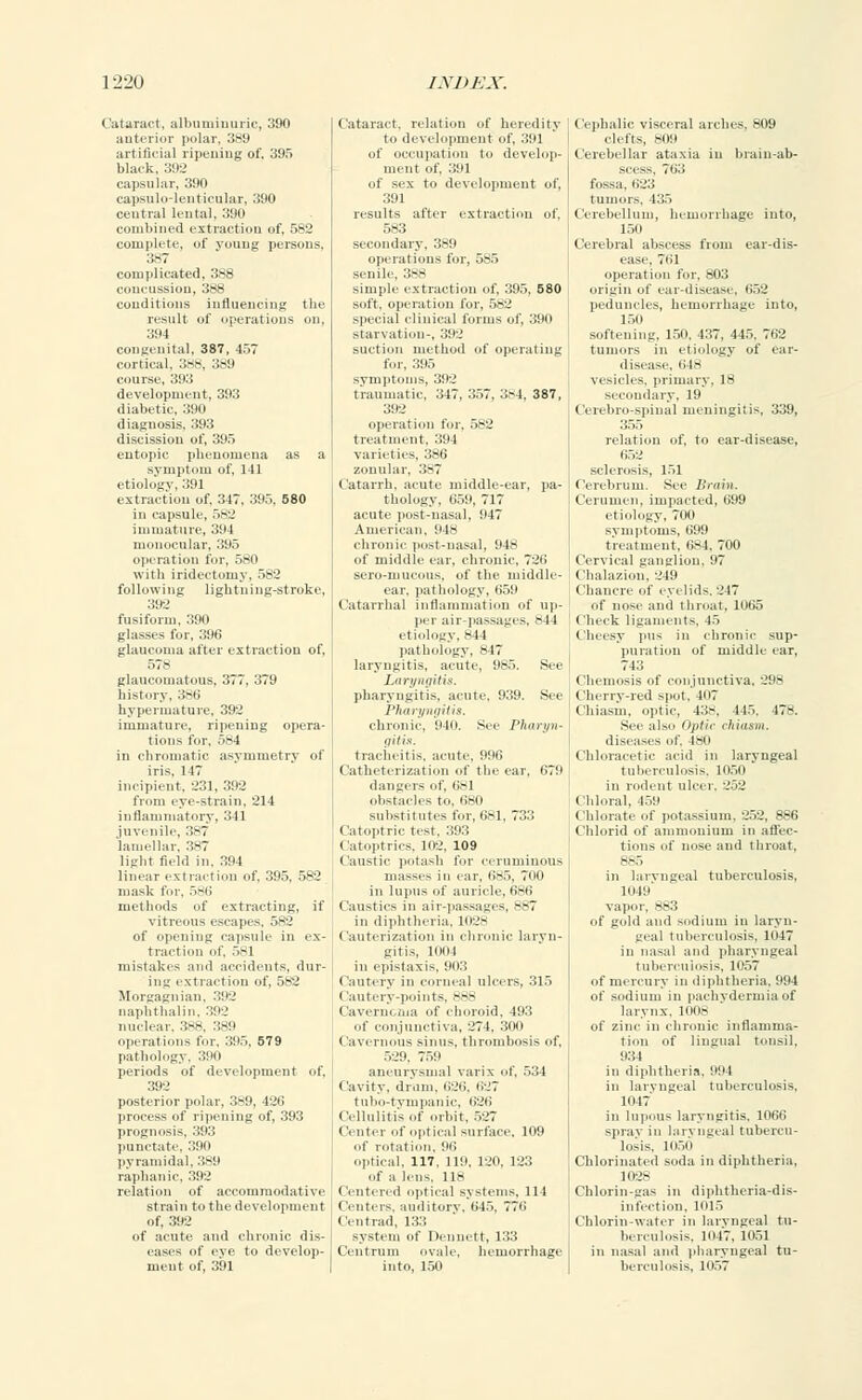 Cataract, albuminuric, 390 anterior polar, 389 artificial ripening of, 395 black, 392 capsular, 390 capsulo-lenticular, 390 central lental, 390 combined extraction of, 582 complete, of young persons, 387 complicated, 388 concussion, 388 conditions influencing the result of operations ou, 394 congenital, 387, 457 cortical. 388, 389 course, 393 development, 393 diabetic, 390 diagnosis, 393 discission of, 395 entopic phenomena as a symptom of, 141 etiology, 391 extraction of, 347, 395. 580 in capsule, 582 immature, 394 monocular, 395 operation for, 580 with iridectomy. 582 following lightning-stroke, 392 fusiform, 390 glasses for, 396 glaucoma after extraction of, 578 glaucomatous, 377, 379 history, 3*6 hypermature, 392 immature, ripening opera- tions for. 584 in chromatic asymmetry of iris. 147 incipient, 231, 392 from eye-strain, 214 inflammatory, 341 juvenile, 387 lamellar, 387 light field in, 394 linear extraction of. 395, 582 mask fur. 586 methods of extracting, if vitreous escapes. ..-■_' of opening capsule in ex- traction of, 581 mistakes and accidents, dur- ing extraction of, 582 Morgagnian. 392 naphthalin, 392 nuclear. 388. 389 operations for, 395, 579 pathology. 390 periods of development of, 392 posterior polar, 389, 426 process of ripening of, 393 prognosis, 393 punctate, 390 pyramidal. 389 raphanic, 392 relation of accommodative strain to the development of, 392 of acute and chronic dis- eases of eve to develop- ment of, 391 Cataract, relation of heredity to development of, 391 of occupation to develop- ment of, 391 of sex to development of, 391 results after extraction of, 583 secondary, 389 operations for, 585 senile, 388 simple extraction of, 395, 580 soft, operation for. 582 special clinical forms of, 390 starvation-, 392 suction method of operating for, 395 symptoms, 392 traumatic, 347, 357, 384, 387, 392 operation for, 582 treatment, 39 I varieties, 386 zonular, .'!•*? ( atarrh. acute middle-ear, pa- thology, 659, 717 acute post-nasal, 917 American, 948 chronic post-nasal, 948 of middle ear, chronic, 726 sero-mucous, of the middle- ear, pathology. 659 Catarrhal inflammation of up- per air-passages, -11 etiology, 844 pathology, 817 laryngitis, acute, 985. See Laryngitis. pharyngitis, acute. 939. See Pharyngitis. chronic. 940. See Pharyn- gitis. tracheitis, acute. 996 Catheterization of the ear, 679 dangers of, 681 obstacles to. 680 substitutes for, 681, 733 Catoptric test, 393 Catoptrics, in-.', 109 Caustic potash for ceruminous masses in ear, 685, Too in lupus of auricle, 686 Caustics in air-passagi s, --T in diphtheria. 1028 Cauterization in chronic laryn- gitis, 1004 in epistaxis, 903 Cautery in corneal ulcers, 315 I autiry-points, 888 Caverncma of choroid. 193 of conjunctiva, 271. 300 (lavernous sinus, thrombosis of, 529. 759 aneurysmal varix of, 534 Cavity, drum, 626, 627 tubo-tympanic, 626 Cellulitis of orbit, 527 Center of optical surface, 109 ..(' rotation. 96 optical. 117. 119, 120, 123 of a lens, 118 Centered optical systems, 114 Centers, auditory, 645, 776 Centrad, 133 system of Dennett, 133 Centrum ovale, hemorrhage into, 150 Cephalic visceral arches, 809 clefts, 809 Cerebellar ataxia in brain-ab- scess, 763 fossa, 623 tumors. 435 Cerebellum, hemorrhage into, 150 Cerebral abscess from ear-dis- ease, 761 operation for, 803 origin of ear-disease, 652 peduncles, hemorrhage into, 150 softening, 150, 437, 445, 76'-' tumors in etiology of ear- disease, 618 vesicles, primary, 18 secondary, 19 Cereliro spinal meningitis, 339, 355 relation of, to ear-disease, 652 sclerosis, 151 Cerebrum. See Brain. Cerumen, impacted, 699 etiology, 700 symptoms, 699 treatment, 684. 700 Cervical ganglion, 97 Chalazion. 249 Chancre of eyelids. 217 of nose and throat, 1065 Check ligaments, 45 Cheesy pus in chronic sup- puration of middle ear, 743 Chemosis of conjunctiva, 298 Cherry-red spot. 407 Chiasm, optic, 43-. 445. 478. See also OpHc chiasm. diseases of. 480 Chloracetic acid in laryngeal tuberculosis, 1050 in rodent ulcer. 252 Chloral, 459 Chlorate of potassium, 252, 886 Chlorid of ammonium in affec- tions of nose and throat, 885 in laryngeal tuberculosis, 1019 vapor, 883 of gold and sodium in laryn- geal tuberculosis, 1047 in nasal and pharyngeal tuberculosis, 1057 of mercury in diphtheria. 994 of sodium in pachydermia of larynx. 1008 of zinc in chronic inflamma- tion of lingual tonsil, 934 in diphtheria, 994 in laryngeal tuberculosis. 1047 in lupous laryngitis. 1066 spray in laryngeal tubercu- losis, 1050 Chlorinated soda in diphtheria. 1028 Chlorin-gas in diphtheria-dis- 101s Chlorin- ii laryngeal tu- berculosis. 1047, 1051 in nasal and pharyngeal tu- berculosis, 1057