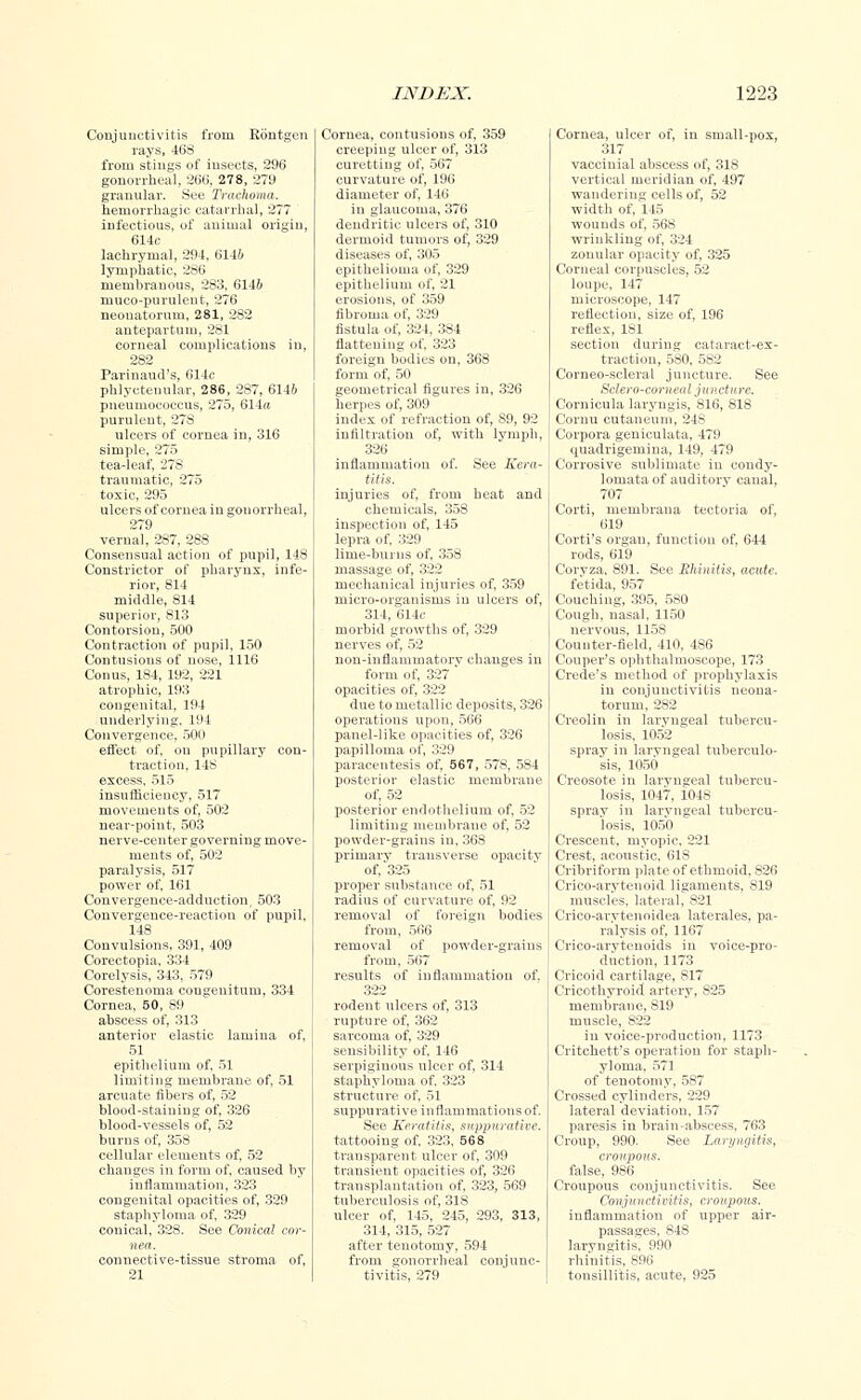 Conjunctivitis from Rontgen rays, 468 from stings of insects, 296 gonorrheal, 266, 278, 279 granular. See Trachoma. hemorrhagic catarrhal, 277 infectious, of animal origin, 614c lachrymal, 294, 6146 lymphatic, 286 membranous, 283, 6146 muco-purulent, 276 neonatorum, 281, 2S2 antepartum, 281 corneal complications in, 282 Parinaud's, 614c phlyctenular, 286, 287, 6146 pneumococcus, 275, 614« purulent, 278 ulcers of cornea in, 316 simple, 275 tea-leaf, 278 traumatic, 275 toxic, 295 ulcers of cornea in gonorrheal, 279 vernal, 2S7, 288 Consensual action of pupil, 148 Constrictor of pharynx, infe- rior, 814 middle, 814 superior, 813 Contorsion, 500 Contraction of pupil, 150 Contusions of nose, 1116 Conus, 1S4, 192, 221 atrophic, 193 congenital. 194 underlying, 194 Convergence. 500 effect of, on pupillary con- traction, 148 excess, 515 insufficieucy, 517 movements of, 502 near-point, 503 nerve-center governing move- ments of, 502 paralysis, 517 power of, 161 Convergence-adduction, 503 Convergence-reaction of pupil, 148 Convulsions, 391, 409 Corectopia, 334 Corelysis, 343, 579 Corestenoma cougenitum, 334 Cornea, 50, 89 abscess of, 313 anterior elastic lamina of, 51 epithelium of, 51 limiting membrane of, 51 arcuate fibers of, 52 blood-staining of, 326 blood-vessels of, 52 burns of, 358 cellular elements of, 52 changes in form of, caused by inflammation, 323 congenital opacities of, 329 staphyloma of, 329 conical, 328. See Conical cor- nea. connective-tissue stroma of, 21 Cornea, contusions of, 359 creeping ulcer of, 313 curetting of, 567 curvature of, 196 diameter of, 146 in glaucoma, 376 dendritic ulcers of, 310 dermoid tumors of, 329 diseases of, 305 epithelioma of, 329 epithelium of, 21 erosions, of 359 fibroma of, 329 fistula of, 324, 384 flattening of, 323 foreign bodies on, 368 form of, 50 geometrical figures in, 326 herpes of, 309 index of refraction of, 89, 92 infiltration of, with lymph, 326 inflammation of. See Kera- titis. injuries of, from beat and chemicals, 358 inspection of, 145 lepra of. 329 lime-burns of, 358 massage of, 322 mechanical injuries of, 359 micro-organisms in ulcers of, 314, 614c morbid growths of, 329 nerves of, 52 non-inflamuratorv changes iu form of, 327 ' opacities of, 322 due to metallic deposits, 326 operations upon, 566 panel-like opacities of, 326 papilloma of, 329 paracentesis of, 567, 578, 584 posterior elastic membrane of, 52 posterior endothelium of, 52 limiting membrane of, 52 powder-grains in, 36S primary transverse opacity of,'325 proper substance of, 51 radius of curvature of, 92 removal of foreign bodies from, 566 removal of powder-grains from, 567 results of inflammation of. 322 rodent ulcers of, 313 rupture of, 362 sarcoma of, 329 sensibility of, 146 serpiginous ulcer of, 314 staphyloma of, 323 structure of, 51 suppurative inflammations of. See Keratitis, suppurative. tattooing of, 323, 568 transparent ulcer of, 309 transient opacities of, 326 transplantation of, 323, 569 tuberculosis of, 318 ulcer of, 145, 245, 293. 313, 314, 315, 527 after tenotomy, 594 from gonorrheal conjunc- tivitis, 279 Cornea, ulcer of, in small-pox, 317 vaccinial abscess of, 318 vertical meridian of, 497 wandering cells of, 52 width of, 145 wounds of, 568 wrinkling of, 324 zonular opacity of, 325 Corneal corpuscles, 52 loupe, 147 microscope, 147 reflection, size of, 196 reflex, 181 section during cataract-ex- traction, 580, 582 Corneo-scleral juncture. See Sclero-corneal juncture. Cornicula laryugis, 816, 818 Comu cutaneum, 248 Corpora geniculata, 479 uuadrigemina, 149, 479 Corrosive sublimate iu condy- lomata of auditory canal, 707 Corti, membrana tectoria of, 619 Corti's organ, function of, 644 rods, 619 Corvza, 891. See Rhinitis, acute. fetida, 957 Couching, 395, 580 Cough, nasal, 1150 nervous, 1158 Counter-field, 410, 4S6 Couper's ophthalmoscope, 173 Crede's method of prophylaxis in conjunctivitis neona- torum, 282 Creolin in laryngeal tubercu- losis, 1052 spray in laryngeal tuberculo- sis, 1050 Creosote in laryngeal tubercu- losis, 1047, 1048 spray in laryngeal tubercu- losis, 1050 Crescent, myopic, 221 Crest, acoustic, 618 Cribriform plate of ethmoid, 826 Crico-arytenoid ligaments, 819 muscles, lateral, 821 Crico-arytenoidea laterales, pa- ralysis of, 1167 Crico-arytenoids in voice-pro- duction, 1173 Cricoid cartilage, 817 Cricothyroid artery, 825 membrane, 819 muscle, 822 iu voice-production, 1173 Critchett's operation for staph- yloma, 571 of tenotomy, 587 Crossed cylinders, 229 lateral deviation, 157 paresis in brain-abscess, 763 Croup, 990. See Laryngitis, croupous. false, 9S6 Croupous conjunctivitis. See Conjunctivitis, croupous. inflammation of upper air- passages, 848 laryngitis. 990 rhinitis, 896 tonsillitis, acute, 925