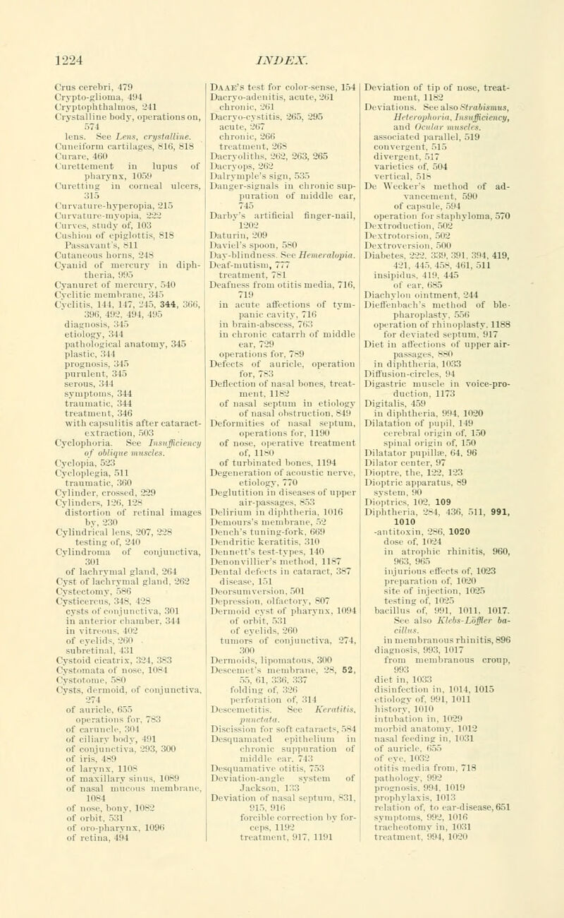 i 'nis cerebri, 479 Crypto-glioma, 494 Cry ptnph thai mos, 241 Crystalline body, operations on, 574 lens. See Lens, crystalline. Cuneiform cartilages, 816, 818 Curare, 460 Curettement in lupus of pharynx, 1059 Curetting in conical ulcers, 315 (lurvature-hyperopia, 215 Curvature-myopia, 222 Curves, study of, 103 Cushion of epiglottis, 818 Passavant's, -11 Cutaneous horns. 248 Cyanid of mercury in diph- theria, 995 Cyanuret of mercury, 540 Cyclitic membrane, 345 Cyclitis, 141. 117. 245, 344, 366, 396, 192, 494, 495 diagnosis, 345 etiology, 34 l pathological anatomy, 345 plastic, 34 1 prognosis, 345 purulent, 345 serous, 344 sympl tin ;i4 treatment, 346 with capsulitis after cataract- extraction, 503 Cyclophoria. See Insufficiency of oblique muscles. Cyclopia, 5-23 (ycloplegia, ..11 traumatic, 360 Cylinder, crossed, 229 Cylinders. 126, 128 distortion of retinal images by, 230 Cylindrical lens, 207, 228 testing of, 240 Cylindroma of conjunctiva, 3111 of lachrymal gland, 264 Cym of lachrymal gland, 262 Cystectomy, 586 Cysticercus, 348, 128 cysts of conjunctiva, 301 in anterior chamber, 344 Daae's test for color-sense, 154 Dacryo-adenitis, acute. 261 chronic, 261 Dacryo-cystitis, 265, 295 acute. 267 chronic, 299 treatment, 26S Dacryoliths, 262, 263, 265 Dacryops, 262 Dalrymple's sign, 535 Danger-signals in chronic sup- puration of middle ear, 74o Darby's artificial finger-nail, 1202 I latin in, 209 DavieFs spoon, 580 Day-blindness See Hemeralopia. Deaf-mutism, 777 treatment. 7-1 Deafness from otitis media. 719. 719 in acute affections of tym- panic cavity. 716 in brain-abscess, 763 in chronic catarrh of middle ear. 729 operations for, 789 Defects of auricle, operation for. 783 Deflection of nasal bones, treat- ment, 1182 of nasal septum in etiology of nasal obstruction, 849 Deformities of nasal septum, operations for, 1190 of nose, operative treatment of, 1180 of turbinated hones. 1194 Degeneration of acoustic nerve. etiology, 770 40; of eyelids, 260 sub retinal, 431 Cystoid cicatrix, 324, 383 i ystomata I nose, 1-1 Cystotome, 580 Cysts, dermoid, of conjunctiva, 274 of auricle. 655 operations for, 783 of caruncle. 304 of ciliarv l.odv , 491 of conjunctiva. 293, 300 of iris. 489 of larynx. Ho- of maxillary sinus, 1089 of nasal mucous membrane, 1084 of nose, b.uiy. 1082 of orbit, 531 of oro-pliarynx. 1096 of retina. 494 Deglutition in diseases of upper ssages 853 Delirium in diphtheria, 1016 Demours's i leinbrane. 52 Dench's tun mi-fork. 669 Dendritic k ratitis, 310 Dennett's ti st-types, 110 Denouvillic ■'s method. 11-7 Dental dele ts in cataract. 387 disease, IE 1 .01 1094 Dermoid cyst of pharyn of orbit. 531 of eyelid-. 260 tumors of conjunctiva, 274. 300 Dermoids, lipomatous, 300 Descemet's membrane, 28, 52, 55, 61, 336, 337 folding of, 326 perforation of, 314 Desci metitis See Keratitis, punctata. I discission for sofl cataracts, 584 Desquamated epithelium in chronic suppuration of middle ear. 743 Desquamative otitis, 753 Deviation-angle system of Jackson, 133 Deviation of nasal septum, B31, 915, 916 forcible correction by for- ceps, 1192 treatment, 917, 1191 Deviation of tip of nose, treat- ment, 1182 Deviations. See also strabismus, Heterophoria, Insufficiency, and Ocuter muscles. associated parallel, 519 convergent, 515 divergent. ,V,7 varieties of, 504 vertical. 518 De Wecker's method of ad- vancement. 590 of capsule, 594 operation for staphyloma, 570 Dextroduction, 502 Dextrotorsion, 502 Dextroversion, 500 Diabetes. 822, 33P.391, 304.419, 421, 445,458, 461, 511 insipidus, 419, 445 of ear. 685 Diachylon ointment. 244 Dieffenbach's method of ble- pharoplastv. 556 operation of rhinoplasty, llsrt for deviated septum, 917 Diet in affections of upper air- passages, B80 in diphtheria, 1033 Diffusion-circles. 94 Digastric muscle in voice-pro- duction, 1173 Digitalis. 459 in diphtheria. 994, 1020 Dilatation of pupil, 149 cerebral origin of, 150 spinal origin of, 150 Dilatator pupilke, 64, 96 Dilator center. 97 Dioptre, the, 122, 123 Dioptric apparatus, 89 system, 90 Dioptrics, 102, 109 Diphtheria, 2S4. 436, 511. 991, 1010 -antitoxin. 286, 1020 dose of. 1024 in atrophic rhinitis, 960, 9i!::. 965 injurious effects of, 1023 preparation of. 1020 site f injection. 1025 testing of. 1025 bacillus of. 991. 1011. 1017. See also Klsbs-Loffier ba- cillus. in membranous rhinitis, 896 diagnosis, 993, 1017 from membranous croup, 993 diet in, 1033 disinfection in, 1914, 1015 etiology of. 991. ion history. 1019 intubation in. 1029 morbid anatomy. 1012 nasal feeding in. 1031 of auricle, 655 of eye. 1032 otitis media from. 718 pathology, 992 prognosis. 994, lor.' prophylaxis, 1913 relation of. to ear-disease,651 symptoms, •''.'■:. 1016 tracheotomy in. 1031 treatment. 991. 1020