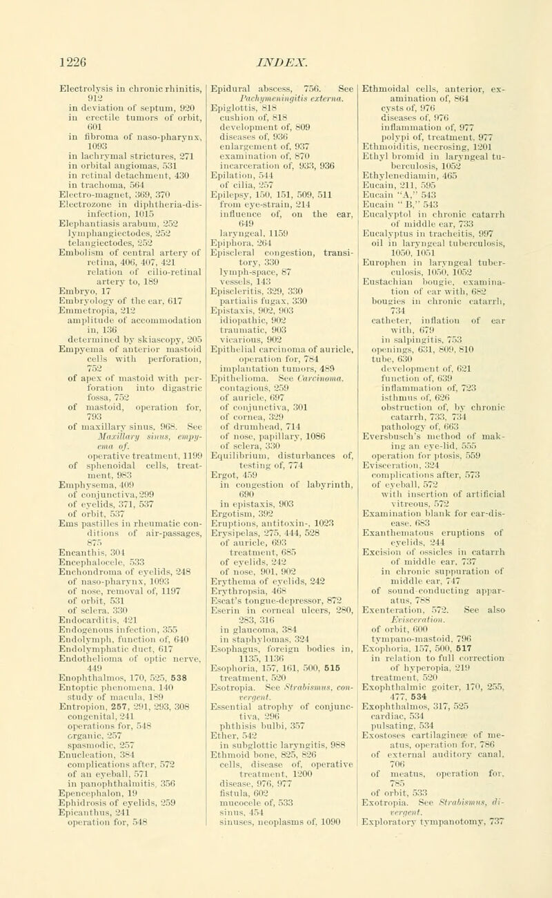 Electrolysis in chronic rhinitis, 912 in deviation of septum, 920 in erectile tumors of orbit, fa'01 in fibroma of naso-pharvnx, 1093 in lachrymal strictures, 271 in orbital angiomas, 531 in retina] detachment, 430 in trachoma, 564 Electro-magnet, 369, 370 Electrozone in diphtheria-dis- infection, 1015 Elephantiasis arabum, 252 lymphangiectodes, 252 telangiectodes, 252 Embolism of central artery of retina, 406, 407, 121 relation of cilio-retinal artery to, 189 Embryo, 17 Embryology of the ear, 617 Emmetropia, 212 amplitude of accommodation in, 136 determined by skiascopy, 205 Empyema of anterior mastoid cells with perforation, 75:.' of apex of mastoid with per- foration into digastric fossa, 752 of mastoid, operation for, 793 of maxillary sinus. 968. See Wn.iilltuii sinus, empy- ema of. operative treatment, 1199 of sphenoidal cells, treat- ment. 983 Emphysema, 109 of conjunctiva, 299 of eyelids, 371, 7 of orbit. 537 Ems pastilles in rheumatic con- ditions of air-passages, 875 Encanthis, 304 Encephalocele, 533 Enchondroma of eyelids. 248 of naso-pharynx, 1093 of nose, removal of, 1197 of orbit, 531 of sclera. 330 Endocarditis, 421 Endogenous infection, 355 Endolymph, function of. 640 Endolymphatic duet, 617 Endothelioma of optic nerve. 4 10 Enophthalmos, 170, 525, 538 Entoptic phenomena. 140 study of macula, 189 Entropion. 257, 291, 203, 308 congenital. 241 operations for, 548 organic, 257 spasmodic, 257 Enucleation, 38 I complications after, 572 in panophthalmitis 550 Epencephalon, 10 Ephidrosis of eyelids, 259 Epicanthus, 24] operation for, 548 Epidural abscess, 756. See Pachymeningitis externa. Epiglottis, 818 cushion of, B18 development of, 809 disi :ases of, 930 enlargement of, 937 examination of, s7i> incarceration of, 933, 936 Epilation, 544 of cilia, 257 Epilepsy, 150, 151, 509, 511 from eye-strain, 211 influence of, on the ear, 649 lar\ ngeal, 1151' Epiphora. 264 Episcleral congestion, transi- tory, 330 lymph-space, 87 vessels, 143 Episcleritis, 329, 330 partialis fugax, 330 Epistaxis, 902, 903 idiopathic, 902 traumatic, 903 vicarious, 902 Epithelial carcinoma of auricle, 7-1 implantation tumor; Epithelioma. See Car contagious, 259 of auricle, ii!>7 of conjunctiva, 301 of cornea, 329 189 of ;i i of nose, papillary, 1086 of sclera, 330 Equilibrium, disturbances of, testing of, 774 Ergot, 459 in congestion of labyrinth. 690 in epistaxis, 903 Ergotism, 392 Eruptions, antitoxin-, 1023 Erysipelas. 275. 444, 528 of of eyelids, 212 of nose, Oiil. 902 Erythema of eyelids, 242 Erythropsia, 468 Escat's tongue-depressor, 872 Eserin in corneal ulcers, 280, 283, 316 in glaucoma, 384 in staphylomas, 324 Esophagus, foreign bodies in, 1135. 1136 Esophoria, 157. nil. 500, 615 treatment, 520 Esotropia. See Strabismus, con- vergent. Essentia] atrophy of conjunc- tiva. 296 phthisis bulbi, 557 Ether, 512 in subglottic laryngitis, 988 Ethmoid bone, 825, B26 cells, disease of. operative treatment, 1200 disease, 070, 977 fistula. 602 mucocele of, 533 sinus, 151 sinuses, neoplasms of. 1090 Ethmoidal cells, anterior, ex- amination of, 864 cysts of, 976 diseases of, 071 i inflammation of, 077 polypi of, treatment. 977 Ethinoi.litis, necrosing. 1201 Ethyl broinid in laryngeal tu- berculosis, 1052 Ethylenediamin, 465 Eucain, 211, 5115 Eucain A. 543 Eucain B, 543 Eucalyptol in chronic catarrh of middle ear. 733 Eucalyptus in tracheitis, 997 oil in laryngeal tuberculosis, II1511. 11151 Europhen in laryngeal tuber- culosis, 105(1, 11152 Eustachian bougie, examina- tion of ear with, 682 bougies in chronic catarrh, 7:;l catheter, inflation of ear with. 070 in salpingitis, 753 openings, 051, Ml!', sin tube, 630 development of, 021 function of, 039 inflammation of. 725 isthmus of. 626 obstruction of. by chronic catarrh. 733, 751 pathology of. 063 Evershuseh's method of mak- ing an eye-lid. ~C>~> operation for ptosis. 550 Evisceration. 521 complications after. 575 of eyeball, 572 ax-ith inserlion of ail ificial vitreous. 57'.' Examination blank for ear-dis- ease. 683 Exantlioniatous eruptions of eyelids. 2 11 Excision of ossicles in catarrh of middle ear. 737 in chronic suppuration of middle ear. 717 of sound-conducting appar- atus, 788 Exenteration, 572. .See also Evisceration. of orbit, 000 tympano-mastoid, 796 Exophoria. 157, 500, 517 in relation to full correction of hyperopia. 219 treatment, 520 Exophthalmic goiter, 170, 255. 477. 534 Exophthalmos. 517. 525 cardiac, 534 pulsating, 534 Exostoses cartilaginese of me- atus, operation for, 786 of external auditory canal. 71 Hi of meatus, operation for, 7-5 of orbit, 533 Exotropia. See Strabismus, di- vergent. Exploratory tympanotomy, 737