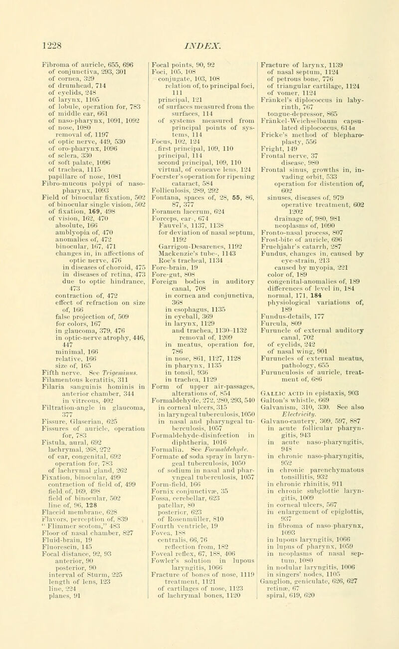 Fibroma of auricle, 655, 696 of conjunctiva, 293, 301 of cornea, 329 of drumhead, 714 of eyelids, 248 of larynx, 1105 of lobule, operation for, 783 of middle ear, 661 of naso-pharynx, 1091, 1092 of nose, 1080 removal of, 1197 of optic nerve, 449, 530 of oro-pharynx, 1096 of sclera, 330 of soft palate, 1096 of trachea, 1115 papillate of nose, 1081 Fibro-mucous polypi of naso- pharynx, 1093 Field of binocular fixation, 502 of binocular single vision, 502 of fixation, 169, 498 of vision, 162, 470 absolute, 166 amblyopia of, 170 anomalies of, 472 binocular, 167, 471 chances in, in affections of DPtl 171 choroid, 175 in diseases of retina, 473 due to optic hindrance, 473 contraction of, 472 effect of refraction on size of, 166 false projection of, 509 for colors, 167 in glaucoma, 379. 476 in optic-nerve atrophy, 446, 447 minimal, 166 relative, 166 size of, 165 Fifth nerve. See Trigeminus. Filamentous keratitis, 311 Filaria sanguinis hominis in anterior chamber, 344 in vitreous. 102 Filtration-angle in glaucoma, 377 Fissure. Glaserian, 625 Fissures of auricle, operation for, 7-:; Fistula, aural. 692 lachrymal. 268, Zi I of ear, congenital, 692 operation for, 7-:: of lachrymal gland, 262 Fixation, binocular, 199 contraction of field of, 499 field of, 169, 198 field of binocular, 502 line of, 96, 128 Flaccid membrane, 628 Flavors, perception of, 839  Flimmer scotom, (83 Floor of nasal chamber, 827 Fluid-brain. 19 Fluorescin, l 15 Focal distance, 92, 93 anterior, 90 posterior. 90 interval of Sturm, 225 length of lens, 123 line. 22 I planes, 91 Focal points, 90, 92 Foci, 105. 108 conjugate, 103, 108 relation of, to principal foci, 111 principal, 121 of surfaces measured from the surfaces, 111 of systems measured from principal points of sys- tems, 114 Focus, 102, 124 .first principal, 109, 110 principal, 111 second principal, 109, 110 virtual, of concave lens, 121 Foerster's operation for ripening cataract, 584 Folliculosis, 2-9, 292 Fontana, spaces of, 28, 55, 86, 87, 377 Foramen lacerum, 624 Forceps, ear . 67 I Fan vel's, 1137, 1138 for deviation of nasal septum, 1192 (larrigou-Ilesarelies, 1192 Mackenzie's tube-, 1143 Roe's tracheal, 1134 Fore-brain. 19 Fore-gut. mis Foreign bodies in auditory canal, 708 in cornea and conjunctiva, 368 in esophagus, 1135 in eyeball, 369 in larynx, 1129 and trachea, 1130-1132 removal of, 1209 in meatus, operation for, 786 in nose, 861, 1127, 1128 in pharynx. 1135 in tonsil. 936 in trachea, 1129 Form of upper air-passages, alterations of, 854 Formaldehyde. 272. 280,293, 540 in corneal ulcers. 315 in laryngeal tuberculosis, 1050 in nasal and pharyngeal tu- berculosis. 1057 Formaldehyde-disinfection in diphtheria, 1016 Formalin. See Formaldehyde. Formate of soda spray in laryn- geal tuberculosis. 1050 of sodium in nasal and phar- yngeal tuberculosis, 1057 Form-field, 166 Fornix conjunctiva1, 35 Fossa, cerebellar, 623 patellar, 80 posterior, 623 of Rosenmiiller, 810 Fourth ventricle, 19 Fovea, L88 centralis. 66, 76 reflection from, 1-2 Fovea! reflex, 67. 188, inn Fowler's solution in lupous laryngitis, 1066 Fracture of bones of nose. 1119 treatment, 1121 of cartilages of nose, 112:: of lachrymal bones, 1120 Fracture of larynx, 1139 of nasal septum. 1124 of petrous bone, 776 of triangular cartilage, 1124 of vomer, 1121 Friinkel's diplococcus in laby- rinth. 767 tongue-depressor, 865 Frankel-Weichselbaum capsu- lated diplococcus, 614a Fricke's method of blepharo- plastv, 556 Fright, 119 Frontal nerve, 37 disease. 980 Frontal sinus, growths in, in- vading orbit. 533 operation for distention of, 602 sinuses, diseases of. 979 operative treatment. 602 1202 drainage of, 980, 981 neoplasms of, 1090 Fronto-nasal process, so? Fundus, changes in. caused by eye-strain, 213 caused by myopia, 221 color of, 189 congenital-anomalies of, 189 differences of level in, 184 normal, 171, 184 physiological variations of,  189 Fundus-details, 177 Furcula, 809 Furuncle of external auditory canal, 702 of eyelids, 212 of nasal wing, 901 Furuncles of external meatus, pathology, 655 Furunculosis of auricle, treat- ment of, 6S6 Gallic acid in cpistaxis, 903 Galton's whistle, 669 Galvanism, 310, 330. See also Electricity. (ialvano-cautery. 309. 597, 887 in acute follicular pharyn- gitis, 943 in acute naso-pharvngitis, 948 in chronic naso-pharvngitis, 952 in chronic parenchymatous tonsillitis, 932 in chronic rhinitis, 911 in chronic subglottic laryn- gitis, mi 19 in corneal ulcers. 567 in enlargement of epiglottis, 9:'.7 in fibroma of naso-pharynx, 1093 in lupous laryngitis. 1066 in lupus of pharynx, 1059 in neoplasms of nasal sep- tum. 1080 in nodular laryngitis, 1006 in singers' nodes, 1105 Ganglion, geniculate, 626, 627 retime 67 spiral, 619, 620