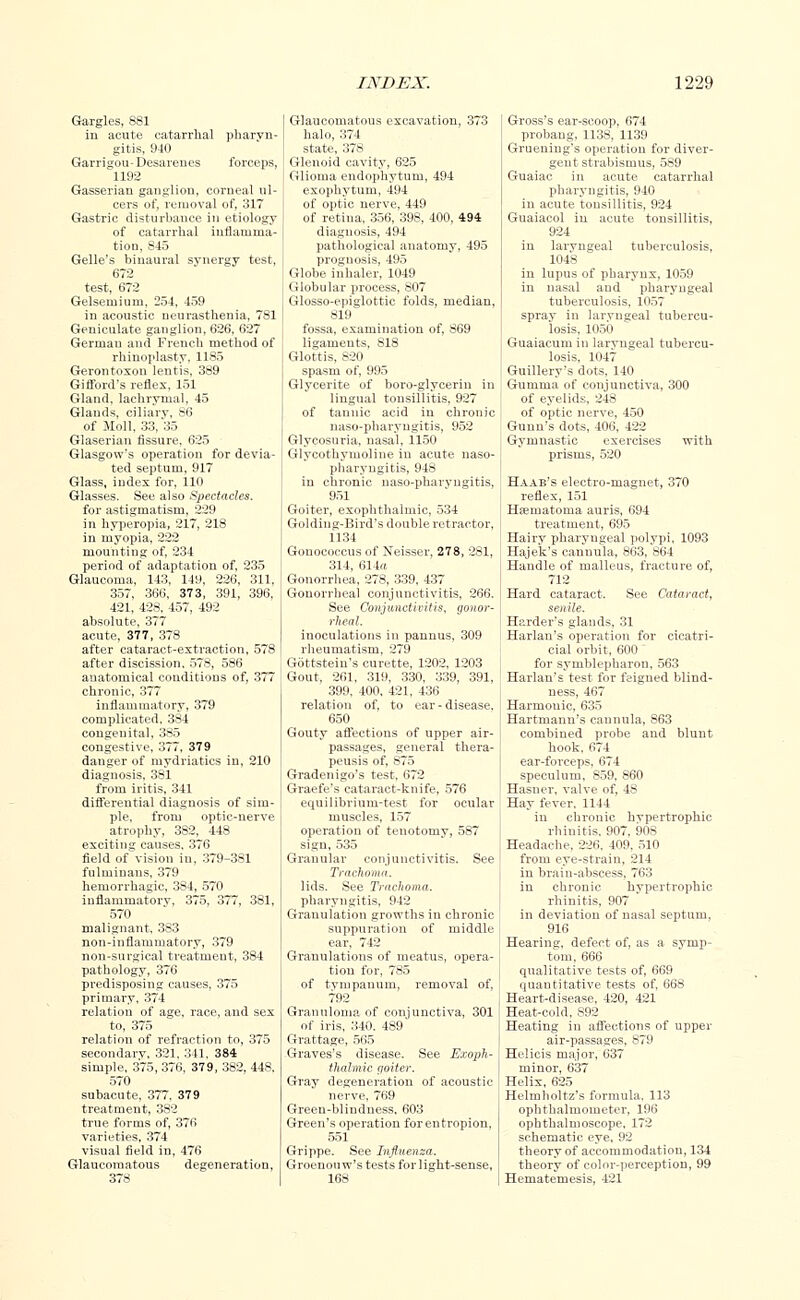 Gargles, 881 in acute catarrhal pharyn- gitis, 940 Garrigou-Desarenes forceps, 1192 Gasserian ganglion, corneal ul- cers of, removal of, 317 Gastric disturbance in etiology of catarrhal inflamma- tion, S45 Gelle's binaural synergy test, 672 test, 672 Gelseruium, 254, 459 in acoustic neurasthenia, 7S1 Geniculate ganglion, 626, 627 German and French method of rhinoplasty, 1185 Gerontoxou lentis, 389 Gilford's reflex, 151 Gland, lachrymal, 45 Glands, ciliary, S6 of Moll, 33, 35 Glaserian fissure, 625 Glasgow's operation for devia- ted septum, 917 Glass, index for, 110 Glasses. See also Spectacles. for astigmatism, 229 in hyperopia, 217, 218 in myopia, 222 mounting of, 234 period of adaptation of, 235 Glaucoma, 143, 149, 226, 311, 357, 366, 373, 391, 396, 421, 428, 457, 492 absolute, 377 acute, 377, 378 after cataract-extraction, 578 after discission, 578, 586 anatomical conditions of, 377 chronic, 377 inflauimatory, 379 complicated, 384 congenital, 385 congestive, 377, 379 danger of mydriatics in, 210 diagnosis, 381 from iritis, 341 differential diagnosis of sim- ple, from optic-nerve atrophy, 382, 448 exciting causes, 376 field of vision in, 379-381 fulmiuans, 379 hemorrhagic, 384, 570 inflammatory, 375, 377, 381, 570 malignant, 3S3 non-inflammatory, 379 non-surgical treatment, 384 pathology, 376 predisposing causes, 375 primary, 374 relation of age, race, and sex to, 375 relation of refraction to, 375 secondary, 321, 341, 384 simple, 375, 376, 379, 3S2, 44S. 570 subacute, 377, 379 treatment, 3S2 true forms of, 376 varieties. 374 visual field in, 476 Glaucomatous degeneration, 378 Glaucomatous excavation, 373 halo, 374 state, 378 Glenoid cavity, 625 Glioma endophytum, 494 exophytum, 494 of optic nerve, 449 of retina, 356, 398, 400, 494 diagnosis, 494 pathological anatomy, 495 prognosis, 495 Globe inhaler, 1049 Globular process, 807 Glosso-epiglottic folds, median, 819 fossa, examination of, 869 ligaments, 818 Glottis, 820 spasm of, 995 Glycerite of boro-glyceriu in lingual tonsillitis, 927 of tannic acid in chronic naso-pharyngitis, 952 Glycosuria, nasal, 1150 Glycothymoline in acute naso- pharyngitis, 948 in chronic naso-pharyngitis, 951 Goiter, exophthalmic, 534 Golding-Bird's double retractor, 1134 Gonococcus of Neisser, 278, 281, 314, 614a Gonorrhea, 278, 339, 437 Gonorrheal conjunctivitis, 266. See Conjunctivitis, gonor- rheal. inoculations in pannus, 309 rheumatism, 279 Gottstein's curette, 1202, 1203 Gout, 261, 319, 330, 339, 391, 399, 400, 421, 436 relation of, to ear-disease, 650 Gouty affections of upper air- passages, general thera- peusis of, 875 Gradenigo's test, 672 Graefe's cataract-knife, 576 equilibrium-test for ocular muscles, 157 operation of tenotomy, 587 sigu, 535 Granular conjunctivitis. See Trachoma. lids. See Trachoma. pharyngitis, 942 Granulation growths in chronic suppuration of middle ear, 742 Granulations of meatus, opera- tion for, 785 of tympanum, removal of, 792 Granuloma of conjunctiva, 301 of iris, 340. 489 Grattage, 565 Graves's disease. See Exoph- thalmic goiter. Gray degeneration of acoustic nerve, 769 Green-blindness, 603 Green's operation for entropion, 551 Grippe. See Influenza. Groenouw's tests for light-sense, 168 Gross's ear-scoop, 674 probaug, 1138, 1139 Gruening's operatiou for diver- gent strabismus, 589 Guaiac in acute catarrhal pharyngitis, 940 in acute tonsillitis, 924 Guaiacol in acute tonsillitis, 924 in laryngeal tuberculosis, 1048 in lupus of pharyux, 1059 in nasal and pharyngeal tuberculosis, 1057 spray in laryngeal tubercu- losis, 1050 Guaiacum in larvugeal tubercu- losis, 1047 Guillery's dots, 140 Gumma of conjunctiva, 300 of eyelids. 248 of optic nerve, 450 Gunn's dots, 406, 422 Gymnastic exercises with prisms, 520 Haae's electro-magnet, 370 reflex, 151 Hematoma auris, 694 treatment, 695 Hairy pharyngeal polypi, 1093 Hajck's cannula. 863, 864 Handle of malleus, fracture of, 712 Hard cataract. See Cataract, senile. Herder's glands, 31 Harlan's operation for cicatri- cial orbit, 600 for symblepharon, 563 Harlan's test for feigned blind- ness, 467 Harmouic, 635 Hartmann's cannula, S63 combined probe and blunt hook, 674 ear-forceps, 674 speculum, 859. 860 Hasner, valve of, 48 Hay fever, 1144 in chronic hypertrophic rhinitis, 907, 908 Headache, 226. 409, 510 from eye-strain. 214 in brain-abscess, 763 in chronic hypertrophic rhinitis, 907 in deviation of nasal septum, 916 Hearing, defect of. as a symp- tom, 666 qualitative tests of, 669 quantitative tests of, 668 Heart-disease. 420, 421 Heat-cold, 892 Heating in affections of upper air-passages, 879 Helicis major, 637 minor, 637 Helix, 625 Helmboltz's formula. 113 ophthalmometer, 196 ophthalmoscope, 172 schematic eye, 92 theory of accommodation, 134 theory of color-perception, 99 Hematemesis, 421