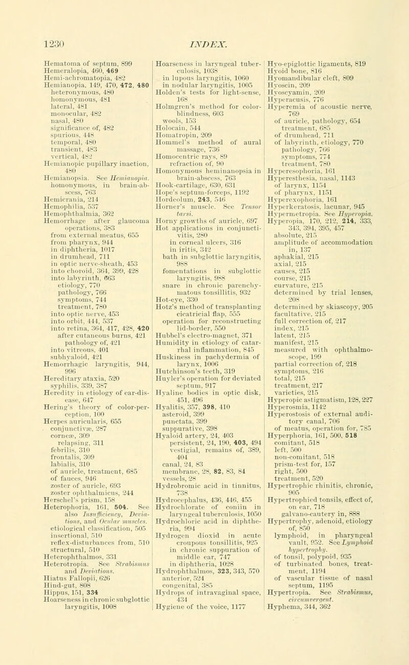 Hematoma of septum, 899 Hemeralopia, 460, 469 Hemi-achromatopia, 482 Hemianopia. 149, 470, 472. 480 heteronymous, 180 homonymous, 481 lateral. 1-1 monocular, 482 nasal. 480 significance of, 482 spurious, 118 temporal. 480 transient, 4,-3 vertical, 482 Hemianopic pupillary inaction, 180 Hemianopsia. See Hemianopia. homonymous, in brain-ab- scess, 763 Hemicrania, 231 Hemophilia. r.:;7 Hemophthalmia, 362 Hemorrhage after glaucoma operations, 383 from external meatus, 655 from pharynx, 94 1 in diphtheria, 1017 iu drumhead, 711 in optic nerve-sheath, 453 into choroid, 364, 399, 428 into labyrinth, 663 etiology, 77o pathology, 766 symptoms, 711 treatment, 780 into optic nerve, 453 into orbit. 111, 537 into retina. 361, 417, 428, 420 after cutaneous bums, 421 pathology of, 421 into vitreous. 401 subhyaloid, 421 Hemorrhagic laryngitis, 944, 996 Hereditary ataxia. 520 syphilis. 339, 387 Heredity in etiology of ear-dis- ease, 647 Hering's theory of color-per- ception, 100 Herpes auricularis, 655 conjunctiva?, 287 cornese, 309 relapsing, 311 febrilis, 310 frontalis, 309 labialis, 310 of auricle, treatment, 685 of fauces, 946 zoster of auricle, 693 zoster ophthalmicus, 244 Herschel'- prism. 158 Heterophoria, 161, 504. See also Insufficiency, Devia- tions, and Ocular muscles. etiological classification, 505 insertional, Mo reflex-disturbances from, 510 structural, 510 Heterophthalmos, 331 Heterotopia. Sic Strabismus and Vevisitions. Hiatus Fallopii, 626 Hind-gut, 808 Hippus. 151, 334 Hoarseness in chronic subglottic, laryngitis, 1008 Hoarseness in laryngeal tuber- culosis, L038 in lupous laryngitis, 1060 in nodular laryngitis, 1005 Holdeu's tests for light-sense, 168 Holmgren's method for color- blindness, 603 wools. 153 Holocain, 544 Homatropin, 209 Hominel's method of aural massage, 736 Homocentric raj s, 89 refraction of. 90 Homonymous heminanopsia in brain-abscess, 763 Hook-cartilage, 630, 631 Hope's septum-forceps, 1192 Hordeolum, 243, 546 Horner's muscle. See Tensor tarsi. Horny growths of auricle, 697 Hot applications in conjuncti- vitis, 280 in corneal ulcers, 316 in iritis, 342 bath in subglottic laryngitis, 988 fomentations in subglottic laryngitis, 988 snare in chronic parenchy- matous tonsillitis, 932 Hot-eye, 330 Hotz's method of transplanting cicatricial flap, 555 operation for reconstructing lid-border, 550 Huhbel's electro-magnet, 371 Humidity in etiology of catar- rhal inflammation, S45 Huskiness in pachydermia of larynx. 111(16 Hutchinson's teeth, 319 Huyler's operation for deviated septum. 917 Hyaline bodies in optic disk. 151, 199 Hyalitis, 357, 398, 410 asteroid, 399 punctata, 399 suppurative, 398 Hyaloid artery, 24, 403 persistent, 24, 190. 403, 494 vestigial, remains of, 389, mi canal. 'J I. 83 membrane. 28, 82, 83, 84 vessels, 28 Hydrobromic acid in tinnitus, Hydrocephalus, 436, 446, 455 Hydrochlorate of coniin in laryngeal tuberculosis, 1050 Hydrochloric acid in diphthe- ria, 994 Hydrogen dioxid in acute croupous tonsillitis, 925 in chronic suppuration of middle ear, 747 in diphtheria, 1028 Hydrophthalmos, 323,343, 570 anterior, 524 congenital, 385 Hydrops of intravaginal space, •131 Hygiene of the voice, 1177 Hyo-epiglottic ligaments, 819 Hyoid bone, 816 Hyomandibular cleft, 809 Hyoscin, 209 Hyoscyamin, 209 Hyperacusis, 776 Hyperemia of acoustic nerve, 769 of auricle, pathology, 654 treatment. 685 of drumhead. 711 of labyrinth, etiology, 770 pathology, 796 symptoms, 77 1 treatment. 780 Hyperesophoria, 191 Hyperesthesia, nasal, 1143 of larvnx. 1154 of pharynx, 1151 Hyperexophoria, 161 Hyperkeratosis, lacunar, 945 Hypermetropia. See Hyperopia. Hyperopia, 170, 212, 214, 333, 343, 391. 39.->. 457 absolute, 215 amplitude of accommodation in, 137 aphakial, 215 axial, 215 causes, 215 course, 215 curvature, 215 determined by trial lenses. 208 determined by skiascopy, 205 facultative, 215 full correction of. '.'17 index, 215 latent, 215 manifest, 215 measured with ophthalmo- scope, 199 partial correction of, 218 symptoms, 216 total, 215 treatment. 217 varieties. 215 Hyperopic astigmatism, 128,227 Hyperosmia. 1142 Hyperostosis of external audi- tory canal, 706 of meatus, operation for, 785 Hyperphoria, 161, 500, 518 comitant, 518 left, 500 nou-coniitant. 518 prism-test for, 157 right, 500 treatment, 520 Hypertrophic rhinitis, chronic, 905 Hypertrophied tonsils, effect of, on ear, 718 galvano-cautery in, 888 Hypertrophy, adenoid, etiology of, 850 lymphoid, in pharyngeal vault, 952. See Lymphoid hypertrophy. of tonsil, polypoid, 935 of turbinated boues, treat- ment. 1191 of vascular tissue of nasal septum, 1195 Hypertropia. See Strabismus, circumvergent. Hyphema, 344, 362