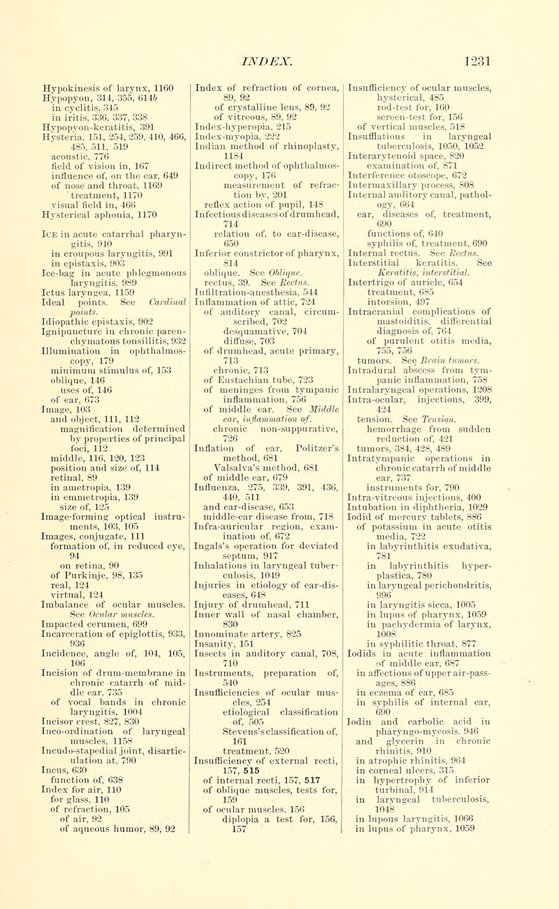 Hypokinesia of larynx, 1160 Hypopyon, 314, 355, 614& in cyclitis, 345 in iritis, 336, 337, 338 Hvpopvon-keratitis, 391 Hysteria, 151, 254, 259, 410, 466, 485, 511, 519 acoustic, 776 field of vision in, 167 influence of, on the ear, 649 of nose and throat, 1169 treatment, 1170 visual field in, 466 Hysterical aphonia, 1170 Ice in acute catarrhal pharyn- gitis, 910 in croupous laryngitis, 991 in epistaxis, 903 Ice-bag in acute phlegmonous laryngitis, 989 Ictus laryngea, 1159 Ideal points. See Cardinal points. Idiopathic epistaxis, 902 Ignipuncture in chronic paren- chymatous tonsillitis, 932 Illumination in ophthalmos- copy, 179 minimum stimulus of, 153 oblique, 146 uses of, 146 of ear, 673 Image, 103 and object, 111, 112 magnification determined by properties of principal foci, 112 middle, 116, 120, 123 position and size of, 114 retinal, 89 in ametropia, 139 in emmetropia, 139 size of, 125 Image-forming optical instru- ments, 103, 105 Images, conjugate, 111 formation of, in reduced eye, 94 on retina, 90 of Purkinje, 98, 135 real, 124 virtual, 124 Imbalance of ocular muscles. See Ocular muscles. Impacted cerumen, 699 Incarceration of epiglottis, 933, 936 Incidence, angle of, 104, 105, 106 Incision of drum-membrane in chronic catarrh of mid- dle ear, 735 of vocal bands in chronic laryngitis, 1004 Incisor crest, 827, 830 Inco-ordination of laryngeal muscles, 1158 Incudo-stapedial joint, disartic- ulation at, 790 Incus, 630 function of, 638 Index for air, 110 for glass, 110 of refraction, 105 of air, 92 of aqueous humor, 89, 92 Index of refraction of cornea, 89, 92 of crystalline lens, 89, 92 of vitreous, 89, 92 Index-hyperopia, 215 Index-myopia, 222 Indian method of rhinoplasty, 1184 Indirect method of ophthalmos- copy, 176 measurement of refrac- tion by, 201 reflex action of pupil, 148 Infectious diseases of drumhead, 714 relation of, to ear-disease, 650 Inferior constrictor of pharynx, 814 oblique. See Oblique. rectus, 39. See Rectus. In filtration-anesthesia, 544 Inflammation of attic, 724 of auditory canal, circum- scribed, 702 desquamative, 704 diffuse, 703 of drumhead, acute primary, 713 chronic, 713 of Eustachian tube, 723 of meninges from tympanic inflammation, 756 of middle ear. See Middle ear, inflammation of. chronic non-suppurative, 726 Inflation of ear, Politzer's method, 681 Valsalva's method, 681 of middle ear, 679 Influenza, 275, 339, 391, 436, 440, 511 and ear-disease, 653 middle-ear disease from, 718 Infra-auricular region, exam- ination of, 672 Iugals's operation for deviated septum, 917 Inhalations in laryngeal tuber- culosis, 1049 Injuries in etiology of ear-dis- eases, 648 Injury of drumhead, 711 Inner wall of nasal chamber, 830 Innominate artery, 825 Insanity, 151 Insects in auditory canal, 708, 710 Instruments, preparation of, 540 Insufficiencies of ocular mus- cles, 254 etiological classification of, 505 Stevens's classification of, 161 treatment. 520 Iusufficiencv of external recti, 157, 515 of internal recti, 157, 517 of oblique muscles, tests for, 159 of ocular muscles, 156 diplopia a test for, 156, 157 Insufficiency of ocular muscles, hysterical, 485 rod-test for, 160 screen-test for, 156 of vertical muscles, 518 Insufflations in laryngeal tuberculosis, 1050,'1052 Interaryteuoid space, 820 examination of, 871 Interference otoscope, 672 Intermaxillary process, 808 Internal auditory canal, pathol- ogy, 664 ear, diseases of, treatment, 690 functions of, 640 syphilis of, treatment, 690 Internal rectus. See Rectus. Interstitial keratitis. See Keratitis, interstitial. Intertrigo of auricle, 654 treatment, 685 iutorsion, 497 Intracranial complications of mastoiditis, differential diagnosis of, 764 of purulent otitis media, 755, 756 tumors. See Brain tumors. Intradural abscess from tym- panic inflammation, 758 Intralaryngeal operations, 1208 Intra-ocular, inj eetions, 399, 424 tension. See Tension. hemorrhage from sudden reduction of, 421 tumors, 384, 428, 489 Intratympanic operations in chronic catarrh of middle ear, 737 instruments for, 790 Iutra-vitreous injections, 400 Intubation in diphtheria, 1029 Iodid of mercury tablets, 886 of potassium in acute otitis in labyrinthitis exudativa, 781' in labyrinthitis hyper- plastica, 780 in laryngeal perichondritis, 996' in laryngitis sicca, 1005 in lupus of pharynx, 1059 in pachydermia of larvnx, 1008 in syphilitic throat, 877 Iodids in acute inflammation of middle ear, 687 in affections of upper air-pass- ages, 886 in eczema of ear, 685 in syphilis of internal ear, 690 Iodin and carbolic acid in pharyngo-mycosis. 946 and glvcerin in chronic rhinitis, 910 in atrophic rhinitis, 964 in corneal ulcers, 315 in hypertrophy of inferior turbinal, 914 in laryngeal tuberculosis, 1048 in lupous laryngitis, 1066 in lupus of pharynx, 1059