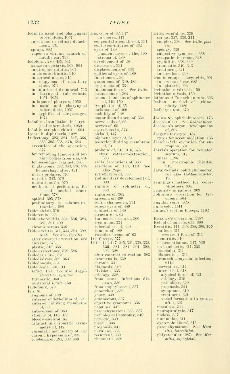 Iodin iu nasal and pharyngeal tuberculosis, 1057 tagections in retinal detach- ment, i::i sprays, 382 vapoi in chronic catarrh of middle ear, 733 Iodoform, 280, 459. 541 gauze in epistaxis, 903, 904 in atrophic rhinitis, 964 in chronic rhinitis, 910 in corneal ulcers. 315 in empyema of maxillary sinus, 973 in injuries of drumhead, 713 iu laryngeal tuberculosis, 1051, 1052 in lupus of pharynx, 1059 in nasal and pharj ngi al tuberculosis, lo.,7 in syphilis of air-passages, 1074 Iodoform-insufflation in laryn- geal tuberculosis, 1050 Iodol in atrophic rhinitis 964 [pecac in diphtl Iridectomy, 323 Iris, color of, 62, 117 in chorea, 147 congenital anomalies of, 331 contusion-injuries of, 362 cysts of, 489 pigment layer of the, 490 324, 347, 366, >-, 575, 584 the operation, executn 577 for removing tumors and for- eign bodies from iris, 570 for secondary cataract, 586 in glaucoma, 382, 383, 576,578 hemorrhage after, I'.'l in iris-prolapse, 576 in iritis, 313, 576 indications for. 575 methods of performing, for special morbid condi- tions, 578 optical, 395, 578 preliminary to cataract-ex- traction. 582 Irideucleisis, 579 Irideremia, 333 Irido-choroiditis, 324, 346, 384, 387, 391, 4011 chronic serous. 316 Irido-cvclitis, 311, 344, 391, 392, 6146. See1 also Cyclitia. after cataract-extraction, 583 anterior, 376 plastic, 348, 356 Irido-cvstectomy, 579, 586 [ridodesis, 317, 579 Iridodialysis, 362, 363 Iridodonesi-. :v.;\ Iridoplegia, 150, 511 reflex, 150. See also Argyll- Robertson symptom. traumatic. 360 unilateral reflex, 150 Iridntotnv, 579 Iris, 61 angioma of, 489 anterior endothelium of, 62 anterior limiting membrane of. 63 anteversion of. 363 atrophy of, 14s, 3.77 blood-vessels ..I, 64 cataract in chromatic asym- metry of, 147 chromatic asymmetry of. 1 17 chronic hyperemia of, 335 coloboma of, 191, 332, 469 it of. 28 displacements of, 363 epithelial cysts of, 489 (Unctions of. 96 granuloma of, 340, 489 hyperemia of, 334 inflammation of. See Iritis. lesion of nucleus of sphincter of, 149, 150 lymphatics of, 65 melanoma of, 190 mobility of, 148 motor disturbances of, 334 nerve-cells of, 65 nerves of, 65 operations in, 574 piebald, 147 pigment-layer of, 64 posterior limiting membrane of. 64 prolapse of, 315, 316, 576 after cataract-extraction, 583 radial lacerations of, 363 reactions of, 148, 149. See also Pupil. retroflexion of, 363 rudimentary development of, 333 rupture of sphincter of, 363 ruptures of, 362 sarc a of. pin senile changes in, 334 serous cysts of, 489 sphincter of. I Is structure of. 62 traumatic spasm of, 360 tremulans, '■'•'■'•\ tuberculosis of, 340 tin I-! vascular stroma of. 63 Iris-forceps, 577 Iritis, 1 13, 1 17,245,321,330,332, 335, 3S1, 384, 391, 392, 396, 398 after cataract-extraction, 583 catamenalis. 339 chronic. :: 11 diagnosis, 340 divisions, '■'•'■'.'< etiology. 338 from acute infectious dis- from staphylococci, 337 gonorrheal, 339 gouty, 339 gummatous, 337 objective symptoms, 336 papulosa, 337 parenchymatous, 336, 337 pathological anatomy, 340 periodic, 339 plastic, 336 prognosis. Itll purulent, 338 recurrent, 339 rheumatic, 339 Iritis, scrofulous, 339 serous, 327, 336, 337 simplex, 336. See Iritis, plas- tic. spongy, 336 subjective symptoms, 338 sympathetic serous, 348 syphilitic 338, 339 traumatic, '■'*l, 313 treatment, :;il tuberculous, 339 Iron in croupous laryngitis, 991 in eczema of car. 685 in epistaxis, 903 Irritation-mydriasis, 150 Irritation-myosis, 150 Isthmus of Eustachian tube, 626 Italian method of rhino- plasty, 1186 Itelberg's test, 672 Jackson's ophthalmoscope. 173 Jacob's ulcer. See Rodent ulcer. Jacobson's organ, development of, 807 Jaeger's test-type, 137 types for accommodation, 155 Jaesche-Arlt operation for en- tropion, 551 Jarvis's operation for deviated septum, 917 snare, 1196 in hypertrophic rhinitis, 912' Ja val-Sdiiot/ ophthalmometer. See also Ophthalmometer, 196 Jennings's method for color- blindness, 604 Jequirity in pannus, 309 Johnson's operation for tra- choma, 564 Jugular veins, 825 June cold, 1144 Jurasz's septum-forceps, 1192 Keegax's operation, 1187 Keloid .if auricle, 655, 696 Keratitis, 144,245,258,266, 305 bullous. 311 recurrent form of, 311 dendritic, 310 e lagophthalmo, 317. 536 en bandelette, 311, 325 fascicular, :;il filamentous. 311 from schizomvcetal infection, 61 1./ harvester's,. 314 interstitial, 318 atypical forms of, 321 etiology, 31!' pathology, 320 prognosis. 321 symptoms, 319 treatment. 321 vessel-formation in cornea after, 321 maculosa, 311 neuroparalytic. 317 nodosa. 327 nummular, 311 oyster-shuckers', 313 parenchymatous. See Kera- titis, interstitial. phlyctenular, 287. See Ker- atitis, superficial.