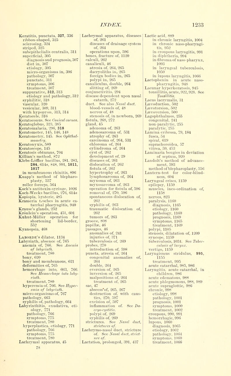 Keratitis, punctata, 327, 336 ribbon-shaped, 325 sclerosing, 324 striped, 325 subepithelialis centralis, 311 superficial, 305 diagnosis and prognosis, 307 diet in, 307 etiology, 305 micro-organisms in, 306 pathology, 307 punctate, 311 symptoms, 306 treatment, 307 suppurative, 312, 313 etiology and pathology, 312 syphilitic, 318 vascular, 320 vesicular, 309, 311 with hypopyon, 313, 314 Keratocele, 316 Keratoeonus. See Conical cornea. Keratoglobus, 323, 385 Keratouralacia, 296, 318 Keratometer, 145, 146, 148 Keratouretry, 145. See Ophthal- mometry. Keratonyxis, 580 Keratoscope, 145 Keratosis obturaus, 704 Killian's method, 872 Klebs-Loffler bacillus, 281. 283, 284, 614(t, 848. 991, 1011, 1017 in membranous rhinitis, 896 Kuapp's method of blepharo- plasty, 557 roller forceps, 561 Koch's antitoxin-syringe, 1026 Koch-Weeks bacillus, 276, 614a Kopiopia, hysteric, 485 Krameria troches in acute ca- tarrhal pharyngitis, 940 Krause's glands, 252 Kronlein's operation, 451, 601 Kuhnt-Muller operation for shortening lid-border, 552 Kyanopsia, 468 Labokde's dilator, 1134 Labyrinth, absence of, 765 anemia of, 766. See Anemia of labyrinth. treatment, 780 bony, 620 bony and membranous, 621 deformities of, 765 hemorrhage into, 663, 766. See Hemorrhage into laby- rinth. treatment. 7S0 hyperemia of. 766. See Hyper- emia of labyrinth. micro-organisms of, 767 pathology, 663 syphilis of, pathology, 664 Labyrinthitis, exudativa, eti- ology, 771 pathology, 766 symptoms, 775 treatment, 780 hyperplastica, etiology, 771 pathology, 766 symptoms. 775 treatment, 780 Lachrymal apparatus, 45 7S Lachrymal apparatus, diseases of, 261 diseases of drainage system of, 264 operations upon, 596 hones, fracture of, 1120 calculi, 262 caualiculi, 46 atresia of, 264, 265 dacryoliths in, 265 foreign bodies in, 265 polypi in, 265 canaliculus, double, 264 slitting of, 269 conjunctivitis, 294 disease dependent upon nasal catarrh, 272 duct. See also Nasal duct. blood-vessels of, 48 nerves of, 48 stenosis of, in newborn, 269 fistula, 268, 272 gland, 45 adenoma of, 263 adenosarcoma of, 531 atrophy of, 263 carcinoma of, 264, 531 chloroma of, 264 cylindroma of, 264 cyst of, 262 development of, 29 diseases of, 261 dislocation of, 262 fistula of, 262 hypertrophy of, 263 lymphosarcoma of, 264 myxoma of, 263 myxosarcoma of, 263 operation for fistula of, 596 removal of, 270. 596 spontaneous dislocation of, 262 syphilis of, 263 traumatic dislocation of, 262 tumors of, 263 groove, 808 papilla?, 46 passages, 46 anomalies of, 241 injuries of, 371 tuberculosis of, 269 probes, 270 introduction of, 598 puncta, atresia of, 264 congenital anomalies of, 264 double, 264 aversion of, 265 inversion of, 265 malpositions of, 264 treatment of, 265 sac, 47 abscess'of, 265, 267 destruction of, with caus- tics, 270. 597 excision of, 597 inflammation of. See Da- criio-cystitis. polypi of, 269 syphilis of, 269 strictures. See Nasal duet, strictures of. Lachrymo-nasal duct, stricture of. See Nasal duct, strict- ure of. Lactation, prolonged, 391, 437 Lactic acid, 889 in chronic laryngitis, 1004 in chronic naso-pharyngi- tis, 952 in croupous laryngitis, 991 in diphtheria, 994 in fibroma of naso-pharynx, 1093 in laryngeal tuberculosis, 1050 in Lupous laryngitis, 1066 Lactophenin in acute naso- pharyngitis, 948 Lacunar hyperkeratosis, 945 tonsillitis, acute, 922, 928. See Tonsillitis. Lacus lacryrnalis, 31 Ljevoduction, 502 La=,votorsion, 502 Lsevoversion, 500 Lagophthalmos, 255 congenital, 241 non-paralytic, 255 paralytic, 255 Lamina cribrosa, 79, 184 fusca, 54 spiral, 619 suprachoroidea, 57 vitrea, 59, 453 Laminaria bougies in deviation of septum, 920 Landolt's method of advance- ment, 593 method of blepharoplasty, 556 Lantern-test for color-blind- ness, 604 Laryngeal crises, 1159 epilepsy, 1159 muscles, inco-ordiuation of, 1158 nerves, 823 paralysis, 1160 diagnosis, 1165 etiology, 1160 pathology, 1160 prognosis, 1169 symptoms, 1165 treatment, 1169 polypi, 1105 stenosis, dilatation of, 1209 syncope, 1159 tuberculosis, 1034. See Tuber- culosis of larynx. vertigo, 1159 Laryngismus stridulus, 995, 1155 treatment, 995 acute catarrhal, 985, 986 Laryngitis, acute catarrhal, in children. 986 acute edematous, 988 acute phlegmonous, 988, 989 acute supraglottis 986 chronic, 998 etiology, 998 pathology, 1001 prognosis, 1001 symptoms, 1000 treatment, 1002 croupous, 990, 991 hemorrhagic, 996 lupous, 1060 diagnosis, 1065 etiology, 1062 patho'logv, 1064 symptoms. 1060 treatment, 1066