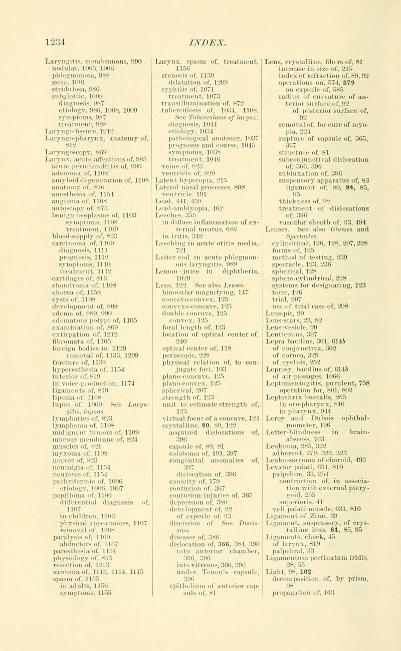 Laryngitis, membranous, 090 nodular, lour,, mm; phlegmonosa, 988 sicca, llllll stridulosa, 986 subglottic, 1008 diagnosis, 987 etiology, 986, 1008, 1009 symptoms, 987 treatment, 988 Laryngo-fissure, 1212 Laryngo-pharynx, anatomy of, 812 Laryngoscopy, 869 Larynx, acute affections of, 985 acute perichondritis of, 995 adenoma of, 1108 amyloid degeneration of, 1108 anatomy of, 816 anesthesia of, 1154 angioma of, 1108 autoscopy of, 873 belli;; neoplasms of, 1103 symptoms, 1108 treatment, 1109 blood-supply of, 823 carcinoma of, 1100 diagnosis, 1111 prognosis, 1112 symptoms, 1110 treatment, 1112 cartilages of, 816 chondroma of, 1108 chorea of, 1 1>S cysts of, 1108 development of, 808 edema of, 989, 990 edematous polypi of, 1105 examination of, 869 extirpation of, 1212 fibromata of, 11115 foreign bodies in, 1129 removal of, 1133, 1209 fracture of, 1139 hyperesthesia of, 1154 interior of. sill in voice-production, 1174 ligaments of, 819 lipoma of, llus lupus of, lOOO. See Laryn- gitis, liljinlts. lymphatics of, 823 lymphoma of, 1108 malignant tumors of, 1109 mucous membrane of, 824 muscles of. 821 myxoma of, 1108 nerves of, 823 neuralgia of, 1154 neuroses of, 1154 pachydermia of, 1006 etiology, 1006, 1007 papilloma of, 1106 differential diagnosis of, 1107 in children, 1106 physical appearances, 1107 removal of, 1208 paralysis of, 1160 abductors of, 1167 paresthesia of, 1154 physiology of, 843 resection of. 1213 sarcoma of, 1113, 1 111, 1115 spasm of, 1155 in adults. 1156 symptoms, 1155 Larynx, spasin of, treatment, 1156 stenosis of. 1139 dilatation of, 1209 syphilis of. loTl ' treatment, 1073 transillumination of, 872 tuberculosis of, 1034, 1108. See Tuberculosis of larynx. diagnosis, 1044 c tiology, 1034 pathological anatomy, 1037 prognosis and course, 1045 treatment, 1046 veins of, 823 ventricle of, 820 Latent hyperopia, 215 Lateral nasal processes, 808 ventricle, 191 Lead. 441, 459 Lead-amldvupia, 462 Leeches, 355 in diffuse inflammation of ex- lenial meat us, 686 in iritis, 342 Leeching in acute otitis media, 721 Leiter coil in acute phlegmon- ous laryngitis, 989 Lemon-juice in diphtheria, 1029 Lens. 122. See also Lenses. binocular magnifying, 147 concavo-convex, 125 convexo-concave, 125 double concave, 125 convex, 125 focal length of, 123 location of optical center of, opti pen phy of, lis illation of, to con- • foci, 103 plano-concave, 125 plano-convex, 125 spherical, -.'117 strength of, 123 unit to estimate strength of, 123 virtual focus of a concave, 124 crystalline, 80, 89, 122 acquired dislocations of, 396 capsule of, 80, 81 coloboma of, 101,397 congenital anomalies of, 397 dislocation of, 396 conicity of, 170 contusion of, 367 contusion-injuries of, 365 depression of, 580 development of, 22 id' capsule of. :.':> discission of. See ]>is<is- diseases of, 386 dislocation of. 366, : 1-1. 396 into anterior chamber, 366, 396 into vitreous, 366, 396 under Tenon's capsule, 396 epithelium of anterior cup sole of, 81 Lens, crystalline, fibers of, 81 increase in size of, 215 index id' refraction of, si), 92 operations on, 571, 579 on capsule of, 585 radius of curvature of an- terior surface of, 02 of posterior surface of, 92 removal of, for cure of myo- pia. 224 rupture of capsule of, 365, 367 structure of. si subconjunctival dislocation of, 366, 396 subluxation of, 396 suspensory apparatus of, 83 ligament of, 80, 84, 85, 95 thickness of, 02 treatment of dislocations of. 390 vascular sheath of, 23, 494 Lenses. See also Glasses and Spectacles. cylindrical, 126, 128, 207,228 forms of, 125 method of testing, 239 spectacle, 123, 236 spherical, 128 sphero-cylindrical, 228 systems for designating, 123 torie, 126 trial, 207 use of trial case of, 208 Lens-pit, 20 Lens-stars, 23, 82 Lens-vesicle, 20 Lenticonus, :i'.iT Lepra bacillus, 301, 6146 of conjunctiva, 302 of cornea, 329 of eyelids, 252 Leprosy, bacillus of, 6146 of air-passages, 1066 Leptomeningitis, purulent, 758 operation for, 801, 802 Leptothrix buccalis, 265 in oro-pliarynx, *4d in pharynx, 944 Leroy and Dubois ophthal- mometer, 196 Letter-blindness in brain- abscess, 763 Leukoma. 285, 322 adherent, 279, 322, 323 Leuko-sarcoma of choroid, 493 Levator palati, 631, 810 palpebral, 33, 254 contraction of, in associa- tion with external ptery- goid, 255 superioris, 41 veli palati muscle, 631, 810 Ligament of Zinn, 39 Ligament, suspensory, of crys- talline lens, 84, 85, 95 Ligaments, check, 45 of larynx, sill palpebral, 33 Ligamentnm pectinatum iridis, 28, 55 Light, 9S. 102 decomposition of. by prism, IN propagation of, ion