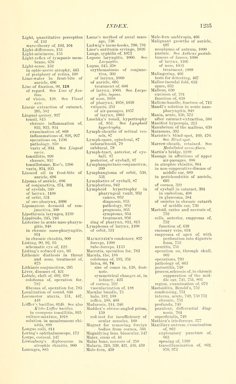 Light, quantitative perception of, 152 wave-theory of, 102, 104 Light-difference, 153 Light-minimum, 153 Light-reflex of tympanic mem- brane, 676 Light-sense, 152 in optic-nerve atrophy, 443 of periphery of retina, 168 Lime-water in frost-bite of auricle, 696 Line of fixation, 96, 128 of regard. See Line of fixa- tion. of vision, 128. See Visual axis. Linear extraction of cataract, 395, 582 Lingual quinsy, 927 tonsil, 815 chronic inflammation of, 932, 933, 934 examination of, 869 inflammations of, 926, 927 operations on, 1206 pathology, 850 varix of, 934. See Lingual varix. tonsillitis, 926 chronic, 932 tonsillotome, Roe's, 1206 varix, 934, 935 Linseed oil in frost-bite of auricle, 696 Lipoma of auricle, 696 of conjunctiva, 274, 301 of evelids, 248 of larynx, 1108 of orbit, 531 of oro-pbarynx, 1096 Lipomatous dermoid of con- junctiva, 300 Lipothymia laryngea, 1159 Lippitudo, 245, 246 Listerine in acute naso-pharyn- gitis, 948 in chronic naso-pharyngitis, 951 in chronic rhinitis, 909 Listing, 90, 92, 93 schematic eye of, 122 Listing's reduced eye, 93 Lithemic diathesis in throat and nose, treatment of, 875 Lithiasis conjunctiva?, 295 Liver, diseases of, 421 Lobule, cleft of, 692, 693 coloboma of, operation for, 782 fibroma of, operation for, 783 Localization of sound, 646 Locomotor ataxia, 151, 447, 448 Loffler's bacillus, 6146. See also Klebs-Loffler bacillus. in croupous tonsillitis, 925 culture-mixture, 1018 solution in membranous rhi- nitis, 899 Longus colli, 814 Loring's ophthalmoscope, 172 Loupe, corneal, 147 Lbweuberg's diplococcus in atrophic rhinitis, 960 Lozenges, 885 Lucae's method of aural mass- age, 736 Ludwig's incus-books, 790, 791 Liier's antitoxin syringe, 1026 Lungs, syphilis of, 1073 Lupous laryngitis, 1060. See Laryngitis. Lupus, 243, 258 erythematosus of conjunc- tiva, 302 of larynx, 1060 of auricle, 695 treatment of, 686 of larynx, 1060. See Laryn- gitis, lupous. of nose, 1058 of pharynx, 1058, 1059 vulgaris, 252 of air-passages, 1057 of larynx, 1060 Luschka's tonsil, hypertrophy of, 952. See Lymphoid hypertrophy. Lymph-sbeaths of retinal ves- sels, 87 Lymph-space, episcleral, 87 subarachnoid, 79 subdural, 79 Lymph-tract, anterior, of eye- ball, 87 posterior, of eyeball, 87 Lymphangiectasis conjunctivae, 299 Lymphangioma of orbit, 530, 531 Lymphatics of eyeball, 87 Lymphatisin, 942 Lymphoid hypertrophy in pharyngeal vault, 952 causes, 952 diagnosis, 955 pathology, 952 prognosis, 955 symptoms, 954 treatment, 956 ring of pharynx, 811, 815 Lymphoma of larynx, 1108 of orbit, 531 Mackenzie's condenser, 857 forceps, 1208 tube-forceps, 1133 Macrotia, operation for, 783 Macula, the, 188 coloboma of, 193, 351 lutea, 66, 76 size of cones in, 139, foot- note, symmetrical changes at, in infancy, 423 of cornea, 322 vascularization of, 188 Macular bundle, 75 halo, 182, 188 reflex, 188, 406 Madarosis, 244, 246 Maddox's obtuse-angled prism, 159 rod-test for insufficiency of ocular muscles, 160 Magnet for removing foreign bodies from cornea, 566 Magnifying lens, binocular, 147 Maier, sinus of. 46 Malar bone, necrosis of, 25S Malaria, 310, 339, 421, 436, 459 Male-fern, 459 Male-fern amblyopia, 466 Malignant growths of auricle, 697 neoplasms of antrum, 1090 pustule. See Anthrax pustule. tumors of fauces, 1098 of larynx, 110S of nose, 1085 treatment, 1089 Malingering, 466 tests for detecting, 467 Malleo-incudal fold, 632 space, 632 Malleus, 630 excision of, 791 function of, 638 Malleus-handle, fracture of, 712 Mandl's solution in acute naso- pharyngitis, 948 Mania, acute, 150, 572 after cataract-extraction, 586 Manifest hyperopia, 215 Manubrium of the malleus, 630 Marasmus, 392 Mariotte's blind-spot, 169, 470. See Blind-spot. Marrow-sheath, retained. See Medullated nerre-fibers. Martin's bridge, 1189 Massage in affections of upper air-passages, 886 in atrophic rhinitis, 964 in non-suppurative disease of middle ear, 689 in perichondritis of auricle, 695 of cornea, 322 of eyeball in cataract, 394 in embolism, 408 in glaucoma, 384 of ossicles in chronic catarrh of middle ear, 736 Mastoid, caries and necrosis of, 752 cells, anterior, empyema of, 752 function of, 639 emissary vein, 624 empyema of apex of, with perforation into digastric fossa, 752 neuritis, 751 operation on, through skull, 803 operations, 793 pathology of, 663 periostitis, 749 process,sclerosis of, in chronic suppuration of the mid- dle ear, 741, 751, 803 region, examination of, 672 Mastoiditis, Bezold's, 752 condensing, 751 interna, acute, 749, 750 751 chronic, 751 profunda, 749 purulent, differential diag- nosis, 764 superficialis, 749 Mathieu's iris-forceps, 577 Maxillary antrum, examination of,'862 exploratory puncture of, 863 opening of, 1200 transillumination of, 862, 970, 972