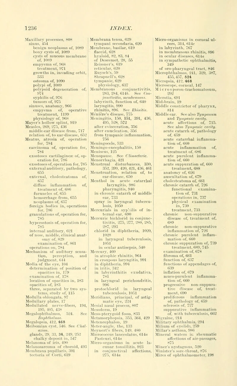 Maxillary processes, 808 sinus, 154 benign neoplasms of, 1089 bony cysts of, 1089 cysts of mucous membrane of, 1089 empyema of, 968 treatment, !i?l growths in, invading orbit, 533 osteoma of, 1090 polypi of, 1089 polvpoid degeneration of, 971 syphilis of, 97o' tumors of, 975 sinuses, anatomy, 906 empyema of, operative treatment, 1199 physiology of, 968 Mayer's hollow splint, 919 Measles, 269, 275, 436 middle-ear disease from, 717 relation of, to ear-disease, 652 Meatus, atresia of, operation for, 784 carcinoma of, operation for, 784 exostoses cartilaginese of, op- eration for, 786 exostoses of, operation for. 785 external auditory, pathology, (I.-,:, external, cholesteatoma of, (,;,: diffuse inflammation of, treatment of, 686 furuncles of, 655 hemorrhage from, 655 neoplasms of, ii.,; foreign bodies in, operations for, 786 granulations of, operation for, 785 hvperostosis of, operation for, 7,-5 internal auditory, 621 of nose, middle, clinical anat- omy of, h:_<9 examination of, 861 operations on, 784 Mechanism of auditory sensa- tion, perception, and judgment, 644 Media of the eye, lot determination of position of opacities in, 179 examination of, 178 location of opacities in, 183 opacities of, 183 three, separated by two sys- tems, study of, 115 Medulla oblongata. 97 Medullary plates. 17 Medullated nerve-fibers, 194, 195, -1115, 138 Megalophthalmos, 524. See Buphtkalmos. Megalopsia, 412, 468 Meibomian cyst, 546. See Chal- ir.ln/1. glands, 29. 53, 34, 219,252 chalky deposit in. 517 Melanoma of iris, 490 Melanosareoma of choroid, 493 Membrana pupillaris, 301 tectoria ol Corti, 619 Membrana tensa, 629 tympani secondaria, 620 Membrane, basilar, 619 flaccid, 628 hyaloid, 82, 83, 84 of Descemet, 28, 55 Reissner's, 619 reticular, 620 Euysch's, 59 Shrapnell's, 628 tympanic, 629 physiology, 637 Membranous conjunctivitis, 283, 2s4, 6146. See Con- junctivitis, membranous. labyrinth, function of, 640 laryngitis, 990 rhinitis, 896. See Rhinitis. Meniere's disease, 775 Meningitis, 150, 151, 391, 430, 195. 528, 572 after evisceration, 350 after enucleation, 356 from tympanic inflammation, 751 i Meningocele, 533 Meningo-encephalitis, 150 We Menopause See Climacteric. Menorrhagia, 421 .Menstrual disturbances. 330, 352, 399, 420, 421, 436, 401 Menstruation, relation of, to ear-disease, 650 Menthol in acute catarrhal laryngitis, 986 pharyngitis, 940 in chronic catarrh of middle ear, 733 spray in laryngeal tubercu- losis, II151) Mercurials in syphilis of in- ternal ear, 090 Mercuric bichlorid in conjunc- tivitis, 275. 277. 2-n, 2-5. 2-7, 293 chlorid in diphtheria, 1020, 1028 in laryngeal tuberculosis, 1051 in ocular antisepsis, 540 Mercury, 460 in atrophic rhinitis, 964 in croupous laryngitis, 991 in diphtheria, 994 in iritis, 342 in labyrinthitis exudativa, 7-1 in laryngeal perichondritis, 996 protochlorid in laryngeal tuberculosis, 1051 ' Meridians, principal, of astig- matic- eye. 221 Mesial nasal process, 807 Mesoderm, 19 Meso-pterygoid fossa, 833 Metamorphopsia. 353, 364, 439 Metencephalon, 19 Meter-angle, the, 133 Meynert's fibers, 1 19, 480 Micrococcus lanceolatus, 614a Pasteuri. 614a Micro-organisms in acute la- cunar tonsillitis, 923 in conjunctival affections, 275, 614a Micro-organisms in corneal ul- cers, 311, 611.' in labyrinth, 707 in membranous rhinitis, 896 in ocular diseases, 614a in sympathetic ophthalmitis, 349 of oro-pharvngeal tract, 840 Microphthalmos, 241, 329, 387, 155. 157. 624 Micropsia, 412. 468 Microscope, corneal. 1 17 M i e rosporon-trachomatosum, 292 Microtia. 691 Mid-brain, 19 Middle constrictor of pharynx, 814 Middleear. See also Tympanum and Ti/ii><itiic ctiriti/. acute affections of, 715. See also Tympanic cavity. acute catarrh of, pathology of, 659 acute catarrhal inflamma- tion of, 660 acute inflammation of, treatment of, 686 acute purulent inflamma- tion of, (iiin acute suppuration of, 660 treatment, 688 anatomy of, 626 auscultation of. 679 cholesteatoma of, 661 chronic catarrh of, 726 functional examina- tion of. 731 operations in. 737 physical examination in, 730 treatment. 733 chronic non-suppurative disease of, treatment of, 689 chronic non-suppurative inflammation of. 720 chronic purulent inflam- mation of. 660 chronic suppuration of, 739 treatment, 689, 745 examination of, 678 fibroma of, 661 function of, Ii37 functions of appendages of, 639 inflation of, 679 muco-purulent inflamma- tion of, 660 progressive non-suppura- tive disease of, treat- ment. (190 proliferous inflammation of, pathology of, 659 sclerosis of. 727 suppurative inflammation of, with tuberculosis, 662 Migraine, 214 Military ophthalmia, 294 Milium of eyelids, 259 Millar's asthma, 986 Mineral waters ii: rheumatic affections of air-passages, -75 Miner's nystagmus, 520 Minister's sore-throat, 876 Mires of ophthalmometer, 198