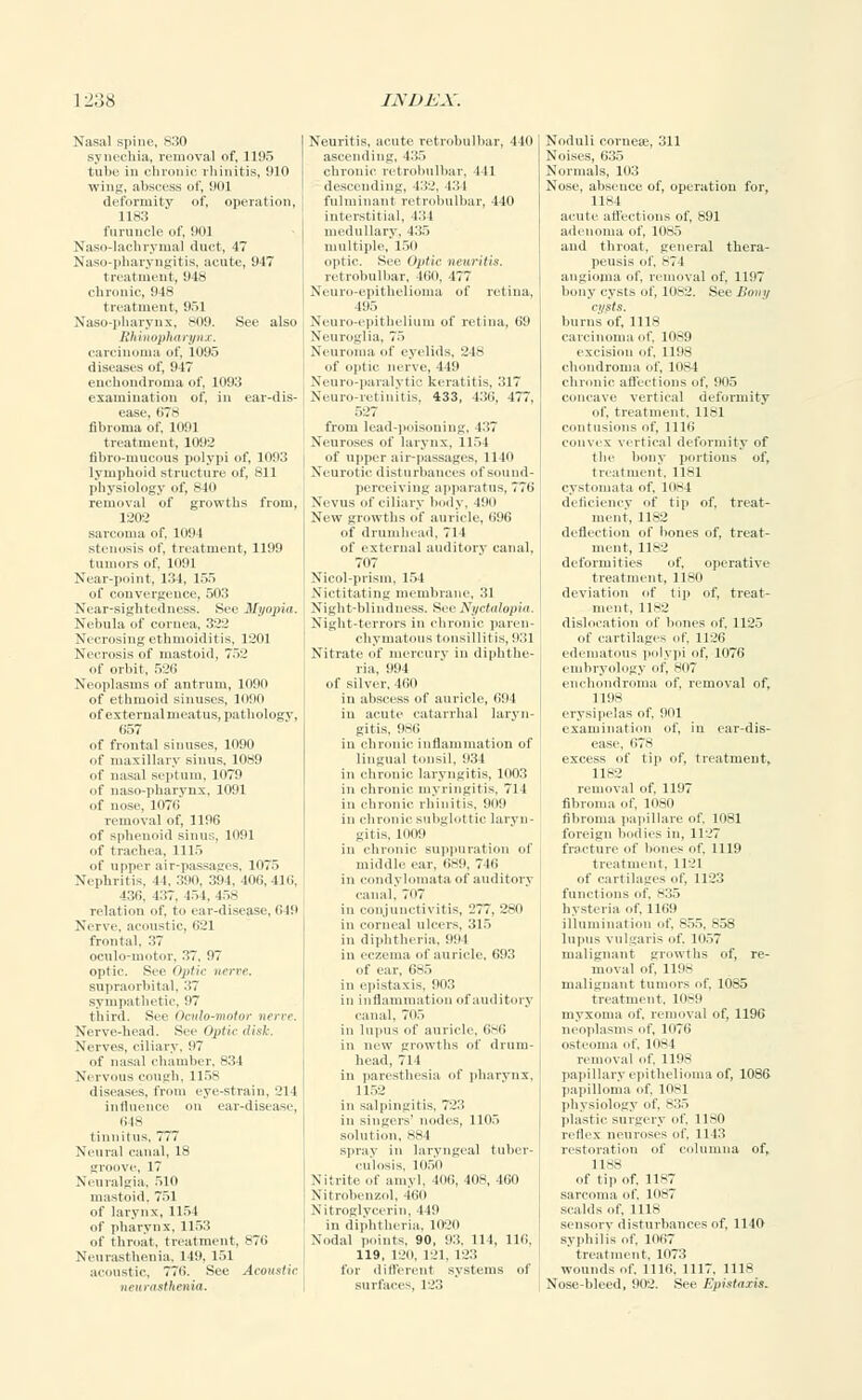 Nasal spine, 830 synechia, removal of, 1195 tube in chronic rhinitis, 910 wing, abscess of, 901 deformity of, operation, 1183 furuncle of, 901 Naso-lacbrymal duct, 47 Naso-pharyngitis, acute, 947 treatment, 94* chronic, 948 treatment, 951 Naso-pharynx, >i(9. See also Rhinopharynx. carcinoma of. 1095 diseases of, 917 enchondroma of, 1093 examination of, in ear-dis- ease, 678 fibroma of. 1091 treatment, 1092 fibro-mucous polypi of, 1093 lymphoid structure of, 811 physiology of, 810 removal of growths from, 1202 sarcoma of, 1094 stenosis of, treatment, 1199 tumors of. 1H91 Near-point, 134. 155 of convergence, 503 Near-sightedness. See Myopia. Nebula of cornea, 322 Necrosing ethmoiditis, 1201 Necrosis of mastoid, 752 of orbit, 526 Neoplasms of antrum, 1090 of ethmoid sinuses, 1090 of external meatus, pathologv, 657 of frontal sinuses, 1090 of maxillary siuus, 1089 of nasal septum, 1079 of naso-pharynx, 1091 of nose. 1117( i removal of, 1196 of sphenoid sinus, 1091 of trachea, 1115 of upper air-passages, 1075 Nephritis, 4 1. 390, 394, 406,416, 436, t:;7. 15 1, 458 relation of, to ear-disease, 649 Nerve, acoustic, (i'-'l frontal, 37 oculo-motor, 37, 97 optic. S,c- Optic tierre. supraorbital, 37 sympathetic, 97 third. See Oculo-motor nerve. Nerve-head. See Optic disk. Nerves, ciliary, 97 of nasal chamber, 834 Nervous cough, 115s diseases, from eye-strain, 214 influence on ear-disease, 648 tinnitus, 777 Neural canal, 18 groove, 17 Neuralgia. 51(1 mastoid. 751 of larynx, 1154 of pharynx, 1153 of throat, treatment, 876 Neurasthenia, 149. 151 acoustic, 776. See Acoustic neurasthenia. Neuritis, acute retrobulbar, 440 ascending, 435 chronic retrobulbar, 441 descending, 432, 434 fulminant retrobulbar, 440 interstitial, 434 medullary. 435 multiple, 150 optic. See Optic neuritis. retrobulbar, 460, 477 Neuro-epithelioma of retina. 495 Neuro-epithelium of retina, 69 Neuroglia, 75 Neuroma ..1' eyelids, 218 Neuro-paralyti • keratitis, 317 Neuro-retinitis, 433, 436, 477, from lead-poisoning, 437 Neuroses of larynx, 1154 of upper air-passages. 1140 Neurotic disturbances of sound- perceiving apparatus, 776 Nevus el'ciliary body, 490 New growths of auricle, 696 of drumhead, 711 of external auditory canal, 707 Nicol-prism, 154 Nictitating membrane, 31 Night-blindness. See Nyctalopia. Night-terrors in chronic paren- chymatous tonsillitis, 933 Nitrate of mercury in diphthe- ria, 994 of silver. Kill in abscess of auricle, 694 in acute catarrhal laryn- gitis, 986 in chronic inflammation of lingual tonsil, 931 in chronic laryngitis, 1003 in chronic myringitis. 714 in chronic rhinitis, 909 in chronic subglottic laryn- gitis. 1IKI9 in chronic suppuration el' middle ear. 689, 716 in condylomata of auditory canal, 707 in conjunctivitis, L'77. 280 in corneal ulcers, 315 in diphtheria. 994 in eczema of auricle. 693 of ear, 685 in epistaxis, 903 in inflammation of auditory canal, 705 in lupus of auricle. 686 in new growths of drum- head, 71 1 in paresthesia of pharynx, 1152 in salpingitis, 7'-':', in singers' nodes, 1105 soluiion. 884 sprav in laryngeal tuber- culosis, 1050 Nitrite of amvl. 406, 408, 460 Nitroben/.ol, 460 Nitroglycerin, 119 in diphtheria. 1020 Nodal points, 90, 93, 111, 116, 119, 120. 121, 123 for different systems of surfaces, 123 Noduli corueje, 311 Noises, 635 Normals, 103 Nose, absence of, operation for, 1184 acute affections of, 891 adenoma of, 1085 and throat, general thera- peusis of, 874 angioma of. removal of, 1197 bony cysts of, 1082. See Bony a/sts. burns of, 1118 carcinoma of, 1089 excision of, 1198 chondroma of, 1084 chronic affections of, 905 concave vertical deformity of, treatment, llsi (•lit usions of, 1116 convex vertical deformity of the bony portions of, treatment, 1181 cystomata of. 1084 deficiency of tip of. treat- ment. 11~:.' deflection of bones of, treat- ment, 1182 deformities of, operative treatment, 1180 deviation of tip of, treat- ment, 1182 dislocation of bones of. 1125 of cartilages of 1126 edematous polypi of, 1076 embryology of, 807 enchondroma of, removal of, 1198 erysipelas of, 901 examination of, in ear-dis- ease, 67* excess of tip of, treatment, 1182 removal of. 1197 fibroma of, 1080 fibroma papillare of 1081 foreign bodies in, 1127 fracture of bones of. 1119 treatment. 1121 of cartilages of, 1123 functions of. s;;., hysteria of. 1169 illumination of. 855, 858 lupus vulgaris of, 1057 malignant growths of, re- moval of, 1198 malignant tumors of, 1085 treatment, 1089 myxoma of, removal of, 1196 neoplasms of, 1076 osteoma of, 1084 removal of. 1198 papillary epithelioma of, 1086 papilloma of. 1081 physiology of. 835 plastic surgery of. 1180 reflex neuroses of, 1143 restoration of columna of, 1188 of tip of. 1187 sarcoma of L087 scalds of, 1118 sensory disturbances of, 1140 syphilis of 11167 treatment. 1073 wounds of. 1116. 1117. 1118 Nose-bleed, 902. See Epistaxis.