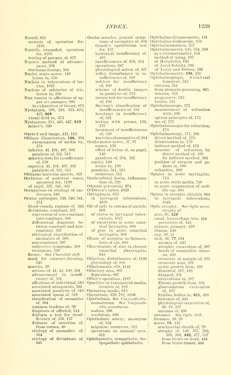 Nostril, 832 stenosis of, operation for, 1183 Nostrils, expanded, operation for, 1183 testing of patency of, 857 Noyes's method of advance- ment, 591 trachoma-forceps, 564 Nuclei, oculo-motor, 149 lesion in, 150 Nucleiu in tuberculosis of lar- ynx, 1047 Nucleus of sphincter of iris, lesion in, 150 Nux vomica in affections of up- per air-passages, 886 in exhaustion of throat, 876 Nyctalopia, 296, 318, 353, 422, 425, 468 visual field in, 473 Nystagmus, 352, 445, 447, 519 miner's, 520 Object and image, 111, 112 Oblique illumination, 146, 393 examination of media by, 178 inferior, 41, 101, 497, 502 paralysis of, 511, 513 muscles, tests for insufficiencv of, 159 superior, 41, 101, 497, 502 paralysis of, 511, 513 Obliquus auriculae muscle, 637 Occlusion of posterior nares, operation for, 1199 of pupil, 337, 341, 343 Occupations in etiology of ear- diseases, 648 Ocular antisepsis, 539, 540,541, 574 blood-vessels, rupture of, 362 deviations, comitant, 507 conversion of non-comitaut into comitant, 508 differential diagnosis be- tween comitant and uon- comitant, 507 etiological classification of anomalies of, 505 non-comitaut, 507 subjective symptoms, 508 treatment, 520 fissure. See Choroidal cleft. mask for cataract-dressing, 542 muscles, 39 actions of, 41, 42, 100, 101 advancement in insuffi- ciency of, 521 affections of individual, 510 associated antagonists, 501 associated paralysis of, 519 associated spasm of, 519 classification of anomalies of, 504 common tendons of, 39 diagnosis of affected, 514 diplopia a test for insuf- ficiency of, 156, 157 distance of insertion of, from cornea, 40 etiology of anomalies of, 504 etiology of deviations of, 505 Ocular muscles, general symp- toms of anomalies of, 504 Graefe's equilibrium test for, 157 hysterical insufficiency of. 485 insufficiencies of, 156, 254 operations, 587 physiological action of, 497 reflex disturbances in in- sufficiencies of, 510 rod-test for insufficiencv of, 160 scheme of double images in paralysis of, 513 screen-test for insufficiencv of, 156 Stevens's classification of insufficiencies of, 161 tenotomy in insufficiency of, 521 testing with prisms, 156, 157 treatment of insufficiencies of, 520 varieties of anomalies of, 504 Oculo-motor nerve, 37, 97 center, 150 effect of lesion of, on pupil, 149 paralysis of, 254, 511 nuclei, 149 lesion in, 150 paralysis, 511, 515 recurrent, 512 Oculo-orbital fascia, inflamma- tion of, 529 Odontic periostitis, 974 O'Dwver's tubes, 1029 Odynphagia, 853 in laryngeal tuberculosis, 1039 Oil of cade in eczema of auricle, 693 of cloves in laryngeal tuber- culosis, 1047 of eucalyptus in acute catar- rhal laryngitis, 986 of pine in acute catarrhal laryngitis, 986 Oleate of morphia in furuncu- losis of ear, 6S6 Oleo-stearate of zinc in chronic catarrhal pharyngitis, 942 Olfaction, disturbances of, 1140 physiology of, 838 Olfac'tomefe'r, 85S, 1141 Olfactory area. 807 depression, 807 Ollier's operation, 1187 Opacities in transparent media, location of, 183 Operating masks, 612 Operations, 539, 782. 1180 Ophthalmia. See. Conjunctivitis. neonatorum. See Conjuncti- vitis neonatorum. nodosa, 296 scrofulous, 2S6 Ophthalmic artery, aneurvsm of, 534 migraine, recurrent, 512 operations on animals' eyes, 611 Ophthalmitis, sympathetic. See Sympathetic ophthalmitis. Ophthalmodynamometer, 161 Ophthalmoleukoscope, 154 Ophthalmomalacia, 357 Ophthalmometer, 145, 324, 328 as a chromatometer, 154 method of using, 197 of Helmholtz, 196 of Javal-Schiotz, 196 of Leroy and Dubois, 196 Ophthalmometry, 196, 231 Ophthalmoplegia, b i 1 a t eral transient, 512 externa, 511 from ptomain-poisoning, 465 interna, 511 progressive, 512 totalis, 511 Ophthalmoscope, 171 measurement of refraction with, 199 ! optical principles of, 173 I use of, 171 Ophthalmoscopes for refraction, 173 Ophthalmoscopy, 171, 196 direct method of, 175 illumination in, 179 indirect method of, 176 measure of refraction by direct method of, 199 by indirect method, 201 position of surgeon and pa- tient in, 180 refractive, 199 Opiates in acute myringitis, 713 in acute otitis media, 720 in acute suppuration of mid- dle ear, 688 Opium in atrophic rhinitis, 964 in laryngeal tuberculosis, 1049 Optic atrophy. See Optic nerve, atrophy of. axis, 95, 128 canal, hemorrhage into, 444 periostitis of, 441 centers, primary, 479 chiasm, 149 cup, 20, 21 disk, tiii. 77,-184 anemia of, 442 atrophic excavation of, 187 bands of connective tissue on, 456 crescents at margin of, 193 crescents near, 221 cystic growth from, 191 distorted, 1S7, 193 dragged, 221 excavations in, 1S7 fibrous growth from, 191 glaucomatous excavation of, 187 hyaline bodies in, 451, 496 ischemia of, 442 phvsiological excavation of, 66, 78, 187 sarcoma of, 496 entrance. See Optic disk. foramen, 30, 39 nerve, 79, 149 arachnoidal sheath of, 79 atrophy of, 149, 357, 382, 385, 394, 442, 477, 527 from blows on head, 444 from brain-tumor, 444