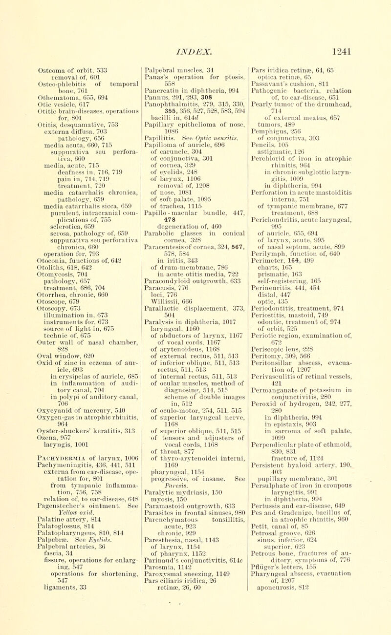 Osteoma of orbit, 533 removal of, 601 Osteo-phlebitis of temporal bone, 761 Othematoma, 655, C94 Otic vesicle, 617 Otitic braiu-diseases, operations for, 801 Otitis, desquamative, 753 externa diffusa, 703 pathology, 656 media acuta, 660, 715 suppurativa seu perfora- tiva, 660 media, acute, 715 deafness in, 716, 719 pain in, 714, 719 treatment, 720 media catarrhalis chronica, pathology, 659 media catarrhalis sicca, 659 purulent, intracranial com- plications of, 755 sclerotica, 659 serosa, pathology of, 659 suppurativa seu perforativa chronica, 660 operation for, 793 Otoconia, functions of, 642 Otoliths, 618, 642 Otomycosis, 704 pathology, 657 treatment, 686, 704 Otorrhea, chronic, 660 Otoscope, 679 Otoscopy, 673 illumination in, 673 instruments for, 673 source of light in, 675 technic of, 675 Outer wall of nasal chamber, 828 Oval window, 620 Oxid of zinc in eczema of aur- icle, 693 in erysipelas of auricle, 685 in inflammation of audi- tory canal, 704 in polypi of auditory canal, 706 Oxycyanid of mercury, 540 Oxygen-gas in atrophic rhinitis, 964 Oyster-shuckers' keratitis, 313 Ozena, 957 laryngis, 1001 Pachydermia of larynx, 1006 Pachymeningitis, 436, 441, 511 externa from ear-disease, ope- ration for, 801 from tympauic inflamma- tion, 756, 758 relation of, to ear-disease, 648 Pagenstecher's ointment. See Yellow oxid. Palatine artery, 814 Palatoglossus, 814 Palatopharyngeus. 810, 814 Palpebree. See Eyelids. Palpebral arteries, 36 fascia, 34 fissure, operations for enlarg- ing, 547 operations for shortening, 547 ligaments, 33 Palpebral muscles, 34 Panas's operation for ptosis, 558 Pancreatin in diphtheria, 994 Pannus, 291, 293, 308 Panophthalmitis, 279. 315, 330, 355, 356, 527, 52S, 583, 594 bacilli in. 614rf Papillary epithelioma of nose, 1086 Papillitis. See Optic neuritis. Papilloma of auricle, 696 of caruncle, 304 of conjunctiva, 301 of cornea, 329 of eyelids, 248 of larynx, 1106 removal of, 1208 of nose, 1081 of soft palate, 1095 of trachea, 1115 Papillo-macular bundle, 447, 478 degeneration of, 460 Parabolic glasses in conical cornea, 328 Paracentesis of cornea, 324, 567, 578, 584 in iritis, 343 of drum-membrane, 786 in acute otitis media, 722 Paracondyloid outgrowth, 633 Paracusis, 776 loci, 776 Willissii, 666 Parallactic displacement, 373, 504 Paralysis in diphtheria, 1017 laryngeal, 1160 of abductors of larynx, 1167 of vocal cords, 1167 of arytenoideus, 1168 of external rectus, 511, 513 of inferior oblique, 511, 513 rectus, 511, 513 of internal rectus, 511, 513 of ocular muscles, method of diagnosing, 514, 515 scheme of double images in, 512 of oculo-motor, 254, 511, 515 of superior laryngeal nerve, 1168 of superior oblique, 511, 515 of tensors and adjusters of vocal cords, 1168 of throat, 877 of thyro-arytenoidei interni, 1169 pharyngeal, 1154 progressive, of insane. See Paresis. Paralytic mydriasis, 150 myosis, 150 Paramastoid outgrowth, 633 Parasites in frontal sinuses, 980 Parenchymatous tonsillitis, acute, 923 chronic, 929 Paresthesia, nasal, 1143 of larynx, 1154 of pharynx, 1152 Parinand's conjunctivitis, 614c Parosmia, 1142 Paroxysmal sneezing, 1149 Pars ciliaris iridica, 26 retina?, 26, 60 Pars iridica retina?, 64, 65 optica retinae, 65 Passavant's cushion, 811 Pathogenic bacteria, relation of, to ear-disease, 651 Pearly tumor of the drumhead, 714 of external meatus, 657 tumors, 489 Pemphigus, 256 of conjunctiva, 303 Pencils, 105 astigmatic, 126 Perchlorid of iron in atrophic rhinitis, 964 in chronic subglottic laryn- gitis, 1009 in diphtheria, 994 Perforation in acute mastoiditis interna, 751 of tympanic membrane, 677 treatment, 688 Perichondritis, acute larvngeal, 995 of auricle, 655. 694 of larynx, acute, 995 of nasal septum, acute, 899 Perilymph, function of, 640 Perimeter, 164, 499 charts, 165 prismatic, 163 self-registering, 165 Perineuritis, 441, 454 distal, 447 optic, 435 Periodontitis, treatment, 974 Periostitis, mastoid, 749 odontic, treatment of, 974 of orbit, 525 Periotic region, examination of, 672 Periscopic lens, 228 Peritomy, 309, 566 Peritonsillar abscess, evacua- tion of, 1207 Perivasculitis of retinal vessels, 421 Permanganate of potassium in conjunctivitis, 280 Peroxid of hydrogen, 242, 277, 280 in diphtheria, 994 in epistaxis, 903 in sarcoma of soft palate, 1099 Perpendicular plate of ethmoid, 830, 831 fracture of, 1124 Persistent hyaloid artery, 190, 403 pupillary membrane, 301 Persulphate of iron in croupous laryngitis, 991 in diphtheria, 994 Pertussis and ear-disease, 649 Pes and Gradenigo, bacillus of, in atrophic rhinitis, 960 Petit, canal of, 85 Petrosal groove, 626 sinus, inferior, 624 superior, 623 Petrous bone, fractures of au- ditory, symptoms of, 776 Pfliiger's letters, 155 Pharyngeal abscess, evacuation ' of, 1207 aponeurosis, 812