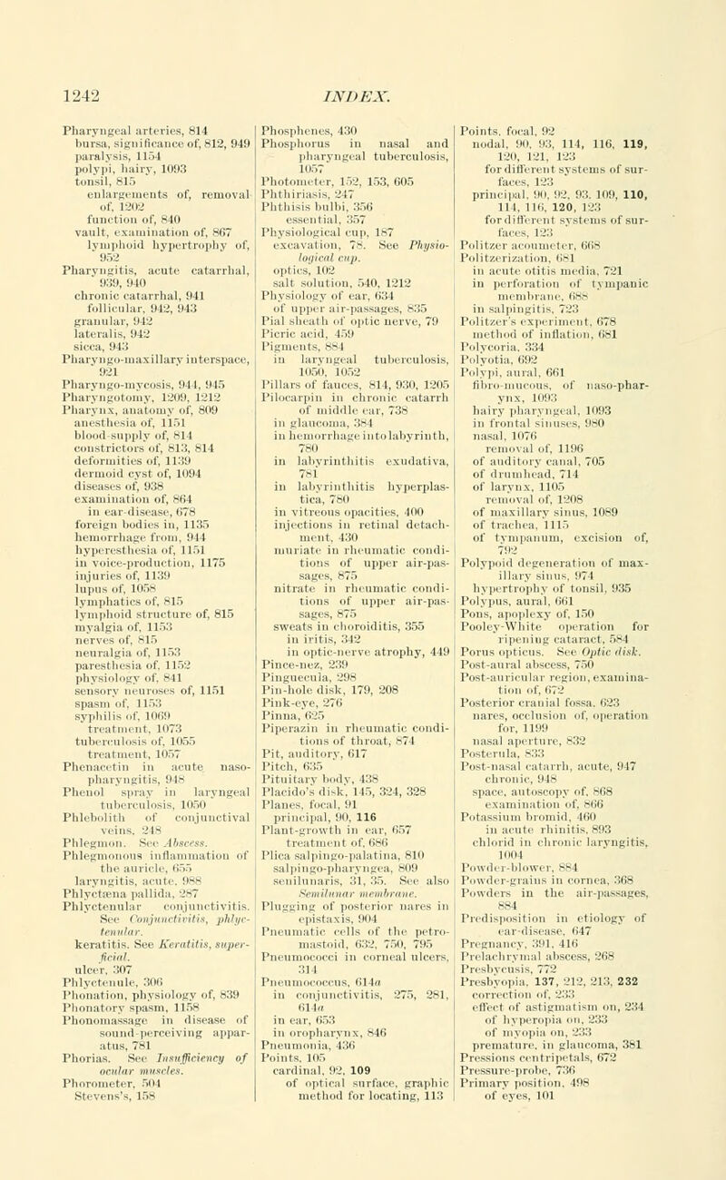 Pharyngeal arteries, 814 bursa, significance of, 812, 949 paralysis, 1154 polypi, hairy, 1093 tonsil, 815 enlargements of, removal of, 1-202 function of, 840 vault, examination of, 867 lymphoid hypertrophy of, ' 952 Pharyngitis, acute catarrhal, 939, 940 chronic catarrhal, 941 follicular, 042, 043 granular, 942 lateralis, 942 sicca, 943 Pharvngo-inaxillarv interspace, ' 921 Pharyngo-mycosis, 944, 945 Pharyngotomy, L209, 1212 Pharynx, anatomy of, 809 anesthesia of, 1151 blood-supply of, 81 I constrictors of, S13, 814 deformities of, 1139 dermoid cyst of, 1094 diseases of, 938 examination of, 864 in ear-disease, 678 foreign bodies in, 1135 hemorrhage from, 944 hyperesthesia of, 1151 in voice-production, 1175 injuries of, 1139 lupus of, 105s lymphatics of, 815 lymphoid structure of, 815 myalgia of, 1153 nerves of, 815 neuralgia of, 1153 paresthesia of, 1152 physiology of, 841 sensory neuroses of, 1151 spasm of, 1153 syphilis of, 1069 treatment, 1073 tuberculosis of, 1055 treatment, 1057 Phenacetin in acute naso- pharyngitis, 948 Phenol spray in laryngeal tuberculosis, 1050 Phlebolith of conjunctival veins, 2 Is Phlegmon. Sec Abscess. Phlegmonous inflammation of tlie auricle, 655 laryngitis, acute. 988 Phlyctasna pallida. 2-7 Phlyctenular conjunctivitis. See ('onjunctiviHs, phlyc- tenular. keratitis. See Keratitis, super- ficial. ulcer, 307 Phlyctenule, 306 Phonation, physiology of, 839 Phonatory spasm, 115s Phonomassagc in disease of sound-perceiving appar- atus, 781 Phorias. See Insufficiency of ocular muscles. Phorometer. 504 si. yens's, 158 Phosphenes, 430 Phosphorus in nasal and pharyngeal tuberculosis, Photometer, 52, 153, 605 Phtbiriasis, 2 17 Phthisis bulb , 356 essential, 357 Physiological cup, 187 exeaval ion, 78. See Physio- logical i up. optics, 102 salt solutio a, 540, 1212 Physiology ol ear, 634 of upper ai -passages, 835 Pial sheath o optic nerve, 79 59 Pigments, 88 in laryng •al tuberculosis, 105(1. 1052 Pillars of fauces, 814, 930, 1205 Piloearpin in chronic catarrh of middle ear, 738 in glaucoma, 384 in hemorrhage into labyrinth, 780 in labyrinthitis exudativa, 781 in labyrinthitis hyperplas- tica, 780 in vitreous opacities, 400 injections in retinal detach- ment, 430 muriate iu rheumatic condi- tions of upper air-pas- sages, 875 nitrate in rheumatic condi- tions of upper air-pas- sages, 875 sweats in choroiditis, 355 in iritis, 342 in optic-nerve atrophy, 440 Pince-nez, 230 Pinguecula, 298 Pin-hole disk, 179, 208 Pink-eye. 270 Pinna. 625 Piperazin in rheumatic condi- tions of throat, 874 Pit, auditory, 617 Pitch, 635 Pituitary bodv, 438 Placido's disk, 145, 324, 328 Planes, focal. 91 principal, 90. 116 riant-growth in ear, 657 treatment of. 686 Plica salpingo-p salpingo-phar senilunaris. :i na, 810 a. SOU See also braiir. ir nares in Plugging of poster epistaxis, ool Pneumatic cells of tin- petro- mastoid, 632, 750, 705 Pneumococci in corneal ulcers. 31 I Pneumococcus, 614a in conjunctivitis, 275, 281, 614a hi ear, 653 in oropharynx, 846 Pneumonia, 436 Points. 105 cardinal. 92. 109 of optical surface, graphic method for locating, 111! Points, focal, 92 nodal, 90. 93, 114, 116, 119, 120, 121, 123 for different systems of sur- faces. 123 principal, no. 02. 93. 109, 110, 111, 116, 120, 123 forditl'ereiii s\ stems of sur- faces, 123 Politzer acoumeter, 60s Politzerization. 681 in acute otitis media, 721 in perforation of tympanic membrane, 688 in salpingitis, 723 Pulitzer's experiment, 678 method of inflation, 681 Polvcoria. 334 Polyotia, 692 Polypi, aural. 661 fihrii -mucous, of naso-phar- ynx, 1093 hairy pharyngeal, 1093 in frontal sinuses, 980 nasal, 1076 removal of, 1196 of auditory canal, 705 of drumhead, 714 of larynx, 1105 removal of, 1208 of maxillary sinus. 1089 of trachea. 1115 of tympanum, excision of, 792 Polypoid degeneration of max- illary sinus, 071 hypertrophy of tonsil. 935 Polypus, aural, 661 Pons, apoplexy of, 150 Pooley-Wliite operation for ripening cataract, 584 Porus opticus. See Optic disk. Post-aural abscess, 750 Post-auricular region, examina- tion of, 072 Posterior cranial fossa. 623 nares, occlusion of, operation for, 1100 nasal aperture, 832 Postcrula. 833 Post-nasal catarrh, acute, 017 chronic, 948 space, autoscopy of. 868 examination of, siio Potassium broniid, -100 in acute rhinitis.893 chlorid in chronic laryngitis, looi Powder-blower, 884 Powder-grains in cornea, 368 Powders in the air-passages, 884 Predisposition in etiology of ear-disease, 047 Pregnancy. 391, 416 Prelachrvmal abscess, 268 Presbycusis, 772 Presbyopia. 137, 212. 213. 232 correction of, 233 effect of astigmatism on, 234 ol' hyperopia on. 233 of myopia on. 233 premature, in glaucoma. 381 Pressions centripetals, 672 Pressure-probe, 736 Primary position. 498 of eyes, 101