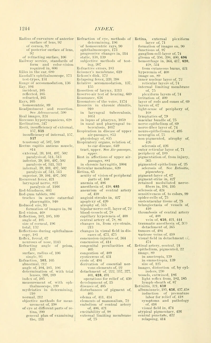 Radius of curvature of anterior surface of lens, 92 of cornea. 92 of posterior surface of lens, 92 of refracting surface, 106 Railway service, standards of form ami color-vision required in, 006 Kales in the ear. 680 Randall's ophthalmoscope, 173 test-types, 151 Range of accommodation, 136 Ray, mi incident. 105 reflected. 111., refracted, 105 Rays, 105 I locentric, 89 Readjustment and resection. See Advaticement, 590 Real images, 124 Recessns hypotympanicns, 628 Reclination, 347 Recti, insufficiency of external, 157, 515 insufficiency of internal, 157, 517 tenotomy of, 587, 589 Rectus capitis auticus muscle, 814 external. 39, 101, 197. 502 paralysis of, 511, 513 inferior. 39, 101, 497, 502 paralysis of, 511, 513 internal. 311. 101. 497, 502 pa rah sis of, 511, 513 superior. 39. 101. 497, 502 Recurrent fever, 421 laryngeal nerve, 823 paralysis of, 1166 Red-blindness, 603 Red-gum tablets, 886 troches in acute catarrhal pharyngitis, 940 Reduced eye, 93 formation of images in, 91 Red-vision, 468 Reflection, 103, 105, 109 angle of. Kir, size of corneal, 196 total, 132 Reflections during ophthalmos- copy, 181 Reflex, foveal, 67 neuroses of nose, 11 13 Refracting angle of prism, 133 surface, radius of, 106 single, 93 Refraction, 103, 105 abnormal. 212 angle of. nil, in.,, luii determination of, with trial lenses, 208, 269 index of, 105 measurement of. with oph- thalmoscope, 199 mydriatics in determining, ■Jin normal, 212 objective methods for meas- urement of, 198 of eye at different parts of re- tina, -'no general plan of examining the, 211 Refraction of eye, methods of determining, 196 of homocentric rays, 90 ophthalmoscopes, 173 progressive changes in. 211 static, 138, 139 subjective methods of test- ing. 207 Refract ive errors, 183 Reissner's membrane, 619 Rekoss's disk, 172 Relapsing fever, 339, 398 Relative accommodation, 137, 155 Resection of larynx. 1213 Reserve-air test of hearing, 669 Resonance. 636 Resonators of the voice, 1174 Resorcin in chronic rhinitis, 9111 in laryngeal tuberculosis, lllol in lupus of pharynx, 1059 in nasal and pharyngeal tu- Respiration in disease of upper physiology of, Sir, Respiratory organs, relation of, lo ear disease, 619 tract, upper. See Air-passages, upper. Rest in affections of upper air- passages, 881 in chronic laryngitis, 1004 Reticular membrane, 620 Retina, 65 acuity of vision of peripheral parts of, 168 anemia of, 406 anesthesia of, 410, 485 aneurism of central arterv of. lin angioid streaks in, 427 apoplexy of, 420 atrophy of, 515 bipolar nerve-cell, layer of, 72 blood-vessels of, 78 capillary hyperemia of. 108 central artery of, 78, 86 changes in, from eye-strain, 213 changes in visual field in dis- eases of. 473. 475 concussion-injuries of, 364 concussion of, 414 congenital peculiarities of, 405 congestion of, 409 eystieerrus of, 431 cysts of, 494 derivation of essential ner- vous elements of, 22 detachment of. 222, 357, 377, 101. 428, 191 operations for relief of, 430 development of, 25 diseases of. 105 disturbances of pigment of, 405 edema of, 411, 114 elements of mammalian, 72 embolism of central artery of, 406, 421 excitability of, 98 external limiting membrane of, 75 Retina, external plexiform layer of, 71 formation of images on, 90 functions of, 97 ganglion-cell-layer of, 74 glioma of, 356, 398, 41 HI, 494 hemorrhage in, 364, 417, 420, 42s. 534 from cutaneous burns, 421 hyperemia of, 408 image on, 89 inner nuclear layer of. 72 reticular layers of, 74 internal limiting membrane of, 75 plexiform layers of, 74 irritation of, 409 layer of rods and cones of, 69 layers of, 67 light-sense of periphery of, 16S lymphatics of, 79 macular bundle of, 75 nerve-epithelium of, 69 nerve-fiber layer of, 74 neuro-epithelioma of, 495 neuroglia of, 7.> non-pigmented, atrophy of, 426 sclerosis of, 126 outer reticular layer of, 71 periphery of. 189 pigmentation of, from injury. 365 pigmented epithelium of, 25 sclerosis of. See Retinitis, pigment-layer of, 67 pigment-stria- in, 427 retained niedulluted nerve- fibers in, 191, 195 sclerosis of. 1 _' 1 sensitiveness of, to colors, 99 spider-cells of, 75 sustentacular tissue of, 75 telangiectasia of vessels of, 410 thrombosis of central artery of, 408 vein of, 410, 421, 444 traumatic anesthesia of, 360 detachment of, 365 tumors of. 191 varicose veins of. 410 visual field in detachment el', 174 Retinal artery, central, 21 epithelium, pigmented, 22 image. 89 in ametropia, 139 in emmetropia, 139 size of 125 images, distortion of, by cyl- inders. 230 vessels, entwined. 1-6 light reflex from, 182, 185 lymph-sheath of, 87 Retinitis, 321. 410 albuminuric, 195. 416, 437,458 induction of premature labor for relief of, 418 symptoms and pathology ' of. 116 visual field in, 474 atypical pigmentary, 426 central punctate, 422 relapsing, 414