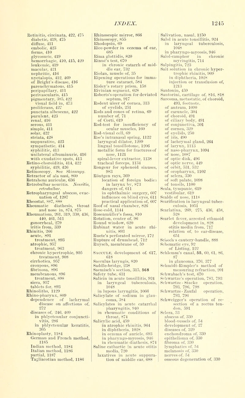 Retinitis, circinata, 422, 475 diabetic, 419, 475 diffuse, 411 embolic, 423 forms. 410 glvcosuric. 419 hemorrhagic, 410, 415, 420 leukemic, 419 macular, 421 nephritic, 416 nyctalopia, 412, 469 of Bright's disease, 416 parenchymatous, 415 peripapillary, 411 perivascularis. 415 pigmentary, 385, 422 visual field in, 473 pr •life 427 punctata albescens, 422 purulent. 423 renal, 416 serous, 411 simple, 411 solar, 422 striata, 428 suppurative, 423 sympathetic, 414 syphilitic, 113 unilateral albuminuric, 416 with exudative spots, 413 Eetino-choroiditis, 414, 422 syphilitic, 419, 426 Retinoscopy. See Skiascopy. Retractor of ala nasi, 860 Retrahens auriculae, 636 Retrobulbar neuritis. Neuritis, retrobulbar. Retropharyngeal abscess, evac- uation of, 1207 Rheostat, S87, 888 Rheumatic diathesis, throat and nose in, 874, 875 Rheumatism, 261, 319, 330, 436, 440, 461, 511 gonorrheal, 279 iritis from, 339 Rhinitis, 266 acute, 891 treatment, 893 atrophic, 957 treatment, 963 chronic hypertrophic, 905 treatment, 908 cirrhotica. 957 croupous, 896 fibrinosa, S96 membranous, 896 treatment, 896 sicca, 957 tablets for, 893 Rhinoliths, 1129 Rhino-pharynx, 809 dependence of lachrymal disease on affections of, 272 diseases of, 246, 409 in phlyctenular conjuncti- vitis, 286 in phlyctenular keratitis, 305 Rhinoplasty, 1184 German and French method, 1185 Indian method, 1184 Italian method, 1186 partial, 1187 Tagliacotiau method, 1186 Rhinoscopic mirror, 866 Rhinoscopy, 855 Rhodopsiu, 69 Rice-powder in eczema of ear, 685 Rima glottidis, 820 Rinne's test, 670 in chronic catarrh of mid- dle ear, 732 Riolan, muscle of, 35 Ripening operations for imma- ture cataract, 584 Risley's rotary prism, 158 Rivinian segment, 628 Roberts's operation for deviated septum, 917 Rodent ulcer of cornea, 313 of eyelids, 251 Rods and cones of retina, 69 number of, 71 of Corti, 619 Rod-test for insufficiency of ocular muscles, 160 Rod-visual cell, 69 Roe's intranasal spring, 1122 laryngeal dilator, 1209 lingual tousillotome, 1206 metallic form for fractures of nose, 1121 spiral-lever extractor, 1138 tracheal forceps, 1134 Rongeur for sphenoid sinuses, 9S3 Rontgen rays, 369 location of foreign bodies in larynx by, 873 dangers of, 611 in ophthalmic surgery, 607 influence on blind eyes, 611 practical application of, 607 Roof of nasal chamber, 826 Rose-cold, 1144 Rosenmiiller's fossa, S10 Rotation, center of, 96 Round window, 620 Rubiuat water in acute rhi- nitis, 893 Ruete's perforated mirror, 172 Rupture of drumhead, 712 Ruysch, membrane of, 59 Saccule, development of 617, 618 Sacculus laryngis, 820 Saddle-bridge, 238 Saemiseh's section, 315, 568 Safety tube, 631 Salicin in acute tonsillitis, 924 in laryngeal tuberculosis, 1048 in lupous laryngitis, 1066 Salicylate of sodium in glau- coma, 384 Salicylates in acute catarrhal pharyngitis. 940 in rheumatic conditions of throat, 874 Salicylic acid, 459 in atrophic rhinitis, 964 in diphtheria, 102S in eczema of auricle. 693 in pharyngo-mycosis, 946 in rheumatic diathesis, 874 Saline cathartic in acute otitis media, 720 laxatives in acute suppura- tion of middle ear, 688 Salivation, nasal, 1150 Salol in acute tonsillitis, 924 in laryngeal tuberculosis, 1048 in pharyngo-mycosis, 946 Salol-cainphor in chronic myringitis, 714 Salpingitis, 723 Salt solution in chronic hyper- trophic rhinitis, 909 in diphtheria, 1028 injection or transfusion of, 1213 Santonin, 459 Santorini, cartilage of, S16, 818 Sarcoma, metastatic, of choroid, 493, footnote, of antrum, 1090 of caruncle, 304 of choroid, 491 of ciliary body, 491 of conjunctiva, 301 of cornea, 329 of evelids, 250 of ii'is, 490 of lachrymal gland, 264 of larynx, 1113 of naso-pharynx, 1094 of nose, 10S7 of optic disk, 496 of optic nerve, 449 of orbit, 531, 532 of oropharynx, 1102 of sclera, 330 of soft palate, 1098 of tonsils, 1100 Scala, tympanic, 619 vestibular, 619 Scalds of nose, 1118 Scarification in laryngeal tuber- culosis, 1051 Scarlatina, 269, 275. 436, 458, 528 Scarlet fever, arrested ethmoid development in, 828 otitis media from, 717 relation of, to ear-disease, 651 Schech s cautery-handle, 888 Schematic eye, 92 of Listing, 122 Schlemni's canal, 55, 60, 61, S6, 87 in glaucoma. 376, 377 Schmidt-Rimpler's method of measuring refraction. 201 Si'hwabach's test, 670 Schwartze's operation, 7S3, 793 Si'hwartze - Staeke operation. 793, 796, 798 Sehwartze- Zaufal operation. 793. 796 Schweigger's operation of re- section of a rectus ten- don, 591 Sclera, 53 abscess of. 330 blood-vessels of, 54 development of, 27 diseases of, 329 enchondroma of, 330 epithelioma of, 330 fibroma of, 330 lymphatics of, 54 melanosis of, 330 nerves of. 54 osseous degeneration of, 330