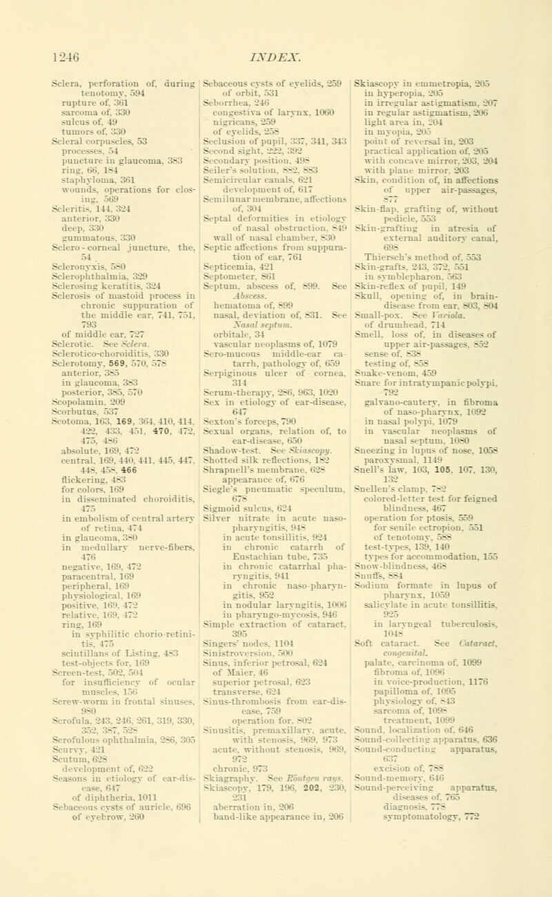 1-246 JXDEJC. .Sclera, perforation of, duriug tenotomy, 594 rupture of. 361 sarcoma of. 330 sulcus of. 49 tumor; of, 330 Scleral corpuscli - processes, >l puncture in glaucoma. 383 ring, 66, 1-4 staphyloma, 361 wounds, operations for clos- ing, 569 Scleritis, 141. 524 anterior. :130 deep, 330 gummatous. 330 Selero - corneal juncture, the. 54 . Scleronyxis, 580 Sclerophthalmia, 329 Sclerosing keratitis. 324 Sclerosis of mastoid process iu chronic suppuration of the middle ear. 741. 751, 793 of middle ear. 7-7 .Sclerotic. See Sclera. Sclerotico-choroiditis Sclerotomy. 569, 570. 578 anterior. 385 in glaucoma. 383 posterior, 385, 570 Scopolamin, 209 Scorbutus Scotoma, 163, 169. 364,410, 414. 422. 4.«. 451, 470. 170. 475. 186 absolute. 169, 472 central. 169,440,441, 445.447. 44S. 45>. 466 flickering. 483 tor colors. 169 in disseminated choroiditis. 475 iu embolism of central artery of retina. 471 in glaucoma, - in medullary nerve-fibers. 476 negative. 169, 472 paracentral. 169 peripheral. 169 physiological, 169 positive. 169. 472 relative. 169, 472 ring. 169 in syphilitic chorio-retini- tis. 475 seintillans of Listii._ jeers for. liiii .'. 504 for insufficiency of ocular mn scles. 156 Screw-worm in frontal sinuses. - Scrofula. 245. 246. 261, 319. 330, 352, 387 Scrofulous ophthalmia, - Scurvy. 421 Scutum, development - in etiology of car-dis- - . 'U7 of diphtheria. 1011 3ts Of auricle, 696 of eyebrow, 260 Sebaceous eysts of eyelids, -250 of orbit. 531 Seborrhea. 24b' congestna of larynx. 1060 nigricans of ey< Seclusion of pupil. 337. 341. 343 - ght, 222, 392 Secondary position, 498 Seiler's solution. BS2 86 Semicircular canals, 621 de\ elopment of, 617 Semilunar membrane, affections Of, 5(14 Septal deformities in etiology of nasal obstruction, 849 wall of nasal chamber, B30 Septic affections from suppura- tion of ear. 761 Septicemia. 421 Septometer, B61 Septum, abscess of, 899 Abscess. hematoma of. 899 nasal, deviation of, 831. See septum, orbitale, 34 vascular neoplasms of. ]n79 Sero-mueous middle-. tarrh, pathology of. 659 Serpiginous ulcer of cornea. 314 Serum-therapy. - Sex in etiology of ear-disease. 647 Sexton's forceps, 790 Sexual organs, relation of. to ear-disease, 650 Shadow-test. See Skiascopy. shotted silk reflections, 182 Shrapncll's membrane, 628 appearance of, 676 Siegle's pneumatic speculum. 67- Sigmoid sulcus. 624 Silver nitrate in acute naso- pharyngitis, 94- in acute tonsillitis. 924 in chronic catarrh of Eustachian tube. 735 in chronic catarrhal pha- ryngitis. 1*41 in chronic uaso-pharvii- gitis. 952 iu nodular laryngitis. 1006 in pharyngo-myci - - Simple extraction of cataract. Singers' nodes. 1104 Sinistroversion. 500 Sinus, inferior petrosal, 624 of Maier. 4(1 superior petrosal, 623 transverse, 624 Sinus-thrombosis from ear-dis- ease, operation for. 802 Sinusitis, premaxillarv. acute, with stenosis, acute, without stein - - 972 cbroni. Skiagraphy, s, Skiascopy,' 179. 196, 202 231 aberration in. 206 band-like appearance in. 206 in emmetropia, 205 in hyperopia. 205 iu irregular astigmatism. 207 in regular astigmatism. 206 light area in. 2u4 in myopia. 20a point of reversal iu. 203 practical application of. 205 with concave mirror.203, 204 with plane mirror. 203 Skiu. condition of, in affections of upper air-passages. Skin-flap, grafting of. without pedicle, 553 Skin-grafting iu atresia of external auditorv canal, 698 Thiersch's method of. 553 Skin-grafts, 243, 372 in syniblepbaron. 563 Skin-reflex of pupil. 149 Skull, opening of. in brain- disease from ear. 81 Small-pox. See Variola. of drumhead. 714 Smell, loss of. in diseases of upper air-pass; _ - sense oi 838 testing Snake-venom. 459 Snare for intratvmpauicpcdvpi. 792 galvauo-cautery. in fibroma of naso-pbarynx. 1092 in nasal polypi. 1079 iu vascular neoplasms of nasal septum. 1080 Sneezing iu lupus of nose. 105S paroxysmal, 1149 Snells law. 103, 105, 107. 130, 132 Snellen's clam; 78 colored-letter test for feigned blind] operation for ptosis. 559 for senile ectropion, 551 qi itomy, 588 test-types. 159. 140 types for accommodation. 155 Snow-blindness, • - Snuffs. 884 Sodium formate in lupus of pharynx. 1059 salicvlate in acute tonsillitis. 925 in laryngeal tuberculosis. Soft cataract. See Cataract, congenital. palate, carcinoma of. 1099 fibroma of. 1096 in voice-production. 117ii papilloma of, physiology . : - sarcoma of. 1098 treatment. I Sound, localization of. 646 Sound-collecting apparatus, 636 Sound-conducting apparatus, 637 ex..- 786 Sound-memory, 646 Sound-perceiving apparatus. diseas - diagnos - 776 symptomatology, 772