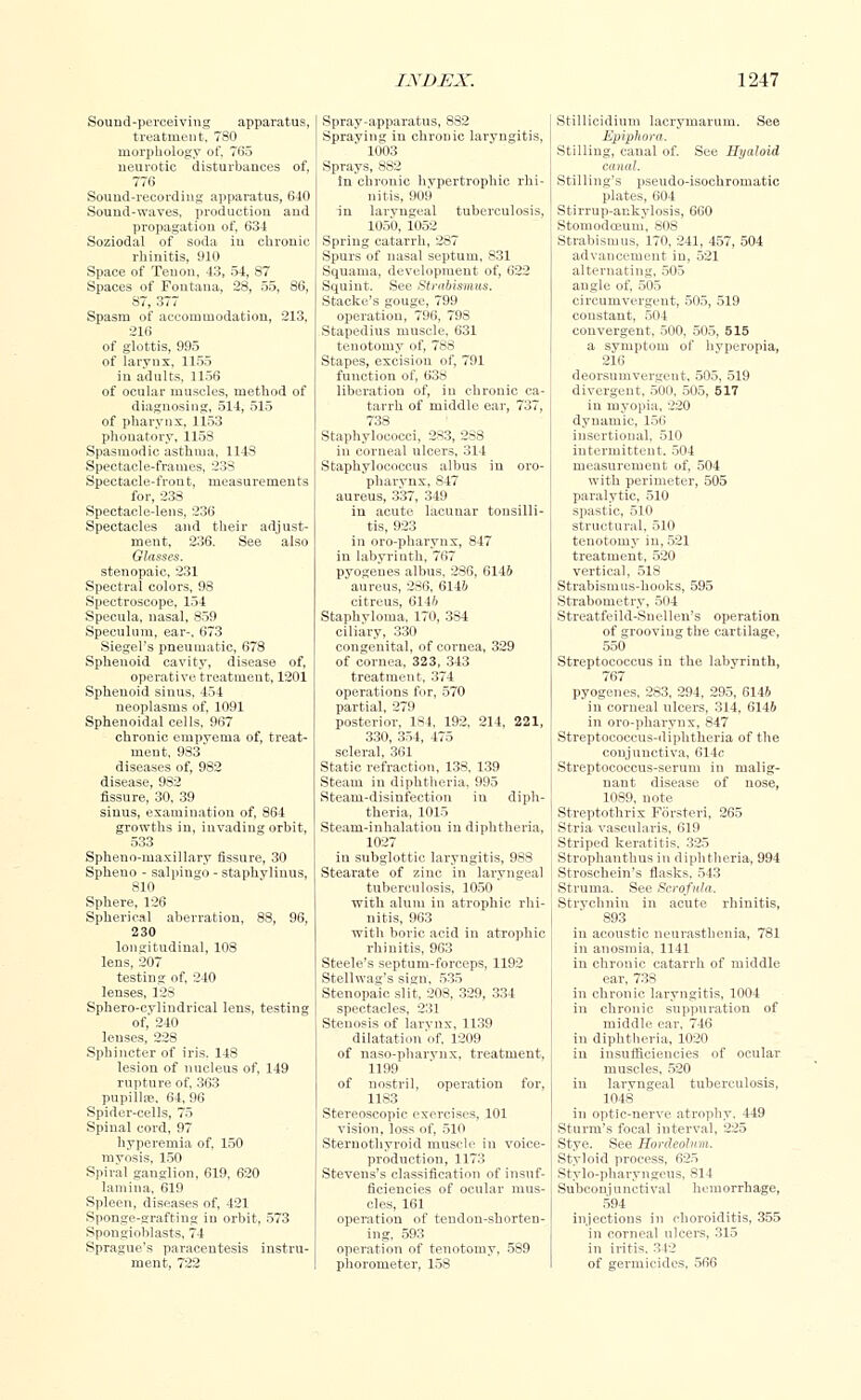 Sound-perceiving apparatus, treatment, 780 morphology of, 765 neurotic disturbances of, 776 Sound-recording apparatus, 640 Sound-waves, production and propagation of, 634 Soziodal of soda in chronic rhinitis, 910 Space of Tenon, 43, 54, 87 Spaces of Foutana, 28, 55, 86, 87, 377 Spasm of accommodation, 213, 216 of glottis, 995 of laryux, 1155 in adults, 1156 of ocular muscles, method of diagnosing, 514, 515 of pharynx, 1153 phonatory, 1158 Spasmodic asthma, 1148 Spectacle-frames, 238 Spectacle-front, measurements for, 238 Spectacle-lens, 236 Spectacles and their adjust- ment, 236. See also Glasses. stenopaic, 231 Spectral colors, 98 Spectroscope, 154 Specula, nasal, 859 Speculum, ear-, 673 Siegel's pneumatic, 678 Sphenoid cavity, disease of, operative treatment, 1201 Sphenoid sinus, 454 neoplasms of, 1091 Sphenoidal cells, 967 chronic empvema of, treat- ment, 983 diseases of, 982 disease, 982 fissure, 30, 39 sinus, examination of, 864 growths in, invading orbit, 533 Spheno-maxillary fissure, 30 Spheno - salpingo - staphvlinus, 810 Sphere, 126 Spherical aberration, 88, 96, 230 longitudinal, 108 lens, 207 testing of, 240 lenses, 128 Sphero-cylindrical lens, testing of, 240 lenses, 228 Sphincter of iris. 148 lesion of nucleus of, 149 rupture of, 363 pupillae, 64, 96 Spider-cells, 75 Spinal cord, 97 hyperemia of, 150 myosis, 150 Spiral ganglion, 619. 620 lamina, 619 Spleen, diseases of, 421 Sponge-grafting in orbit, 573 Spongioblasts. 74 Sprague's paracentesis instru- ment, 722 Spray-apparatus, 882 Spraying in chronic laryngitis, 1003 Sprays, 8S2 tn chronic hvpertrophic rhi- nitis, 909 in larvngeal tuberculosis, 1050, 1052 Spring catarrh, 287 Spurs of nasal septum, 831 Squama, development of, 622 Squint. See Strabismus. Stacke's gouge, 799 operation, 796, 798 Stapedius muscle, 631 tenotomy of, 788 Stapes, excision of, 791 function of, 638 liberation of, in chronic ca- tarrh of middle ear, 737, 738 Staphylococci, 283, 288 in corneal ulcers, 314 Staphylococcus albus in oro- pharvnx, S47 aureus, 337, 349 in acute lacunar tonsilli- tis, 923 in oro-pharynx, 847 in labyrinth, 767 pyogenes albus, 286, 6146 aureus, 286, 6146 citreus, 6146 Staphyloma, 170, 384 ciliary, 330 congenital, of cornea, 329 of cornea, 323, 343 treatment, 374 operations for, 570 partial, 279 posterior, 1S4, 192, 214, 221, 330, 354, 475 scleral, 361 Static refraction, 138, 139 Steam in diphtheria, 995 Steam-disinfection in diph- theria, 1015 Steam-inhalation in diphtheria, 1027 in subglottic laryngitis, 983 Stearate of zinc in laryngeal tuberculosis, 1050 with alum in atrophic rhi- nitis, 963 with boric acid in atrophic rhinitis, 963 Steele's septum-forceps, 1192 Stellwag's sign, 535 Stenopaic slit, 208, 329, 334 spectacles, 231 Stenosis of larynx, 1139 dilatation'of, 1209 of naso-pharynx, treatment, 1199 of nostril, operation for, 1183 Stereoscopic exercises, 101 vision, loss of, 510 Sternothyroid muscle in voice- production, 1173 Stevens's classification of insuf- ficiencies of ocular mus- cles, 161 operation of tendon-shorten- ing, 593 operation of tenotomy, 589 phorometer, 158 Stillieidium lacrymarum. See Epiphora. Stilling, canal of. See Hyaloid canal. Stilling's pseudo-isochromatic plates, 604 Stirrup-aukylosis, 660 Stomodoeum, SOS Strabismus, 170, 241, 457, 504 advancement in, 521 alternating, 505 angle of, 505 circumvergent, 505, 519 constant, 504 convergent, 500, 505, 515 a symptom of hvperopia, 216 deorsumvergeut. 505, 519 divergent, 500, 505, 517 in myopia, 220 dynamic, 156 msertional, 510 intermittent. 504 measurement of, 504 with perimeter, 505 paralytic, 510 spastic, 510 structural, 510 tenotomy in, 521 treatment, 520 vertical, 518 Strabismus-hooks, 595 Strabometry, 504 Streatfeild-Snellen's operation of grooving the cartilage, 550 Streptococcus in the labvrinth, 767 pyogenes. 283, 294, 295, 6146 in corneal ulcers, 314, 6146 in oro-pharynx, 847 Streptococcus-diphtheria of the conjunctiva, 614c Streptococcus-serum in malig- nant disease of nose, 1089, note Streptothrix Forsteri, 265 Stria vascularis, 619 Striped keratitis. 325 Strophanthus in diphtheria, 994 Stroschein's flasks, 543 Struma. See Scrofula. Strychnin in acute rhinitis, 893 in acoustic neurasthenia, 781 in anosmia, 1141 in chronic catarrh of middle ear, 738 in chronic laryngitis, 1004 in chronic suppuration of middle ear, 746 in diphtheria, 1020 in insufficiencies of ocular muscles, 520 in larvngeal tuberculosis, 1048 in optic-nerve atrophy. 449 Sturm's focal interval, 225 Stye. See Hordeolum. Styloid process, 625 Stylo-pharyngeus, 814 Subconjunctival hemorrhage, 594 injections in choroiditis, 355 in corneal ulcers, 315 in iritis. 342 of germicides, 566