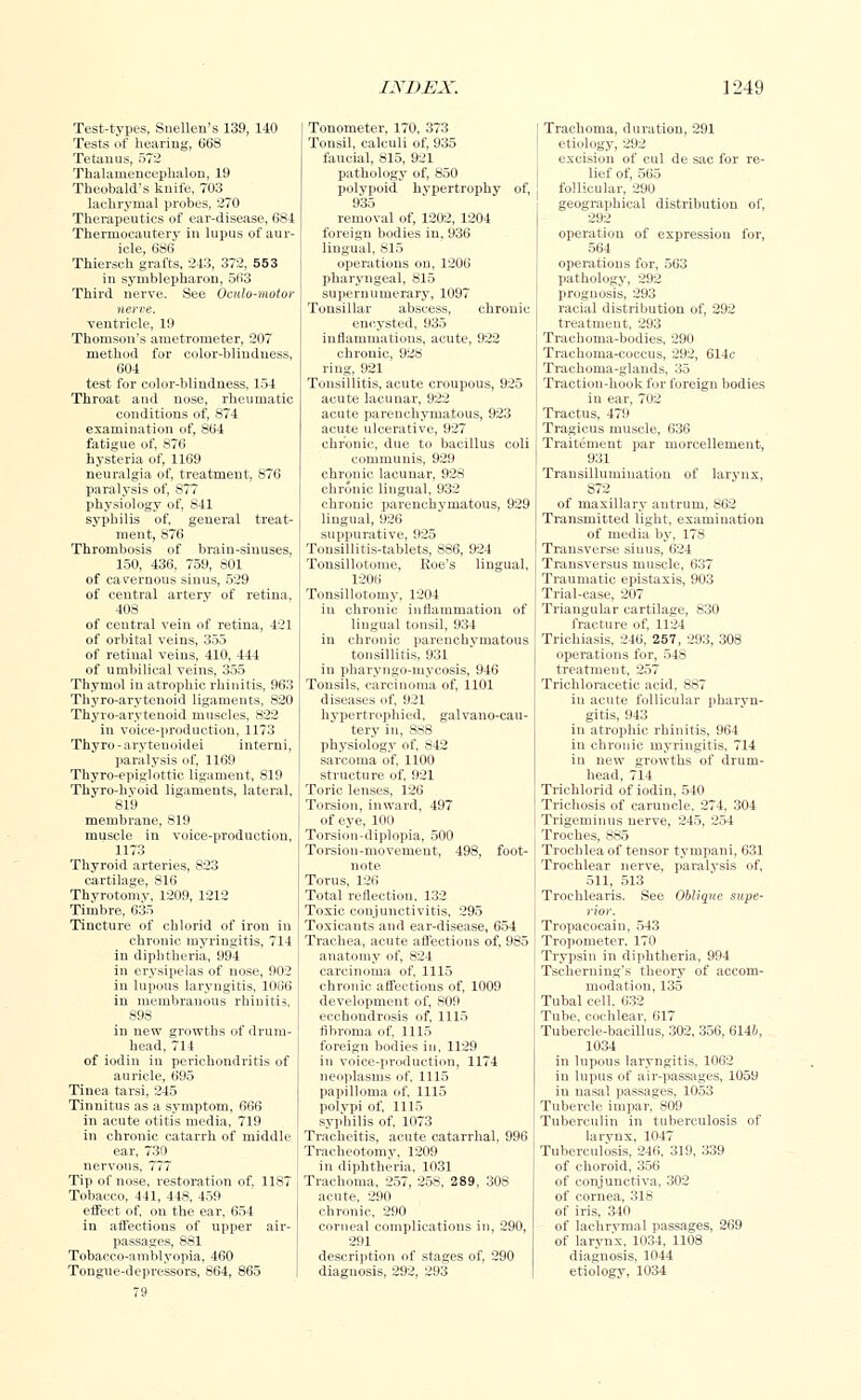 Test-types, Snellen's 139, 140 Tests of hearing, 668 Tetanus, 572 Thalamencephalic, 19 Theobald's knife, 703 lachrymal probes, 270 Therapeutics of ear-disease, 684 Thermocautery in lupus of aur- icle, 686 Thiersch grafts, 243, 372, 553 in symblepharon, 563 Third nerve. See OciUo-motor nerve. ventricle, 19 Thomson's ametrometer, 207 method for color-blindness, 604 test for color-blindness, 154 Throat and nose, rheumatic conditions of, 874 examination of, 864 fatigue of, 876 hysteria of, 1169 neuralgia of, treatment, 876 paralysis of, 877 physiology of, 841 syphilis of, general treat- ment, 876 Thrombosis of brain-sinuses, 150, 436, 759, 801 of cavernous sinus, 529 of central artery of retina, 408 of central vein of retina, 421 of orbital veins, 355 of retinal veins, 410, 444 of umbilical veins, 355 Thymol in atrophic rhinitis, 963 Thyro-arvteuoid ligaments, 820 Thyro-aryteuoid muscles, 822 in voice-production. 1173 Thyro- arytenoid ei interni, paralysis of, 1169 Thyro-epiglottie ligament, 819 Thyro-hvoid ligaments, lateral, 819 membrane, 819 muscle in voice-production, 1173 Thyroid arteries, 823 cartilage, 816 Thyrotomv, 1209, 1212 Timbre, 635 Tincture of chlorid of iron in chronic myringitis, 714 in diphtheria, 994 in erysipelas of nose, 902 in lupous laryngitis, 1066 in membranous rhinitis, 89S in new growths of drum- head, 714 of iodin in perichondritis of auricle, 695 Tinea tarsi, 245 Tinnitus as a symptom, 666 in acute otitis media, 719 in chronic catarrh of middle ear, 730 nervous, 777 Tip of nose, restoration of. 1187 Tobacco, 441, 448, 459 effect of, on the ear, 654 in affections of upper air- passages, 881 Tobacco-amblyopia, 460 Tongue-depressors, 864, 865 79 Tonometer, 170, 373 Tonsil, calculi of, 935 faucial, 815, 921 pathology of, 850 polypoid hypertrophy of, 935 removal of, 1202, 1204 foreign bodies in, 936 lingual, 815 operations on, 1206 pharyngeal, S15 supernumerary, 1097 Tonsillar abscess, chronic- encysted, 935 inflammations, acute, 922 chronic, 928 ring, 921 Tonsillitis, acute croupous, 925 acute lacunar, 922 acute parenchymatous, 923 acute ulcerative, 927 chronic, due to bacillus coli communis, 929 chronic lacunar, 928 chronic lingual, 932 chronic parenchymatous, 929 lingual, 926 suppurative, 925 Tonsillitis-tablets, 886, 924 Tonsillotome, Roe's lingual, 1206 Tonsillotomy, 1204 in chronic inflammation of lingual tonsil, 934 in chronic parenchymatous tonsillitis, 931 in pharyngo-inycosis, 946 Tonsils, carcinoma of, 1101 diseases of, 921 hypertrophied, galvano-cau- tery in, 888 physiology of, 842 sarcoma of, 1100 structure of, 921 Toric lenses, 126 Torsion, inward, 497 of eye, 100 Torsion-diplopia, 500 Torsion-movement, 498, foot- note Torus, 126 Total reflection. 132 Toxic conjunctivitis, 295 Toxicants and ear-disease, 654 Trachea, acute affections of, 985 anatomy of, 824 carcinoma of, 1115 chronic affections of, 1009 development of, 809 ecchoudrosis of, 1115 fibroma of, 1115 foreign bodies in, 1129 in voice-production, 1174 neoplasms of, 1115 papilloma of. 1115 polvpi of, 1115 syphilis of, 1073 Tracheitis, acute catarrhal, 996 Tracheotomy, 1209 in diphtheria, 1031 Trachoma. 257, 258, 289, 308 acute, 290 chronic, 290 corneal complications in, 290, 291 description of stages of, 290 diagnosis, 292, 293 Trachoma, duration, 291 etiology, 292 excision of cul de sac for re- lief of, 565 follicular, 290 geographical distribution of, 292 operation of expression for, 564 operations for, 563 pathology, 292 prognosis, 293 racial distribution of, 292 treatment, 293 Trachoma-bodies, 290 Trachoma-coccus, 292, 614c Trachoma-glands, 35 Traction-hook for foreign bodies in ear, 702 Tractus, 479 Tragicus muscle, 636 Traitement par morcellement, 931 Transillumination of larynx, S72 of maxillary antrum, 862 Transmitted light, examination of media by. 178 Transverse sinus, 624 Transversus muscle, 637 Traumatic epistaxis, 903 Trial-case, 207 Triangular cartilage, 830 fracture of, 1124 Trichiasis, 246, 257, 293, 308 operations for, 548 treatment, 257 Trichloracetic acid, 887 in acute follicular pharyn- gitis, 943 in atrophic rhinitis, 964 in chronic myringitis, 714 in new growths of drum- head, 714 Trichlorid of iodin, 540 Triehosis of caruncle, 274, 304 Trigeminus nerve, 245, 254 Troches, 885 Trochlea of tensor tyrnpani, 631 Trochlear nerve, paralysis of, 511, 513 Troehlearis. See Oblique supe- rior. Tropacocain, 543 Tropometer. 170 Trypsin in diphtheria, 994 Tscherning's theory of accom- modation, 135 Tubal cell, 632 Tube, cochlear. 617 Tubercle-bacillus, 302, 356, 614&, 1034 in lupous laryngitis. 1062 in lupus of air-passages, 1059 in nasal passages, 1053 Tubercle impar, 809 Tuberculin in tuberculosis of larynx, 1047 Tuberculosis, 246, 319, 339 of choroid, 356 of conjunctiva, 302 of cornea, 318 of iris, 340 of lachrymal passages, 269 of larynx, 1034, 1108 diagnosis, 1044 etiology, 1034