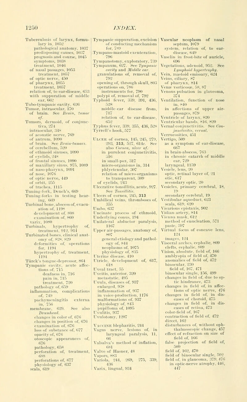 Tuberculosis < f larynx, forrnti lary in 1052 pathologii il anatomy, 1037 predisposi Lg causes, 1037 prognosis and course, 1045 symptoms, 1038 treatment, 1046 of nasal passages, 1053 treatment, 1057 of optic nerve, 150 of pharynx, 1055 treatment, 1057 relation of, to ear-disease, li.,'; with suppuration of middle ear, till:.' Tubo-tyinpanic cavity. 626 Tumor, intraocular. 170 of brain. See Brain, tumor of- Tumors, dermoid, of conjunc- tiva, L'74 intraocular, 348 of acoustic nerve, 769 of antrum, 1090 of brain. See Brain-tumors. ital si villain ll«l of naso-pharynx, 1091 of nose, 1076 of optic nerve, 449 of orbit, 255 of trachea, 1115 Tuning-fork, Dench's, 669 Tuning-forks in testing hear- ing, 669 Turbinal bone, abscess of, evacu- ation of, 1198 development of, 80s examination of, 860 varix, 1080 Turbimils, hypertrophy of, treatment, 912, 914 Turbinated bones, clinical anat- omy of, 828, 829 deformities of, operations for, 1194 hypertrophy of, treatment, '1194 Tiirck's tongue-depressor, 8(14 Tympanic cavity, acute affec- tions of. Tl.> deafness in, 716 pain in, 715 treatment, 720 pathology of, 659 inflammation, complications of. 749 pachymeningitis externa in, 750 membrane, 029. See also Drumhead. changes in color of, 070 changes in position of, 670 examination of, 676 loss of substance of, 077 opacity lit', 676 otoscopic appearances of, 676 pathology, 658 perforation of, treatment, 688 perforations of, 677 physiology of, (137 scala, 619 Tympanic suppuration, excision of conducting mechanism for, 789 Tvnipano-mastoid exenteration. 796 Tympanotomy, exploratory, ?.'i!> Tympanum, 027. See Tympanic cavity and Middle ear. granulations of, removal of, 792 opening of, through skull, 803 operations on, 786 instruments for, 790 polypi of, removal of, 792 Typhoid liver, 339, 391, 430, 528 middle-ear disease from, 717 relation of, to ear-disease, 652 Typhus fever, 339, 355, 436, 528 Tyrrell's hook, 577 Ulcer of cornea, 145, 245, 279, 293, 313, 527, 614c. See also ('ornea, ulcer of. in purulent conjunctivitis, :;i(i in small-pox, 317 micro-organisms in, 314 phlyctenular, 307 relation of micro-organisms to transparent, 309 of eyelids. 243 Ulcerative tonsillitis, acute, 927. See Tonsillitis. Ulcers of cornea, 245, 313 Umbilical veins, thromboses of, 355 Umbo, 637 Uncinate process of ethmoid, Underlying conus, 194 Unilateral abductor paralysis, 11(17 Upper air-passages, anatomy of, 807 general etiology and pathol- ogy of, sil neoplasms of, 1075 Uterine disease, 111) Utricle, development of, 617, ills Uveal tract. 5.i 1'veiiis. anterior, 320 metastatic. 195 Uvula, diseases of. 937 enlarged, 938 inflammation of. 937 in voice-production, 1176 malformations of, 937 physiology of. 843 pupilloma of, 1095 Uvulitis, 937 Uvulotomy, 1207 Vaccine blepharitis, 211 Vagus nerve, lesions of, in laryngeal paralysis, II, 66 Valsalva's method of inflation, ilsl Valve of Ilasner, 48 Vapors, 883 Variola, 244, 269, 275, 339, 436 Varix, lingual, 934 Vascular neoplasm of nasal septum, 1(179 system, relation of, to ear- disease, 649 Vaselin in frost-bite of auricle, 096 Vegetations, adenoid, 952. See Lymphoid hypertrophy. Vein, mastoid emissary, 624 Veins, ciliary, 87 of pharynx, 814 Vena- vorticosse, 58, s7 Venous pulsation in glaucoma, 374 Ventilation, function of nose in. sill in affections of upper air- Ventricle of larynx, 820 Ventricular bands. 816, 820 Vernal conjunctivitis. See Cmi- junetivitis, vernal. Verrucosities, 451 Vertigo, 5ilit as a symptom of ear-disease, Od- in brain-abscess, 763 in chronic catarrh of middle ear, 729 laryngeal, 1159 Vesicle, lens, 20 optic, retinal layer of, 21 otic. 617 secondary optic, 20 Vesicles, primary cerebral, 18, l!l secondary cerebral, 19 Vestibular aqueduct, 623 scala, 619, 620 Vicarious epistaxis, 902 Vidian artery, SI 1 Vienna mask, 612 mil Inn! nt enucleation, 571 paste, 597 Virtual focus of concave lens, 124 images, 124 Visceral arches, cephalic, 809 clefts, cephalic, 809 Vision, absolute, field of, 166 amblyopia of held of, 470 anomalies of field of, 472 binocular, 230 field of, 107, 471 binocular single, 156, 499 changes in field of, due to op- tic hindrance. 473 changes in field of, in affec- tions of optic nerve, 476 changes in Held of, in dis- eases of choroid, 475 changes in field of, in dis- eases of retina, 473 color-field of, 167 contraction of field of, 472 direct. 162 disturbances of, without oph- thalmoscopic change, 457 effect of refraction on size of field of, 166 false projection of field of, 511! I field of, 1(12, 4711 field of binocular single, 50'.' field of. in glaucoma, 379. 476 in optic-nerve atrophy. 44(i, 447