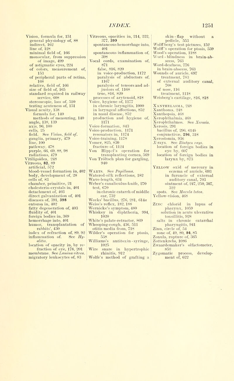 Vision, formula for, 151 general physiology of, 88 indirect, 162 line of, 128 minimal field of, 166 monocular, from suppression of image, 499 of astigmatic eyes, 224 of colors, measurement of, 153 of peripheral parts of retina, 168 relative, field of, 166 size of field of, 165 standard required in railway service, 608 stereoscopic, loss of, 510 testing acuteness of, 151 Visual acuity, 138 formula for, 140 methods of measuring, 140 angle, 138, 139 axis, 96, 100 cells, 25 field. See Vision, field of. ■ ganglia, primary, 479 line, 100 pathway, 478 purple, 66, 69, 88, 98 radiations, 479 Vitiligoidea, 248 Vitreous, 82, 89 artificial. 572 blood-vessel formation in, 402 body, development of, 28 cells of, 83 chamber, primitive, 21 cholesterin-crystals in, 401 detachment of, 403 direct galvanization of, 401 diseases of, 391, 398 entozoa in, 402 fattv degeneration of, 403 fluidity of, 401 foreign bodies in, 369 hemorrhage into, 401 humor, transplantation of rabbits', 430 index of refraction of, 89, 92 inflammation of. See Hy- alitis. location of opacity in, by re- fraction of eye, 178. 201 membrane. See Lamina ritrea. migratory leukocytes of, 83 Vitreous, opacities in, 214, 222. 377, 399 spontaneous hemorrhage into, 401 spontaneous inflammation of, 398 Vocal cords, examination of, 871 false, 816, 820 in voice-production, 1172 paralysis of abductors of. 1167 paralysis of tensors and ad- justers of. 1168 true, 816, 820 processes of arytenoid, 818 Voice, hygiene of, 1177 in chronic laryngitis, 1000 in laryngeal affections, 852 in nasal disease, 852 production and hvgieue of, 1171 Voice-formation, 843 Voice-production, 1171 resonators in, 1174 Voice-training, 1178 Vomer, 825, 830 fracture of, 1124 Von HippeF s operation for transplanting cornea, 569 Von Troltseh plan for gargling, 940 Waets. See Papilloma. Watered-silk reflections, 182 Wave-length, 634 Weber's canaliculus-knife, 270 test, 670 in chronic catarrh of middle ear, 732 Weeks' bacillus, 276, 281, 614a Weiss's reflex, 182, 188 Wernicke's symptom, 480 Whiskey in diphtheria, 994, 1020 White's palate-retractor, 869 Whooping-cough, 436, 511 otitis media from, 718 Wilder's operation for ptosis, 558 Williams's antitoxin - syringe, 1025 Wire snare in hypertrophic rhinitis, 912 Wolfe's method of grafting a skin-flap without a pedicle, 553 Wolff berg's test-pictures, 152 Wolff's operation for ptosis, 559 Wood's operation, 1188 Word - blindness in brain-ab- scess, 763 Word-deafness. 776 in brain-abscess, 763 Wounds of auricle. 697 treatment, 783 of external auditory canal, 708 of nose, 116 treatment, 1118 Wrisberg's cartilage, 816, 818 Xanthelasma, 248 Xanthoma, 24S Xanthopsia, 468 Xerophthalmia, 468 Xerophthalmus. See Xerosis. Xerosis, 291 bacillus of, 296. 6146 conjunctiva?, 296, 318 Xerostomia, 936 X-rays. See Eontgen rays. location of foreign bodies in eye by, 607 location of foreign bodies in larynx by, 873 Yellow oxid of mercury in eczema of auricle, 693 in furuncle of external auditory canal, 703 ointment of, 247, 250, 307, 322 spots. See Macula lutea. Yellow-vision, 46S Zinc chlorid in lupus of pharynx, 1059 solution in acute ulcerative tonsillitis, 928 salts in chronic catarrhal pharyngitis, 941 Zinn, circle of, 54 zone of, 49, 80, 84, 85 Zonula, rupture of, 365 Zottenkrebs, 1086 Zwaardemaker's olfactometer, 858 Zygomatic process, develop- ment of, 622