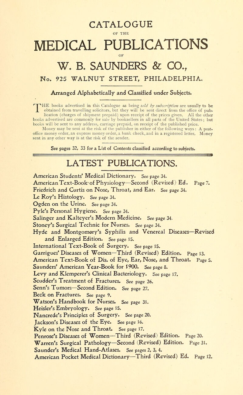 CATALOGUE OF THE MEDICAL PUBLICATIONS OF W. B, SAUNDERS & CO-, No. 925 WALNUT STREET, PHILADELPHIA. Arranged Alphabetically and Classified under Subjects. THE books advertised in this Catalogue as being sold by subscription are usually to be obtained from travelling solicitors, but they will be sent direct from the office of pub- lication (charges of shipment prepaid) upon receipt of the prices given. All the other books advertised are commonly for sale by booksellers in all parts of the United States; but books will be sent to any address, carriage prepaid, on receipt of the published price. Money may be sent at the risk of the publisher in either of the following ways: A post- office money order, an express money order, a bank check, and in a registered letter. Money sent in any other way is at the risk of the sender. See pages 32, 33 for a Lst of Contents classified according to subjects. LATEST PUBLICATIONS. American Students' Medical Dictionary. See page 34. American Text-Book* of Physiology—Second (Revised) Ed. Page?. Friedrich and Curtis on Nose, Throat, and Ear. See page 34. Le Roy's Histology. See page 34. Ogden on the Urine. See page 34. Pyle's Personal Hygiene. See page 34. Salinger and Kalteyer's Modern Medicine. See page 34. Stoney's Surgical Technic for Nurses. See page 34. Hyde and Montgomery's Syphilis and Venereal Diseases—Revised and Enlarged Edition. See page 15. International Text-Book of Surgery. See page 15. Garrigues' Diseases of Women—Third (Revised) Edition. Page 13. American Text-Book of Dis. of Eye, Ear, Nose, and Throat. Page 5. Saunders' American Year-Book for 1900. See page 8. Levy and Klemperer's Clinical Bacteriology. See page 17. Scudder's Treatment of Fractures. See page 26. Senn's Tumors—Second Edition. See page 27. Beck on Fractures. See page 9. Watson's Handbook for Nurses. See page 31. Heisler's Embryology. See page 15. Nancrede's Principles of Surgery. See page 20. Jackson's Diseases of the Eye. See page 16. Kyle on the Nose and Throat. See page 17. Penrose's Diseases of Women—Third (Revised) Edition. Page 20. Warren's Surgical Pathology—Second (Revised) Edition. Page 31. Saunder's Medical Hand-Atlases. See pages 2, 3, 4. American Pocket Medical Dictionary—Third (Revised) Ed. Page 12.