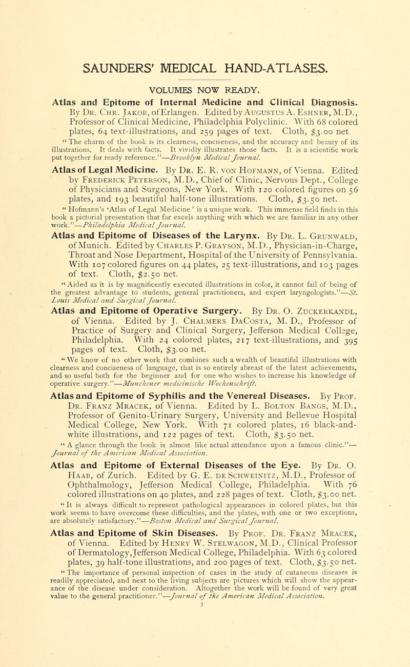 VOLUMES NOW READY. Atlas and Epitome of Internal Medicine and Clinical Diagnosis. By Dr. Chr. Jakob, of Erlangen. Edited by Augustus A. Eshner, M. D., Professor of Clinical Medicine, Philadelphia Polyclinic. With 68 colored plates, 64 text-illustrations, and 259 pages of text. Cloth, $3.00 net.  The charm of the book is its clearness, conciseness, and the accuracy and beauty of its illustrations. It deals with facts. It vividly illustrates those facts. It is a scientific work put together for ready reference.—Brooklyn Medical Journal. Atlas of Legal Medicine. By Dr. E. R. von Hofmann, of Vienna. Edited by Frederick Peterson, M.D., Chief of Clinic, Nervous Dept., College of Physicians and Surgeons, New York. With 120 colored figures on 56 plates, and 193 beautiful half-tone illustrations. Cloth, $3.50 net.  Hofmann's 'Atlas of Legal Medicine ' is a unique work. This immense field finds in this book a pictorial presentation that far excels anything with which we are familiar in any other work.''—P/i iladelph ia Medical Journal. Atlas and Epitome of Diseases of the Larynx. By Dr. L. Grunwald, of Munich. Edited by Charles P. Grayson, M.D., Physician-in-Charge, Throat and Nose Department, Hospital of the University of Pennsylvania. With 107 colored figures on 44 plates, 25 text-illustrations, and 103 pages of text. Cloth, $2.50 net.  Aided as it is by magnificently executed illustrations in color, it cannot fail of being of the greatest advantage to students, general practitioners, and expert laryngologists.—St. Louis Medical and Surgical Journal. Atlas and Epitome of Operative Surgery. By Dr. O. Zuckerkandl, of Vienna. Edited by J. Chalmers DaCosta, M. D., Professor of Practice of Surgery and Clinical Surgery, Jefferson Medical College, Philadelphia. With 24 colored plates, 217 text-illustrations, and 395 pages of text. Cloth, $3.00 net.  We know of no other work that combines such a wealth of beautiful illustrations with clearness and conciseness of language, that is so entirely abreast of the latest achievements, and so useful both for the beginner and for one who wishes to increase his knowledge of operative surgery.—Munchener medicinische Wochenschrift. Atlas and Epitome of Syphilis and the Venereal Diseases. By Prof. Dr. Franz Mracek, of Vienna. Edited by L. Bolton Bangs, M.D., Professor of Genito-Urinary Surgery, University and Bellevue Hospital Medical College, New York. With 71 colored plates, 16 black-and- white illustrations, and 122 pages of text. Cloth, §3.50 net.  A glance through the book is almost like actual attendance upon a famous clinic.— Journal of the American Medical Association. Atlas and Epitome of External Diseases of the Eye. By Dr. O. Haab, of Zurich. Edited by G. E. de Schweinitz, M.D., Professor of Ophthalmology, Jefferson Medical College, Philadelphia. With 76 colored illustrations on 40 plates, and 228 pages of text. Cloth, $3.00 net.  It is always difficult to represent pathological appearances in colored plates, but this work seems to have overcome these difficulties, and the plates, with one or two exceptions, are absolutely satisfactory.—Boston Medical and Surgical Journal. Atlas and Epitome of Skin Diseases. By Prof. Dr. Franz Mracek, of Vienna. Edited by Henry W. Stelwagon, M.D., Clinical Professor of Dermatology, Jefferson Medical College, Philadelphia. With 63 colored plates, 39 half-tone illustrations, and 200 pages of text. Cloth, $3.50 net.  The importance of personal inspection of cases in the study of cutaneous diseases is readily appreciated, and next to the living subjects are pictures which will show the appear- ance of the disease under consideration. Altogether the work will be found of very great value to the general practitioner.—Journal of the American Medical Association.