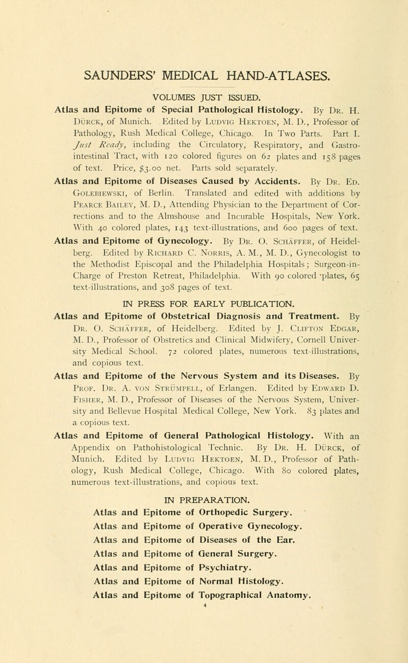 VOLUMES JUST ISSUED. Atlas and Epitome of Special Pathological Histology. By Dr. H. Durck, of Munich. Edited by Ludvig Hektoen, M. D., Professor of Pathology, Rush Medical College, Chicago. In Two Parts. Part I. Just Ready, including the Circulatory, Respiratory, and Gastro- intestinal Tract, with 120 colored figures on 62 plates and 158 pages of text. Price, $3.00 net. Parts sold separately. Atlas and Epitome of Diseases Caused by Accidents. By Dr. Ed. Golebiewski, of Berlin. Translated and edited with additions by Pearce Bailey, M. D., Attending Physician to the Department of Cor- rections and to the Almshouse and Incurable Hospitals, New York. With 40 colored plates, 143 text-illustrations, and 600 pages of text. Atlas and Epitome of Gynecology. By Dr. O. Schaffer, of Heidel- berg. Edited by Richard C. Norris, A. M., M. D., Gynecologist to the Methodist Episcopal and the Philadelphia Hospitals; Surgeon-in- Charge of Preston Retreat, Philadelphia. With 90 colored 'plates, 65 text-illustrations, and 308 pages of text. EN PRESS FOR EARLY PUBLICATION. Atlas and Epitome of Obstetrical Diagnosis and Treatment. By Dr. O. Schaffer, of Heidelberg. Edited by J. Clifton Edgar, M. D., Professor of Obstretics and Clinical Midwifery, Cornell Univer- sity Medical School. 72 colored plates, numerous text-illustrations, and copious text. Atlas and Epitome of the Nervous System and its Diseases. By Prof. Dr. A. von Strumpell, of Erlangen. Edited by Edward D. Fisher, M. D., Professor of Diseases of the Nervous System, Univer- sity and Bellevue Hospital Medical College, New York. 83 plates and a copious text. Atlas and Epitome of General Pathological Histology. With an Appendix on Pathohistological Technic. By Dr. H. Durck, of Munich. Edited by Ludvig Hektoen, M. D., Professor of Path- ology, Rush Medical College, Chicago. With 80 colored plates, numerous text-illustrations, and copious text. IN PREPARATION. Atlas and Epitome of Orthopedic Surgery. Atlas and Epitome of Operative Gynecology. Atlas and Epitome of Diseases of the Ear. Atlas and Epitome of General Surgery. Atlas and Epitome of Psychiatry. Atlas and Epitome of Normal Histology. Atlas and Epitome of Topographical Anatomy.