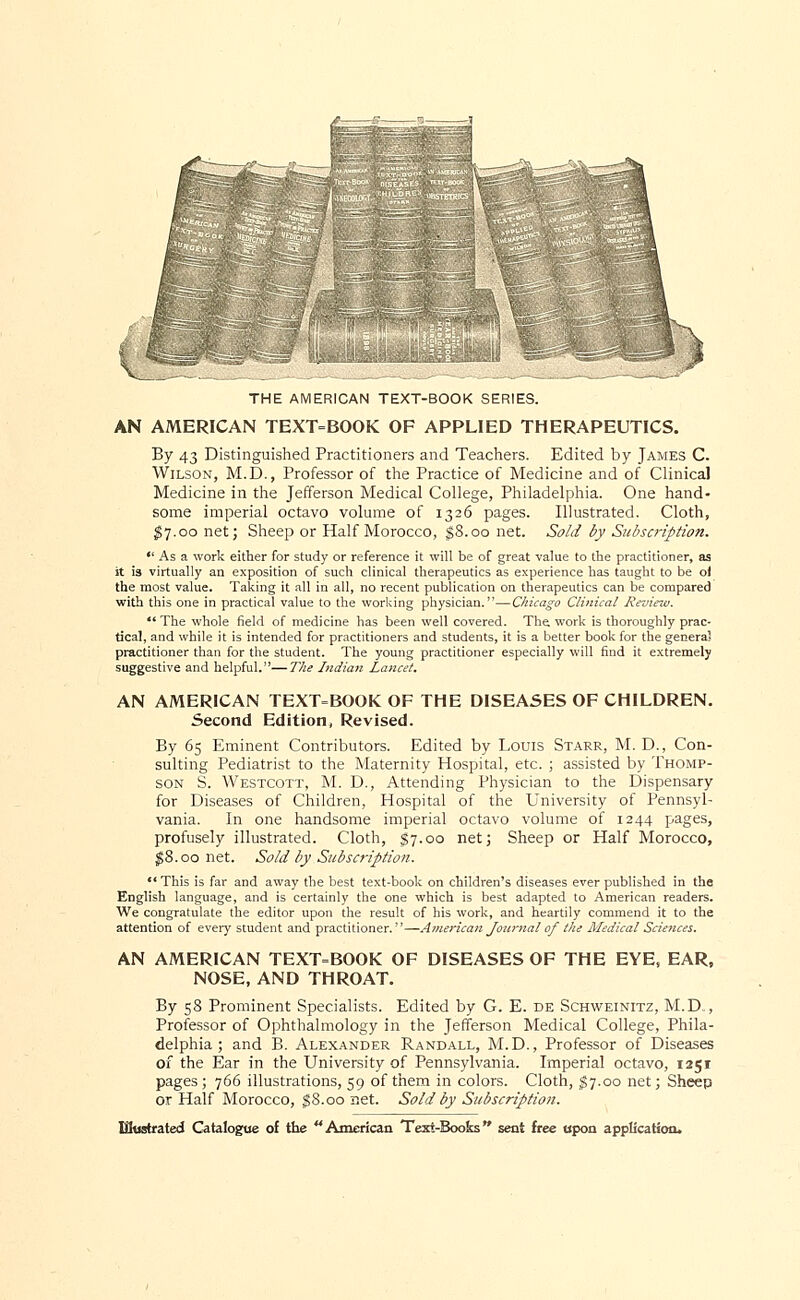 THE AMERICAN TEXT-BOOK SERIES. AN AMERICAN TEXT=BOOK OF APPLIED THERAPEUTICS. By 43 Distinguished Practitioners and Teachers. Edited by James C. Wilson, M.D., Professor of the Practice of Medicine and of Clinical Medicine in the Jefferson Medical College, Philadelphia. One hand- some imperial octavo volume of 1326 pages. Illustrated. Cloth, $7.00 net; Sheep or Half Morocco, $8.00 net. Sold by Subscription.  As a work either for study or reference it will be of great value to the practitioner, as it is virtually an exposition of such clinical therapeutics as experience has taught to be o) the most value. Taking it all in all, no recent publication on therapeutics can be compared with this one in practical value to the working physician.—Chicago Clinical Review.  The whole field of medicine has been well covered. The. work is thoroughly prac- tical, and while it is intended for practitioners and students, it is a better book for the genera? practitioner than for the student. The young practitioner especially will find it extremely suggestive and helpful.—The Indian Laticet. AN AMERICAN TEXT=BOOK OF THE DISEASES OF CHILDREN. Second Edition, Revised. By 65 Eminent Contributors. Edited by Louis Starr, M. D., Con- sulting Pediatrist to the Maternity Hospital, etc. ; assisted by Thomp- son S. Westcott, M. D., Attending Physician to the Dispensary for Diseases of Children, Hospital of the University of Pennsyl- vania. In one handsome imperial octavo volume of 1244 pages, profusely illustrated. Cloth, $7.00 net; Sheep or Half Morocco, $8.00 net. Sold by Subscription. This is far and away the best text-book on children's diseases ever published in the English language, and is certainly the one which is best adapted to American readers. We congratulate the editor upon the result of his work, and heartily commend it to the attention of every student and practitioner.—American Journal of the Medical Sciences. AN AMERICAN TEXT=BOOK OF DISEASES OF THE EYE, EAR, NOSE, AND THROAT. By 58 Prominent Specialists. Edited by G. E. de Schweinitz, M.D., Professor of Ophthalmology in the Jefferson Medical College, Phila- delphia ; and B. Alexander Randall, M.D., Professor of Diseases of the Ear in the University of Pennsylvania. Imperial octavo, 1251 pages; 766 illustrations, 59 of them in colors. Cloth, $7.00 net; Sheep or Half Morocco, $8.00 net. Sold by Subscriptio?i.