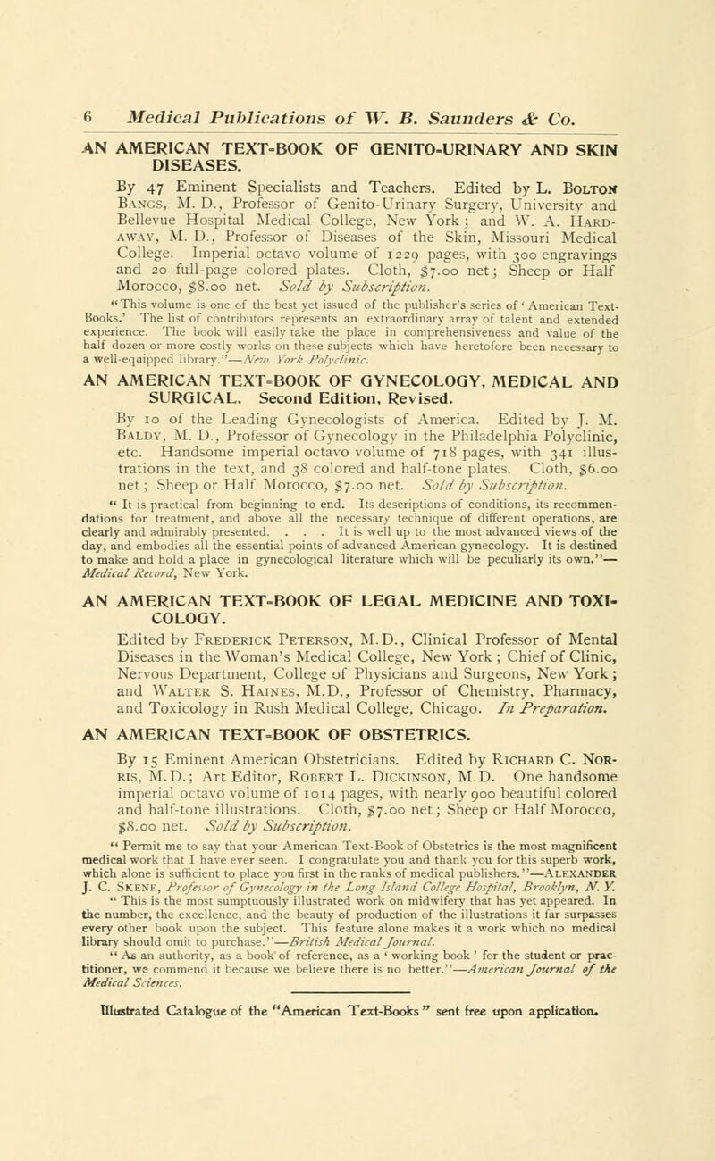 AN AMERICAN TEXT-BOOK OF GENITO-URINARY AND SKIN DISEASES. By 47 Eminent Specialists and Teachers. Edited by L. Bolton Bangs, M. D., Professor of Genito-Urinary Surgery, University and Bellevue Hospital Medical College, New York ; and W. A. Hard- away, M. D., Professor of Diseases of the Skin, Missouri Medical College. Imperial octavo volume of 1229 pages, with 300 engravings and 20 full-page colored plates. Cloth, $7.00 net; Sheep or Half Morocco, $8.00 net. Sold by Subscription. This volume is one of the best yet issued of the publisher's series of' American Text- Books.' The list of contributors represents an extraordinary array of talent and extended experience. The book will easily take the place in comprehensiveness and value of the half dozen or more costly works on these subjects which have heretofore been necessary to a well-equipped library.—New York Polyclinic. AN AMERICAN TEXTBOOK OF GYNECOLOGY, MEDICAL AND SURGICAL. Second Edition, Revised. By 10 of the Leading Gynecologists of America. Edited bv J. M. Baldv, M. D., Professor of Gynecology in the Philadelphia Polyclinic, etc. Handsome imperial octavo volume of 718 pages, with 341 illus- trations in the text, and 38 colored and half-tone plates. Cloth, 56.00 net; Sheep or Half Morocco, $7.00 net. Sold by Subscription.  It is practical from beginning to end. Its descriptions of conditions, its recommen- dations for treatment, and above all the necessary technique of different operations, are clearly and admirably presented. . . . It is well up to the most advanced views of the day, and embodies all the essential points of advanced American gynecology. It is destined to make and hold a place in gynecological literature which will be peculiarly its own.— Medical Record, New York. AN AMERICAN TEXT-BOOK OF LEGAL MEDICINE AND TOXI- COLOGY. Edited by Frederick Peterson, M.D., Clinical Professor of Mental Diseases in the Woman's Medical College, New York; Chief of Clinic, Nervous Department, College of Physicians and Surgeons, New York; and Walter S. Haines, M.D., Professor of Chemistry, Pharmacy, and Toxicology in Rush Medical College, Chicago. In Preparation. AN AMERICAN TEXT-BOOK OF OBSTETRICS. By 15 Eminent American Obstetricians. Edited by Richard C. Nor- ris, M.D.; Art Editor, Robert L. Dickinson, M.D. One handsome imperial octavo volume of 1014 pages, with nearly 900 beautiful colored and half-tone illustrations. Cloth, $7.00 net; Sheep or Half Morocco, $8.00 net. Sold by Subscription.  Permit me to say that your American Text-Book of Obstetrics is the most magnificent medical work that I have ever seen. I congratulate you and thank you for this superb work, which alone is sufficient to place you first in the ranks of medical publishers.—Alexander J. C. Skene, Professor of Gynecology in the Long Island College Hospital, Brooklyn, N. Y.  This is the most sumptuously illustrated work on midwifery that has yet appeared. In Ihe number, the excellence, and the beauty of production of the illustrations it far surpasses every other book upon the subject. This feature alone makes it a work which no medical library should omit to purchase.—British Medical Journal.  As an authority, as a book' of reference, as a ' working book ' for the student or prac- titioner, we commend it because we believe there is no better.—American Journal of the Medical Sciences.