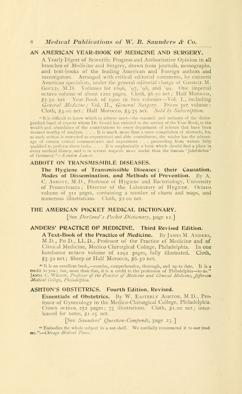 AN AMERICAN YEAR-BOOK OF MEDICINE AND SURGERY. A Yearly Digest of Scientific Progress and Authoritative Opinion in all branches of Medicine and Surgery, drawn from journals, monographs, and text-books of the leading American and Foreign authors and investigators. Arranged with critical editorial comments, by eminent American specialists, under the general editorial charge of George M. Gould, M.D. Volumes for 1896, '97, '98, and '99. One imperial octavo volume of about 1200 pages. Cloth, 36.50 net ; Half Morocco, 57.50 net. Year-Book of 1900 in two volumes—Vol. I., including General Medicine: Vol. II., General Surgery. Trices per volume: Cloth, 53.00 net; Half Morocco, $3.75 net. Sold by Subscription.  It is difficult to know which to admire most—the research and industry of the distin- guished band of experts whom Dr. Gould has enlisted in the service of the Year-Book, or the wealth and abundance of the contributions to every department of science that have been deemed worthy of analysis. ... It is much more than a mere compilation of abstract-, for, as each section is entrusted to experienced and able contributors, the reader has the advant- age of certain critical commentaries and expositions . . . proceeding from writers fully qualified to perform these tasks. ... It is emphatically a book which should find a place in every medical library, and is in several respects more nseful than the famous ' Jahrbucher' oi Germany,—London Lancet. ABBOTT ON TRANSMISSIBLE DISEASES. The Hygiene of Transmissible Diseases; their Causation, Modes of Dissemination, and Methods of Prevention. By A. C. Abbott. M.D., Professor of Hygiene and Bacteriology, University of Pennsylvania; Director of the Laboratory of Hygiene. Octavo volume of 311 pages, containing a number of charts and maps, and numerous illustrations. Cloth, 32.00 net. THE AMERICAN POCKET MEDICAL DICTIONARY. [See Dorland's Pocket Dictionary, page 12.] ANDERS' PRACTICE OF MEDICINE. Third Revised Edition. AText-Book of the Practice of Medicine. By James M. Anders, M.D., Ph.D., LL.D., Professor of the Practice of Medicine and of Clinical Medicine, Medico-Chirurgical College, Philadelphia. In one handsome octavo volume of 1292 pages, fully illustrated. Cloth, 55.50 net; Sheep or Half Morocco, 56.50 net.  It is an excellent book,—concise, comprehensive, thorough, and up to date. It is a credit to you ; but, more than that, it is a credit to the profession of Philadelphia—to us. James C. Wilson, Professor of the Practice of Medicine and Clinical Medicine, Jefferson Medical College, Philadelphia. ASHTON'S OBSTETRICS. Fourth Edition, Revised. Essentials of Obstetrics. By W. Easterly Ashton, M.D., Pro- fessor of Gynecology in the Medico-Chirurgical College, Philadelphia. Crown octavo, 252 pages; 75 illustrations. Cloth, $1.00 net; inter- leaved for notes, Si.25 net. [See Saunders' Question-Compends, page 23.]  Embodies the whole subject in a nut-shell. We cordially recommend it to our read ers.—Chicago Medical Times.