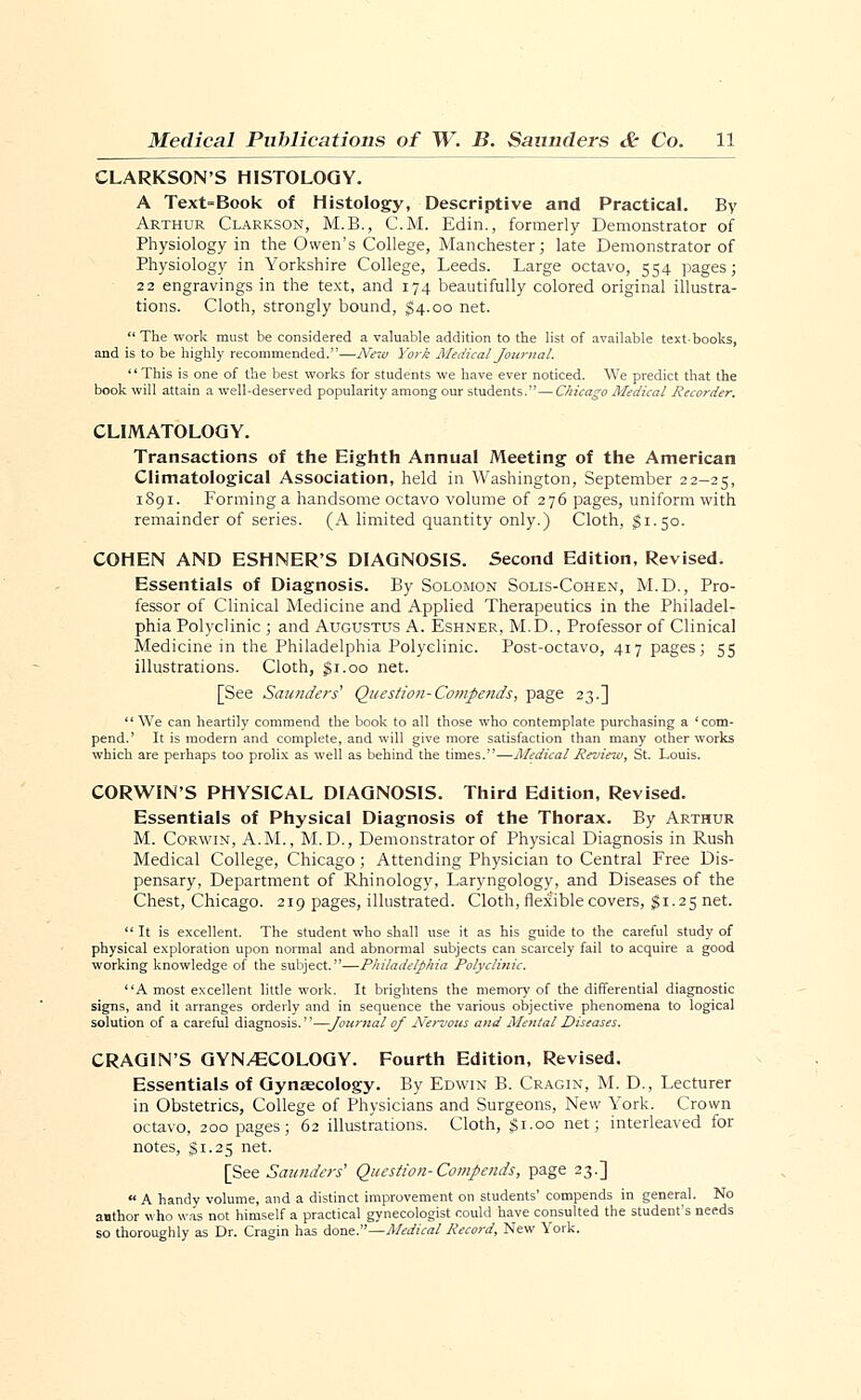 CLARKSON'S HISTOLOGY. A Text-Book of Histology, Descriptive and Practical. By Arthur Clarkson, M.B., CM. Edin., formerly Demonstrator of Physiology in the Owen's College, Manchester; late Demonstrator of Physiology in Yorkshire College, Leeds. Large octavo, 554 pages; 22 engravings in the text, and 174 beautifully colored original illustra- tions. Cloth, strongly bound, $4.00 net.  The work must be considered a valuable addition to the list of available text-books, and is to be highly recommended.'—New York Medical Journal. This is one of the best works for students we have ever noticed. We predict that the book will attain a well-deserved popularity among our students.—Chicago Medical Recorder. CLIMATOLOGY. Transactions of the Eighth Annual Meeting of the American Climatological Association, held in Washington, September 22-25, 1891. Forming a handsome octavo volume of 276 pages, uniform with remainder of series. (A limited quantity only.) Cloth, $1.50. COHEN AND ESHNER'S DIAGNOSIS. Second Edition, Revised. Essentials of Diagnosis. By Solomon Solis-Cohen, M.D., Pro- fessor of Clinical Medicine and Applied Therapeutics in the Philadel- phia Polyclinic ; and Augustus A. Eshner, M.D., Professor of Clinical Medicine in the Philadelphia Polyclinic. Post-octavo, 417 pages; 55 illustrations. Cloth, gi.oo net. [See Saunders' Question-Cowpends, page 23.] We can heartily commend the book to all those who contemplate purchasing a 'com- pend.' It is modern and complete, and will give more satisfaction than many other works which are perhaps too prolix as well as behind the times.—Medical Review, St. Louis. CORWIN'S PHYSICAL DIAGNOSIS. Third Edition, Revised. Essentials of Physical Diagnosis of the Thorax. By Arthur M. Corwin, A.M., M.D., Demonstrator of Physical Diagnosis in Rush Medical College, Chicago; Attending Physician to Central Free Dis- pensary, Department of Rhinology, Laryngology, and Diseases of the Chest, Chicago. 219 pages, illustrated. Cloth, flexible covers, $i.25net.  It is excellent. The student who shall use it as his guide to the careful study of physical exploration upon normal and abnormal subjects can scarcely fail to acquire a good working knowledge of the subject.—Philadelphia Polyclinic. A most excellent little work. It brightens the memory of the differential diagnostic signs, and it arranges orderly and in sequence the various objective phenomena to logical solution of a careful diagnosis.—Journal of Nervous and Mental Diseases. CRAGIN'S GYNAECOLOGY. Fourth Edition, Revised. Essentials of Gynaecology. By Edwin B. Cragin, M. D., Lecturer in Obstetrics, College of Physicians and Surgeons, New York. Crown octavo, 200 pages; 62 illustrations. Cloth, $1.00 net; interleaved for notes, gi.25 net. [See Saunders' Question-Compends, page 23.] « A handy volume, and a distinct improvement on students' compends in general. No author who was not himself a practical gynecologist could have consulted the student's needs so thoroughly as Dr. Cragin has done.—Medical Record, New York.