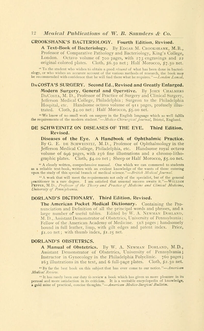 CROOKSHANK'S BACTERIOLOGY. Fourth Edition, Revised. A Text-Book of Bacteriology. By Edgar M. Crookshank, M.B., Professor of Comparative Pathology and Bacteriology, King's College, London. Octavo volume of 700 pages, with 273 engravings and 22 original colored plates. Cloth, $6.50 net; Half Morocco, $7.50 net.  To the student who wishes to obtain a good resume of what has been done in bacteri- ology, or who wishes an accurate account of the various methods of research, the book may be recommended with confidence that he will find there what he requires.—London Lancet. DaCOSTA'S SURGERY. Second Ed., Revised and Greatly Enlarged. Modern Surgery, General and Operative. By John Chalmers DaCosta, M. D., Professor of Practice of Surgery and Clinical Surgery, Jefferson Medical College, Philadelphia ; Surgeon to the Philadelphia Hospital, etc. Handsome octavo volume of 911 pages, profusely illus- trated. Cloth, $4.00 net; Half Morocco, $5.00 net. We know of no small work on surgery in the English language which so well fulfils the requirements of the modern student.—Medico-ChirurgicalJournal, Bristol, England. DE SCHWEINITZ ON DISEASES OF THE EYE. Third Edition, Revised. Diseases of the Eye. A Handbook of Ophthalmic Practice. By G. E. DE Schweinitz, M.D., Professor of Ophthalmology in the Jefferson Medical College, Philadelphia, etc. Handsome royal octavo volume of 696 pages, with 256 fine illustrations and 2 chromo-litho- graphic plates. Cloth, $4.00 net; Sheep or Half Morocco, $ 5.00 net.  A clearly written, comprehensive manual. One which we can commend to students as a reliable text-book, written with an evident knowledge of the wants of those entering upon the study of this special branch of medical science.—British Medical Journal. A work that will meet the requirements not only of the specialist, but of the general practitioner in a rare degree. I am satisfied that unusual success awaits it.—William Pepper, M.D., Professor of the Theory and Practice of Medicine and Clinical Medicine, University of Pennsylvania. DORLAND'S DICTIONARY. Third Edition, Revised. The American Pocket Medical Dictionary. Containing the Pro- nunciation and Definition of all the principal words and phrases, and a large number of useful tables. Edited by W. A. Newman Dorland, M. D., Assistant Demonstrator of Obstetrics, University of Pennsylvania; Fellow of the American Academy of Medicine. 518 pages ; handsomely bound in full leather, limp, with gilt edges and patent index. Price, $1.00 net; with thumb index, $1.25 net. DORLAND'S OBSTETRICS. A Manual of Obstetrics. By W. A. Newman Dorland, M.D., Assistant Demonstrator of Obstetrics, University of Pennsylvania; Instructor in Gynecology in the Philadelphia Polyclinic. 760 pages; 163 illustrations in the text, and 6 full-page plates. Cloth, $2.50 net. By far the best book on this subject that has ever come to our notice.—American Medical Review.  It has rarely been our duty to review a book which has given us more pleasure in its perusal and more satisfaction in its criticism. It is a veritable encyclopedia of knowledge, a gold mine of practical, concise thoughts.-—American Medico-Surgical Bulletin.