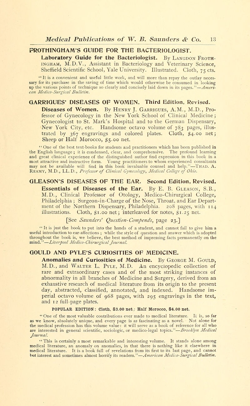 FROTHINGHAM'S GUIDE FOR THE BACTERIOLOGIST. Laboratory Guide for the Bacteriologist. By Langdon Froth- ingham, M.D.V., Assistant in Bacteriology and Veterinary Science, Sheffield Scientific School, Yale University. Illustrated. Cloth, 75 cts. It is a convenient and useful little work, and will more than repay the outlay neces- sary for its purchase in the saving of time which would otherwise be consumed in looking up the various points of technique so clearly and concisely laid down in its pages.—Ameri- can Medico-Surgical Bulletin. GARRIGUES' DISEASES OF WOMEN. Third Edition, Revised. Diseases of Women. By Henry J. Garrigues, A.M., M.D., Pro- fessor of Gynecology in the New York School of Clinical Medicine; Gynecologist to St. Mark's Hospital and to the German Dispensary, New York City, etc. Handsome octavo volume of 783 pages, illus- trated by 367 engravings and colored plates. Cloth, §4.00 net; Sheep or Half Morocco, $5.00 net.  One of the best text-books for students and practitioners which has been published in the English language ; it is condensed, clear, and comprehensive. The profound learning and great clinical experience of the distinguished author find expression in this book in a most attractive and instructive form. Young practitioners to whom experienced consultants may not be available will find in this book invaluable counsel and help.—Thad. A. REAMY, M.D., LL.D., Professor of Clinical Gynecology, Medical College of Ohio. GLEASON'S DISEASES OF THE EAR. Second Edition, Revised. Essentials of Diseases of the Ear. By E. B. Gleason, S.B., M.D., Clinical Professor of Otology, Medico-Chirurgical College, Philadelphia ; Surgeon-in-Charge of the Nose, Throat, and Ear Depart- ment of the Northern Dispensary, Philadelphia. 208 pages, with 114 illustrations. Cloth, $1.00 net; interleaved for notes, $1.25 net. [See Saunders' Question- Compends, page 23.]  It is just the book to put into the hands of a student, and cannot fail to give him a useful introduction to ear-affections ; while the style of question and answer which is adopted throughout the book is, we believe, the best method of impressing facts permanently on the mind.—Liverpool Medico- Chirurgical Journal. GOULD AND PYLE'S CURIOSITIES OF MEDICINE. Anomalies and Curiosities of Medicine. By George M. Gould, M.D., and Walter L. Pyle, M.D. An encyclopedic collection of rare and extraordinary cases and of the most striking instances of abnormality in all branches of Medicine and Surgery, derived from an exhaustive research of medical literature from its origin to the present day, abstracted, classified, annotated, and indexed. Handsome im- perial octavo volume of 968 pages, with 295 engravings in the text, and 12 full-page plates. POPULAR EDITION: Cloth, $3.00 net; Half Morocco, $4.00 net.  One of the most valuable contributions ever made to medical literature. It is, so far as we know, absolutely unique, and every page is as fascinating as a novel. Not alone for the medical profession has this volume value: it will serve as a book of reference for all who are interested in general scientific, sociologic, or medico-legal topics.—Brooklyn Medical Journal. This is certainly a most remarkable and interesting volume. It stands alone among medical literature, an anomaly on anomalies, in that there is nothing like it elsewhere in medical literature. It is a book full of revelations from its first to its last page, and cannot but interest and sometimes almost horrify its readers.—American Medico-Surgical Bulletin.
