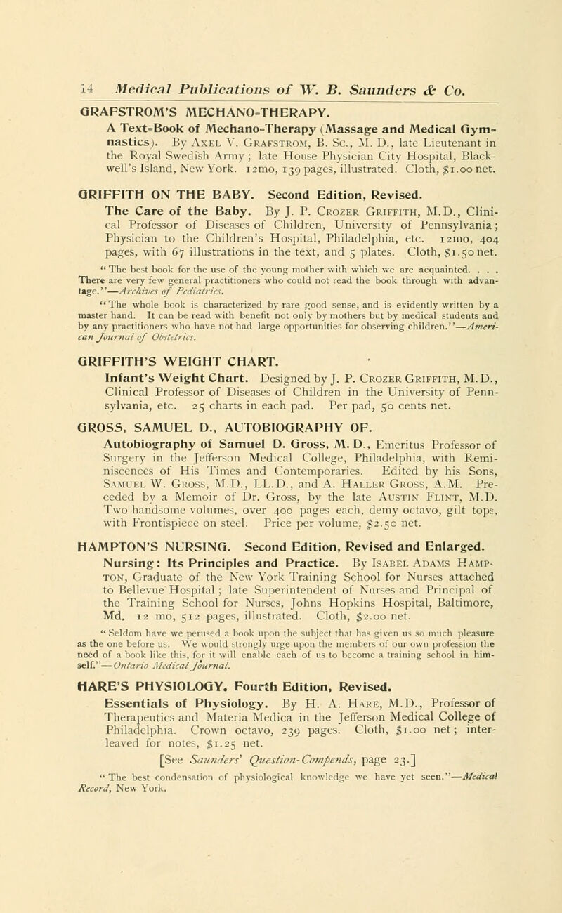 GRAFSTROM'S MECHANOTHERAPY. A Text=Book of Mechano=Therapy (Massage and Medical Gym- nastics). By Axel V. Grafstrom, B. Sc, M. D., late Lieutenant in the Royal Swedish Army ; late House Physician City Hospital, Black- well's Island, New York. i2mo, 139 pages, illustrated. Cloth, $1.00net. GRIFFITH ON THE BABY. Second Edition, Revised. The Care of the Baby. By J. P. Crozer Griffith, M.D., Clini- cal Professor of Diseases of Children, University of Pennsylvania; Physician to the Children's Hospital, Philadelphia, etc. i2mo, 404 pages, with 67 illustrations in the text, and 5 plates. Cloth, $i.5onet.  The best book for the use of the young mother with which we are acquainted. . . . There are very few general practitioners who could not read the book through with advan- tage.—Archives of Pediatrics.  The whole book is characterized by rare good sense, and is evidently written by a master hand. It can be read with benefit not only by mothers but by medical students and by any practitioners who have not had large opportunities for observing children.—Ameri- can Journal of Obstetrics. GRIFFITH'S WEIGHT CHART. Infant's Weight Chart. Designed by J. P. Crozer Griffith, M. D., Clinical Professor of Diseases of Children in the University of Penn- sylvania, etc. 25 charts in each pad. Per pad, 50 cents net. GROSS, SAMUEL D., AUTOBIOGRAPHY OF. Autobiography of Samuel D. Gross, M. D., Emeritus Professor of Surgery in the Jefferson Medical College, Philadelphia, with Remi- niscences of His Times and Contemporaries. Edited by his Sons, Samuel W. Gross, M.D., LL.D., and A. Haller Gross, A.M. Pre- ceded by a Memoir of Dr. Gross, by the late Austin Flint, M.D. Two handsome volumes, over 400 pages each, demy octavo, gilt tops, with Frontispiece on steel. Price per volume, $2.50 net. HAMPTON'S NURSING. Second Edition, Revised and Enlarged. Nursing: Its Principles and Practice. By Isabel Adams Hamp- ton, Graduate of the New York Training School for Nurses attached to Bellevue Hospital; late Superintendent of Nurses and Principal of the Training School for Nurses, Johns Hopkins Hospital, Baltimore, Md. 12 mo, 512 pages, illustrated. Cloth, 52.00 net.  Seldom have we perused a book upon the subject that has given us so much pleasure as the one before us. We would strongly urge upon the members of our own profession the need of a book like this, for it will enable each of us to become a training school in him- self.— Ontario Medical Journal. HARE'S PHYSIOLOGY. Fourth Edition, Revised. Essentials of Physiology. By H. A. Hare, M.D., Professor of Therapeutics and Materia Medica in the Jefferson Medical College of Philadelphia. Crown octavo, 239 pages. Cloth, gi.oo net; inter- leaved for notes, $1.25 net. [See Saunders' Question- Compends, page 23.] The best condensation of physiological knowledge we have yet seen.—Medical Record, New York.