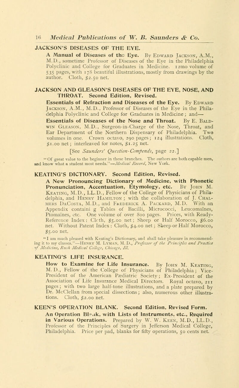 JACKSON'S DISEASES OF THE EYE. A Manual of Diseases of the Eye. By Edward Jackson, A.M., M.D., sometime Professor of Diseases of the Eye in the Philadelphia Polyclinic and College for Graduates in Medicine, nmo volume of 535 pages, with 178 beautiful illustrations, mostly from drawings by the author. Cloth, $2.50 net. JACKSON AND GLEASON'S DISEASES OF THE EYE, NOSE, AND THROAT. Second Edition, Revised. Essentials of Refraction and Diseases of the Eye. By Edward Jackson, A.M., M.D., Professor of Diseases of the Eye in the Phila- delphia Polyclinic and College for Graduates in Medicine ; and— Essentials of Diseases of the Nose and Throat. By E. Bald- win Gleason, M.D., Surgeon-in-Charge of the Nose, Throat, and Ear Department of the Northern Dispensary of Philadelphia. Two volumes in one. Crown octavo, 290 pages; 124 illustrations. Cloth, $1.00 net; interleaved for notes, §1.25 net. [See Saunders' Questioti-Compends, page 22.]  Of great value to the beginner in these branches. The authors are both capable men, and know what a student most needs.—Medical Record, New York. KEATING'S DICTIONARY. Second Edition, Revised. A New Pronouncing Dictionary of Medicine, with Phonetic Pronunciation, Accentuation, Etymology, etc. By John M. Keating, M.D., LL.D., Fellow of the College of Physicians of Phila- delphia, and Henry Hamilton ; with the collaboration of J. Chal- mers DaCosta, M.D., and Frederick A. Packard, M.D. With an Appendix containi g Tables of Bacilli, Micrococci, Leucomaines, Ptomaines, etc. One volume of over Soo pages. Prices, with Ready- Reference Index: Clrth, $5.00 net; Sheep or Half Morocco, 56.00 net. Without Patent Index: Cloth, $4.00 net; Sheep or Half Morocco, S5.00 net. I am much pleased with Keating's Dictionary, and shall take pleasure in recommend- ing it to my classes.—Henry M. Lyman. M. D., Professor of the Principles and Practice -,/ Medicine, Rusk Medical College, Chicago, III. KEATINO'S LIFE INSURANCE. How to Examine for Life Insurance. By John M. Keating, M. D., Fellow of the College of Physicians of Philadelphia; Vice- President of the American Paediatric Society; Ex-President of the Association of Life Insurance Medical Directors. Royal octavo, 21 r pages; with two large half-tone illustrations, and a plate prepared by Dr. McClellan from special dissections; also, numerous other illustra- tions. Cloth, $2.00 net. KEEN'S OPERATION BLANK. Second Edition, Revised Form. An Operation Bl^ak, with Lists of Instruments, etc., Required in Various Operations. Prepared by W. W. Keen, M.D., LL.D., Professor of the Principles of Surgery in Jefferson Medical College, Philadelphia. Price per pad, blanks for fifty operations, 50 cents net.