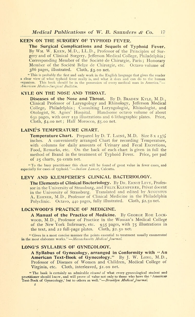 KEEN ON THE SURGERY OF TYPHOID FEVER. The Surgical Complications and Sequels of Typhoid Fever. By Wm. W. Keen, M.D., LL.D., Professor of the Principles of Sur- gery and of Clinical Surgery, Jefferson Medical College, Philadelphia; Corresponding Member of the Society de Chirurgie, Paris; Honorary Member of the Socie-te Beige de Chirurgie, etc. Octavo volume of 386 pages, illustrated. Cloth, $3.00 net.  This is probably the first and only work in the English language that gives the reader a clear view of what typhoid fever really is, and what it does and can do to the human organism. This book should be in the possession of every medical man in America.— American Medico-Surgical Bulletin. KYLE ON THE NOSE AND THROAT. Diseases of the Nose and Throat. By D. Braden Kyle, M.D., Clinical Professor of Laryngology and Rhinology, Jefferson Medical College, Philadelphia; Consulting Laryngologist, Rhinologist, and Otologist, St. Agnes' Hospital. Handsome octavo volume of about 630 pages, with over 150 illustrations and 6 lithographic plates. Price, Cloth, $4.00 net; Half Morocco, $5.00 net. LAINE'S TEMPERATURE CHART. Temperature Chart. Prepared by D. T. Laine, M.D. Size 8 x 13^ inches. A conveniently arranged Chart for recording Temperature, with columns for daily amounts of Urinary and Fecal Excretions, Food, Remarks, etc. On the back of each chart is given in full the method of Brand in the treatment of Typhoid Fever. Price, per pad of 25 charts, 50 cents net.  To the busy practitioner this chart will be found of great value in fever cases, and especially for cases of typhoid.—Indian Lancet, Calcutta. LEVY AND KLEMPERER'S CLINICAL BACTERIOLOGY. The Elements of Clinical Bacteriology. By Dr. Ernst Levy, Profes- sor in the University of Strassburg, and Felix Klemperer, Privat docent in the University of Strassburg. Translated and edited by Augustus A. Eshner, M.D., Professor of Clinical Medicine in the Philadelphia Polyclinic. Octavo, 440 pages, fully illustrated. Cloth, $2.50net. LOCKWOOD'S PRACTICE OF MEDICINE. A Manual of the Practice of Medicine. By George Roe Lock- wood, M.D., Professor of Practice in the Woman's Medical College of the New York Infirmary, etc. 935 pages, with 75 illustrations in the text, and 22 full-page plates. Cloth, $2.50 net:  Gives in a most concise manner the points essential to treatment usually enumerated in the most elaborate works.—Massachusetts Medical Journal. LONG'S SYLLABUS OF GYNECOLOGY. A Syllabus of Gynecology, arranged in Conformity with  An American Text=Book of Gynecology. By J. W. Long, M.D., Professor of Diseases of Women and Children, Medical College of Virginia, etc. Cloth, interleaved, $1.00 net.  The book is certainly an admirable resuml of what every gynecological student and practitioner should kraow, and will prove of value not only to those who have the ' American Text-Book of Gynecology,' but to others as well.—Brooklyn Medical Journal.