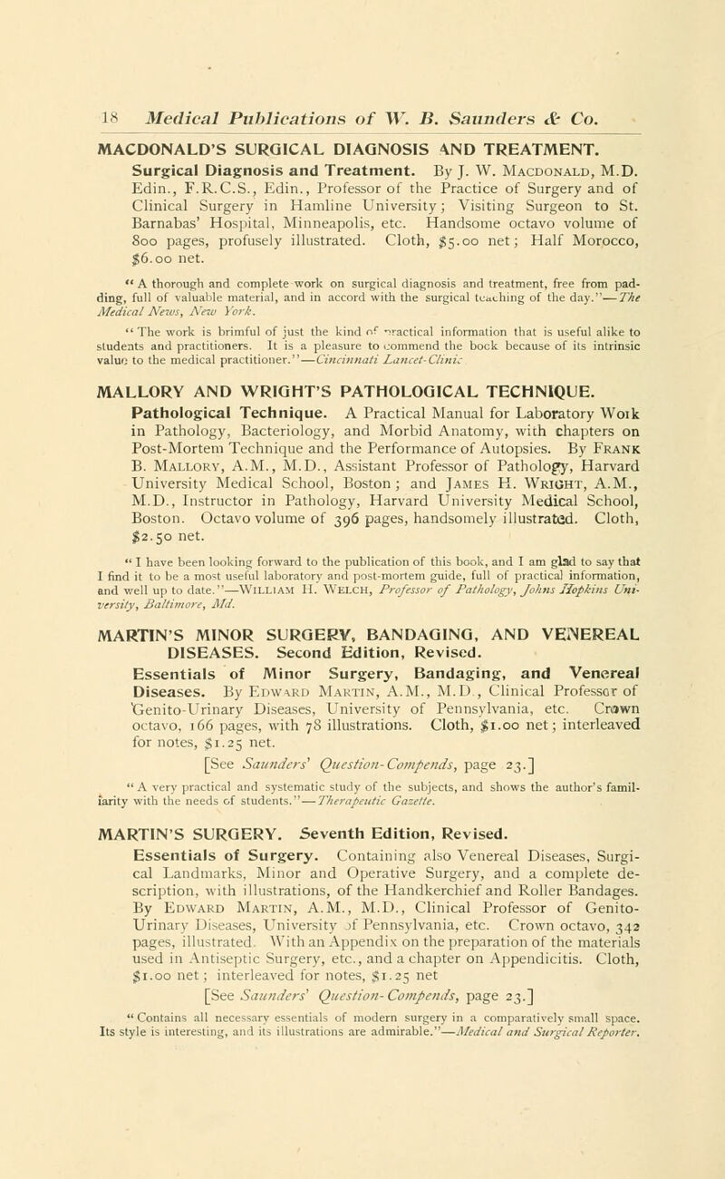 MACDONALD'S SURGICAL DIAGNOSIS AND TREATMENT. Surgical Diagnosis and Treatment. By J. W. Macdonald, M.D. Edin., F.R. C.S., Edin., Professor of the Practice of Surgery and of Clinical Surgery in Hamline University; Visiting Surgeon to St. Barnabas' Hospital, Minneapolis, etc. Handsome octavo volume of 800 pages, profusely illustrated. Cloth, #5.00 net; Half Morocco, #6.00 net.  A thorough and complete work on surgical diagnosis and treatment, free from pad- ding, full of valuable material, and in accord with the surgical teaching of the day.—The Medical News, New York. The work is brimful of just the kind of practical information that is useful alike to students and practitioners. It is a pleasure to commend the bock because of its intrinsic valuo to the medical practitioner. — Cincinnati Lancet-Clinic MALLORY AND WRIGHT'S PATHOLOGICAL TECHNIQUE. Pathological Technique. A Practical Manual for Laboratory Woik in Pathology, Bacteriology, and Morbid Anatomy, with chapters on Post-Mortem Technique and the Performance of Autopsies. By Frank B. Mallory, A.M., M.D., Assistant Professor of Pathology, Harvard University Medical School, Boston; and James H. Wright, A.M., M.D., Instructor in Pathology, Harvard University Medical School, Boston. Octavo volume of 396 pages, handsomely illustrated. Cloth, $2.50 net.  I have been looking forward to the publication of this book, and I am glad to say that I find it to be a most useful laboratory and post-mortem guide, full of practical information, and well up to date.—William II. Welch, Professor of Pathology, Johns Hopkins Uni- versity, Baltimore, Md. MARTIN'S MINOR SURGERY, BANDAGING, AND VEiNEREAL DISEASES. Second Edition, Revised. Essentials of Minor Surgery, Bandaging, and Venereal Diseases. By Edwwd Martin, A.M., M.D., Clinical Professor of Xjenito-Urinary Diseases, University of Pennsylvania, etc. Crown octavo, 166 pages, with 78 illustrations. Cloth, $1.00 net; interleaved for notes, $1.25 net. [See Saunders' Question-Compends, page 23.] A very practical and systematic study of the subjects, and shows the author's famil- iarity with the needs of students. — Therapeutic Gazette. MARTIN'S SURGERY. Seventh Edition, Revised. Essentials of Surgery. Containing also Venereal Diseases, Surgi- cal Landmarks, Minor and Operative Surgery, and a complete de- scription, with illustrations, of the Handkerchief and Roller Bandages. By Edward Martin, A.M., M.D., Clinical Professor of Genito- urinary Diseases, University A Pennsylvania, etc. Crown octavo, 342 pages, illustrated. With an Appendix on the preparation of the materials used in Antiseptic Surgery, etc., and a chapter on Appendicitis. Cloth, $1.00 net; interleaved for notes, $1.25 net [See Saunders'' Question- Compends, page 23.] Contains all necessary essentials of modern surgery in a comparatively small space. Its style is interesting, and its illustrations are admirable.—Medical and Surgical Reporter,