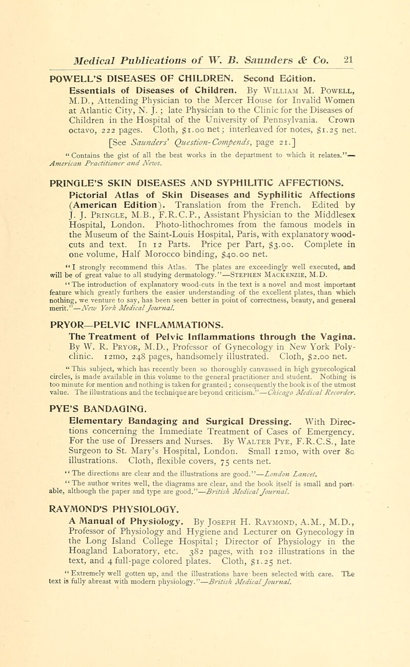 POWELL'S DISEASES OF CHILDREN. Second Edition. Essentials of Diseases of Children. By William M. Powell, M.D., Attending Physician to the Mercer House for Invalid Women at Atlantic City, N. J.; late Physician to the Clinic for the Diseases of Children in the Hospital of the University of Pennsylvania. Crown octavo, 222 pages. Cloth, $1.00 net; interleaved for notes, $1.25 net. [See Saunders' Question-Compends, page 21.]  Contains the gist of all the best works in the department to which it relates.— American Practitioner and News. PRINGLE'S SKIN DISEASES AND SYPHILITIC AFFECTIONS. Pictorial Atlas of Skin Diseases and Syphilitic Affections (American Edition). Translation from the French. Edited by J. J. Pringle, M.B., F.R.C.P., Assistant Physician to the Middlesex Hospital, London. Photo-lithochromes from the famous models in the Museum of the Saint-Louis Hospital, Paris, with explanatory wood- cuts and text. In 12 Parts. Price per Part, $3.00. Complete in one volume, Half Morocco binding, $40.00 net.  I strongly recommend this Atlas. The plates are exceedingly well executed, and will be of great value to all studying dermatology.—Stephen Mackenzie, M.D. The introduction of explanatory wood-cuts in the text is a novel and most important feature which greatly furthers the easier understanding of the excellent plates, than which nothing, we venture to say, has been seen better in point of correctness, beauty, and general merit.—New York Medical Journal. PRYOR—PELVIC INFLAMMATIONS. The Treatment of Pelvic Inflammations through the Vagina. By W. R. Pryor, M.D., Professor of Gynecology in New York Poly- clinic. i2mo, 248 pages, handsomely illustrated. Cloth, $2.00 net.  This subject, which has recently been so thoroughly canvassed in high gynecological circles, is made available in this volume to the general practitioner and student. Nothing is too minute for mention and nothing is taken for granted ; consequently the book is of the utmost value. The illustrations and the techniqueare beyond criticism. — Chicago Medical Recorder. PYE'S BANDAGING. Elementary Bandaging and Surgical Dressing. With Direc- tions concerning the Immediate Treatment of Cases of Emergency. For the use of Dressers and Nurses. By Walter Pye, F.R.C.S., late Surgeon to St. Mary's Hospital, London. Small 121110, with over 80 illustrations. Cloth, flexible covers, 75 cents net. The directions are clear and the illustrations are good.—London Lancet. The author writes well, the diagrams are clear, and the book itself is small and port- able, although the paper and type are good..—British Medical Journal. RAYMOND'S PHYSIOLOGY. A Manual of Physiology. By Joseph H. Raymond, A.M., M.D., Professor of Physiology and Hygiene and Lecturer on Gynecology in the Long Island College Hospital; Director of Physiology in the Hoagland Laboratory, etc. 382 pages, with 102 illustrations in the text, and 4 full-page colored plates. Cloth, $1.25 net.  Extremely well gotten up, and the illustrations have been selected with care. The text is fully abreast with modern physiology.—British Medical Journal.