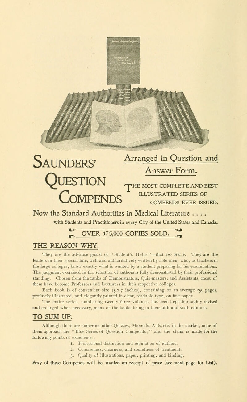 Saunders' Arranged in Question and Answer Form. V^UIZO 1 L\Jl\ npHE MOST COMPLETE AND BEST ^nUTDUMnC ILLUSTRATED SERES OF V^LJIVLl JtiiNUo COMPENDS EVER ISSUED. Now the Standard Authorities in Medical Literature .... with Students and Practitioners in every City of the United States and Canada. OVER 175,000 COPIES SOLD. THE REASON WHY. They are the advance guard of Student's Helps—that do help. They are the leaders in their special line, well and authoritatively written by able men, who, as teachers in the large colleges, know exactly what is wanted by a student preparing for his examinations. The judgment exercised in the selection of authors is fully demonstrated by their professional standing. Chosen from the ranks of Demonstrators, Quiz-masters, and Assistants, most of them have become Professors and Lecturers in their respective colleges. Each book is of convenient size (5x7 inches), containing on an average 250 pages, profusely illustrated, and elegantly printed in clear, readable type, on fine paper. The entire series, numbering twenty-three volumes, has been kept thoroughly revised and enlarged when necessary, many of the books being in their fifth and sixth editions. TO SUM UP. Although there are numerous other Quizzes, Manuals. Aids, etc. in the market, none of them approach the Blue Series of Question Compends;'' and the claim is made for the following points of excellence : 1. Professional distinction and reputation of authors. 2. Conciseness, clearness, and soundness of treatment. 3. Quality of illustrations, paper, printing, and binding.