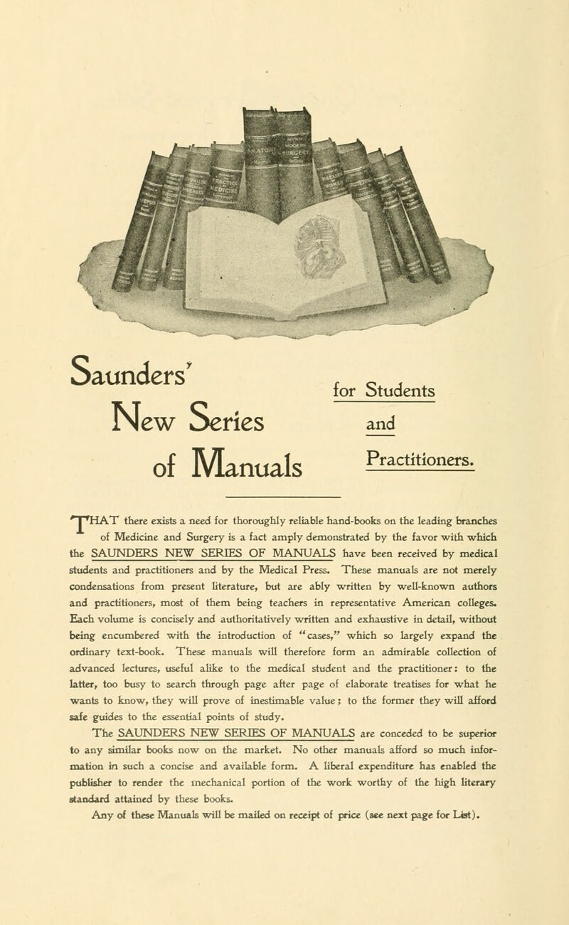 New Series of Manuals for Students and Practitioners. J ■ JriAT there exists a need for thoroughly reliable hand-hooks on the leading branches of Medicine and Surgery is a fact amply demonstrated by the favor with which the SAUNDERS NEW SERIES OF MANUALS have been received by medical students and practitioners and by the Medical Press. These manuals are not merely condensations from present literature, but are ably written by ■well-known authors and practitioners, most of them being teachers in representative American colleges. Each volume is concisely and authoritatively written and exhaustive in detail, without being encumbered with the introduction of cases, which so largely expand the ordinary text-book. These manuals will therefore form an admirable collection of advanced lectures, useful alike to the medical student and the practitioner: to the latter, too busy to search through page after page of elaborate treatises for what he wants to know, they will prove of inestimable value; to the former they will afford safe guides to the essential points of study. The SAUNDERS NEW SERIES OF MANUALS are conceded to be superior to any similar books now on the market. No other manuals afford so much infor- mation in such a concise and available form. A liberal expenditure has enabled the publisher to render the mechanical portion of the -work worthy of the high literary standard attained by these books. Any of these Manuals will be mailed on receipt of price (see next page for List).