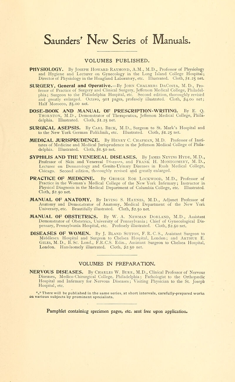 Saunders' New Series of Manuals* VOLUMES PUBLISHED. PHYSIOLOGY. By Joseph Howard Raymond, A.M., M.D., Professor of Physiology and Hygiene and Lecturer on Gynecology in the Long Island College Hospital; Director of Physiology in the Hoagland Laboratory, etc. Illustrated. Cloth, 51.25 net. SURGERY, General and Operative.—By John Chalmers DaCosta, M. D., Pro- fessor of Practice of Surgery and Clinical Surgery, Jefferson Medical College, Philadel- phia; Surgeon to the Philadelphia Hospital, etc. Second edition, thoroughly revised and greatly enlarged. Octavo, 911 pages, profusely illustrated. Cloth, JS4.00 net; Half Morocco, S5.00 net. DOSE=BOOK AND MANUAL OF PRESCRIPTION=WRITING. By E. Q. Thornton, M.D., Demonstrator of Therapeutics, Jefferson Medical College, Phila- delphia. Illustrated. Cloth, §1.25 net. SURGICAL ASEPSIS. By Carl Beck, M.D., Surgeon to St. Mark's Hospital and to the New York German Poliklinik, etc. Illustrated. Cloth, $1.25 net. MEDICAL JURISPRUDENCE. By Henry C. Chapman, M.D. Professor of Insti- tutes of Medicine and Medical Jurisprudence in the Jefferson Medical College of Phila- delphia. Illustrated. Cloth, $1.50 net. SYPHILIS AND THE VENEREAL DISEASES. By James Nevins Hyde, M.D., Professor of Skin and Venereal Di=ea=es, and Frank H. Montgomery, M.D., Lecturer on Dermatology and Genito-Urinary Diseases in Rush Medical College, Chicago. Second edition, thoroughly revised and greatly enlarged. PRACTICE OF MEDICINE. By George Roe Lockwood, M.D., Professor of Practice in the Woman's Medical College of the New York Infirmary; Instructor in Physical Diagnosis in the Medical Department of Columbia College, etc. Illustrated. Cloth, $2.50 net. MANUAL OF ANATOMY. By Irving S. Haynes, M.D., Adjunct Professor of Anatomy and Demonstrator of Anatomy, Medical Department of the New York University, etc. Beautifully illustrated. Cloth, H2.50 net. MANUAL OF OBSTETRICS. By W. A. Newman Dorland, M.D., Assistant Demonstrator of Obstetrics, University of Pennsylvania ; Chief of Gynecological Dis- pensary, Pennsylvania Hospital, etc. Profusely illustrated. Cloth, $2.50 net. DISEASES OF WOMEN. By J. Bland Sutton, F. R. C. S., Assistant Surgeon to Middlesex Hospital and Surgeon to Chelsea Hospital, London; and Arthur E. Giles, M. D., B. Sc. Lond., F.R.C.S. Edin., Assistant Surgeon to Chelsea Hospital, London. Handsomely illustrated. Cloth, $2.50 net. VOLUMES LN PREPARATION. NERVOUS DISEASES. By Charles W. Burr, M.D., Clinical Professor of Nervous Diseases, Medico-Chirurgical College, Philadelphia; Pathologist to the Orthopaedic Hospital and Infirmary for Nervous Diseases; Visiting Physician to the St. Joseph Hospital, etc. *** There will be published in the same series, at short intervals, carefully-prepared works subjects by prominent specialists.