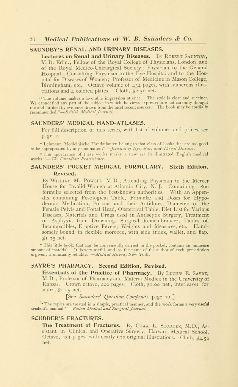 SAUNDBY'S RENAL AND URINARY DISEASES. Lectures on Renal and Urinary Diseases. By Robert Saundby, M.D. Edin., Fellow of the Royal College of Physicians, London, and of the Royal Medico-Chirurgical Society; Physician to the General Hospital; Consulting Physician to the Eye Hospital and to the Hos- pital for Diseases of Women; Professor of Medicine in Mason College, Birmingham, etc. Octavo volume of 434 pages, with numerous illus- trations and 4 colored plates. Cloth, #2.50 net.  The volume makes a favorable impression at once. The style is clear and succinct. We cannot find any part of the subject in which the views expressed are not carefully thought out and fortified by evidence drawn from the most recent sources. The book may be cordially recommended.'—British Medical Journal. SAUNDERS' MEDICAL HAND=ATLASES. For full description of this series, with list of volumes and prices, see page 2.  Lehmann Medicinische Handatlanten belong to that class of books that are too good to be appropriated by any one nation.—Journal of Eye, Ear, and Throat Diseases.  The appearance of these works marks a new era in illustrated English medical works.—The Canadian Practitioner. SAUNDERS' POCKET MEDICAL FORMULARY. Sixth Edition, Revised. By William M. Powell, M.D., Attending Physician to the Mercer House for Invalid Women at Atlantic City, N. J. Containing 1800 formulae selected from the best-known authorities. With an Appen- dix containing Posological Table, Formulae and Doses for Hypo- dermic Medication, Poisons and their Antidotes, Diameters of the Female Pelvis and Foetal Head, Obstetrical Table, Diet List for Various Diseases, Materials and Drugs used in Antiseptic Surgery, Treatment of Asphyxia from Drowning, Surgical Remembrancer, Tables of Incompatibles, Eruptive Fevers, Weights and Measures, etc. Hand- somely bound in flexible morocco, with side index, wallet, and flap. $1.75 net. This little book, that can be conveniently carried in the pocket, contains an immense amount of material. It is very useful, and, as the name of the author of each prescription is given, is unusually reliable.—Medical Record, New York. SAYRE'S PHARMACY. Second Edition, Revised. Essentials of the Practice of Pharmacy. By Lucius E. Sayre, M.D., Professor of Pharmacy and Materia Medica in the University of Kansas. Crown octavo, 200 pages. Cloth, $ 1.00 net; interleavec for notes, $1.25 net. [See Saunders' Question- Comf ends, page 21.]  The topics are treated in a simple, practical manner, and the work forms a very useful student's manual.—Boston Medical and Surgical Journal. SCUDDER'S FRACTURES. The Treatment of Fractures. By Chas. L. Scudder, M.D., As- sistant in Clinical and Operative Surgery, Harvard Medical School. Octavo, 433 pages, with nearly 600 original illustrations. Cloth, £4.50