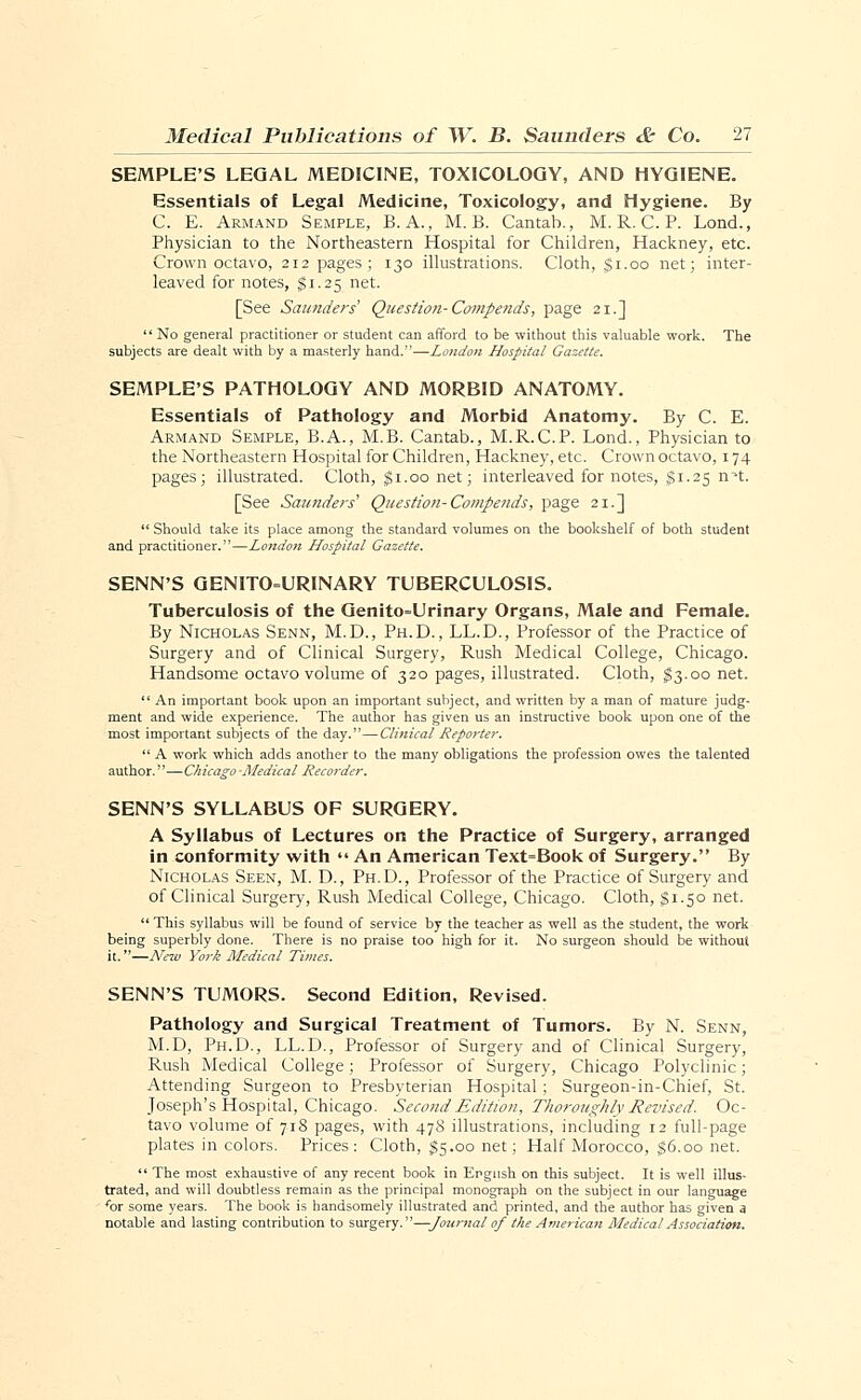 SEMPLE'S LEGAL MEDICINE, TOXICOLOGY, AND HYGIENE. Essentials of Legal Medicine, Toxicology, and Hygiene. By C. E. Armand Semple, B.A., M. B. Cantab., M. R. C. P. Lond., Physician to the Northeastern Hospital for Children, Hackney, etc. Crown octavo, 212 pages; 130 illustrations. Cloth, $1.00 net; inter- leaved for notes, $1.25 net. [See Saunders Question-Compends, page 21.]  No general practitioner or student can afford to be without this valuable work. The subjects are dealt with by a masterly hand.—London Hospital Gazette. SEMPLE'S PATHOLOGY AND MORBID ANATOMY. Essentials of Pathology and Morbid Anatomy. By C. E. Armand Semple, B.A., M.B. Cantab., M.R.C.P. Lond., Physician to the Northeastern Hospital for Children, Hackney, etc. Crown octavo, 174 pages; illustrated. Cloth, $1.00 net; interleaved for notes, $1.25 nH. [See Saunders'' Question-Compends, page 21.]  Should take its place among the standard volumes on the bookshelf of both student and practitioner.—London Hospital Gazette. SENN'S GENITOURINARY TUBERCULOSIS. Tuberculosis of the Genito=Urinary Organs, Male and Female. By Nicholas Senn, M.D., Ph.D., LL.D., Professor of the Practice of Surgery and of Clinical Surgery, Rush Medical College, Chicago. Handsome octavo volume of 320 pages, illustrated. Cloth, $3.00 net.  An important book upon an important subject, and written by a man of mature judg- ment and wide experience. The author has given us an instructive book upon one of the most important subjects of the day.—Clinical Reporter.  A work which adds another to the many obligations the profession owes the talented author.—Chicago Medical Recorder. SENN'S SYLLABUS OF SURGERY. A Syllabus of Lectures on the Practice of Surgery, arranged in conformity with  An American Text=Book of Surgery. By Nicholas Seen, M. D., Ph.D., Professor of the Practice of Surgery and of Clinical Surgery, Rush Medical College, Chicago. Cloth, $1.50 net.  This syllabus will be found of service by the teacher as well as the student, the work being superbly done. There is no praise too high for it. No surgeon should be without it.—New York Afedical Times. SENN'S TUMORS. Second Edition, Revised. Pathology and Surgical Treatment of Tumors. By N. Senn, M.D, Ph.D., LL.D., Professor of Surgery and of Clinical Surgery, Rush Medical College; Professor of Surgery, Chicago Polyclinic; Attending Surgeon to Presbyterian Hospital; Surgeon-in-Chief, St. Joseph's Hospital, Chicago. Second Edition, Thoroughly Revised. Oc- tavo volume of 718 pages, with 478 illustrations, including 12 full-page plates in colors. Prices: Cloth, $5.00 net; Half Morocco, $6.00 net.  The most exhaustive of any recent book in English on this subject. It is well illus- trated, and will doubtless remain as the principal monograph on the subject in our language 'or some years. The book is handsomely illustrated and printed, and the author has given a notable and lasting contribution to surgery.—Journal of the American Medical Association.