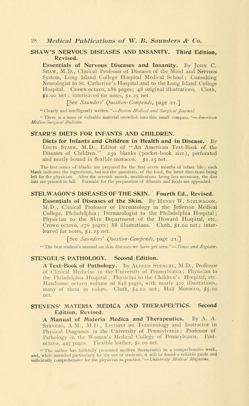 SHAW'S NERVOUS DISEASES AND INSANITY. Third Edition, Revised. Essentials of Nervous Diseases and Insanity. By John C. Shaw, M.D., Clinical Professor of Diseases of the Mind and Nervous System, Long Island College Hospital Medical School; Consulting Neurologist to St. Catherine's Hospital and to the Long Island College Hospital. Crown octavo, 186 pages; 48 original illustrations. Cloth, $1.00 net; interleaved for notes, $1.25 net. [See Saunders' Question-Compends, page 21.] Clearly and intelligently written.—Boston Medical and Surgical Journal. There is a mass of valuable material crowded into this small compass.—American Medico-Surgical Bulletin. STARR'S DIETS FOR INFANTS AND CHILDREN. Diets for Infants and Children in Health and in Disease. By Louis Starr, M.D., Editor of An American Text-Book of the Diseases of Children. 230 blanks (pocket-book size), perforated and neatly bound in flexible morocco. $1.25 net. The first series of blanks are prepared for the first seven months of infant life ; each blank indicates the ingredients, but not the quantities, of the food, the latter directions being left for the physician. After the seventh month, modifications being less necessary, the diet lists are printed in full. Formulas for the preparation of diluents and foods are appended. STELWAGON'S DISEASES OF THE SKIN. Fourth Ed., Revised. Essentials of Diseases of the Skin. By Henry W. Stelwagon, M.D., Clinical Professor of Dermatology in the Jefferson Medical College, Philadelphia; Dermatologist to the Philadelphia Hospital; Physician to the Skin Department of the Howard Hospital, etc. Crown octavo, 276 pages; 88 illustrations. Cloth, $1.00 net; inter- leaved for notes, $1.25 net. [See Saunders'1 Question-Compends, page 21.] *' The best student's manual on skin diseases we have yet seen.—Times and Register. STENGEL'S PATHOLOGY. Second Edition. A Text=Book of Pathology. By Alfred Stengel, M.D., Professor of Clinical Medicine in the University of Pennsylvania; Physician to the Philadelphia Hospital ; Physician to the Children's Hospital, etc. Handsome octavo volume of 848 pages, with nearly 400 illustrations, many of them in colors. Cloth, £4.00 net; Half Morocco, $5.00 net. STEVENS' MATERIA MEDICA AND THERAPEUTICS. Second Edition, Revised. A Manual of Materia Medica and Therapeutics. By A. A. Stevens, A.M., M.D., Lecturer on Terminology and Instructor in Physical Diagnosis in the University of Pennsylvania ; Professor of Pathology in the Woman's Medical College of Pennsylvania. Post- octavo, 445 pages. Flexible leather, $2.00 net.  The author has faithfully presented modern therapeutics in a comprehensive work, and, while intended particularly for the use of students, it will be found a reliable guide and sufficiently comprehensive for the physician in practice.—University Medical Magazine.