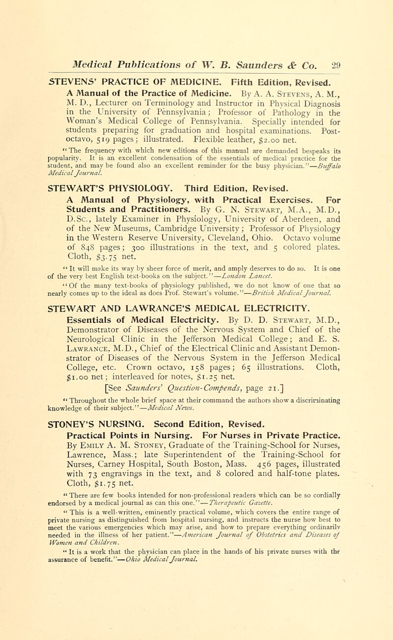 STEVENS' PRACTICE OF MEDICINE. Fifth Edition, Revised. A Manual of the Practice of Medicine. By A. A. Stevens, A. M., M. D., Lecturer on Terminology and Instructor in Physical Diagnosis in the University of Pennsylvania; Professor of Pathology in the Woman's Medical College of Pennsylvania. Specially intended for students preparing for graduation and hospital examinations. Post- octavo, 519 pages; illustrated. Flexible leather, $2.00 net.  The frequency with which new editions of this manual are demanded bespeaks its popularity. It is an excellent condensation of the essentials of medical practice for the student, and maybe found also an excellent reminder for the busy physician.—Buffalo Medical Journal. STEWART'S PHYSIOLOGY. Third Edition, Revised. A Manual of Physiology, with Practical Exercises. For Students and Practitioners. By G. N. Stewart, M.A., M.D., D.Sc, lately Examiner in Physiology, University of Aberdeen, and of the New Museums, Cambridge University; Professor of Physiology in the Western Reserve University, Cleveland, Ohio. Octavo volume of 848 pages; 300 illustrations in the text, and 5 colored plates. Cloth, $3.75 net.  It will make its way by sheer force of merit, and amply deserves to do so. It is one of the very best English te:<t-books on the subject.—London Lancet. Of the many text-books of physiology published, we do not know of one that so nearly comes up to the ideal as does Prof. Stewart's volume.—British Medical Journal. STEWART AND LAWRANCE'S MEDICAL ELECTRICITY. Essentials of Medical Electricity. By D. D. Stewart, M.D., Demonstrator of Diseases of the Nervous System and Chief of the Neurological Clinic in the Jefferson Medical College; and E. S. Lawrance, M.D., Chief of the Electrical Clinic and Assistant Demon- strator of Diseases of the Nervous System in the Jefferson Medical College, etc. Crown octavo, 158 pages; 65 illustrations. Cloth, $1.00 net; interleaved for notes, $1.25 net. [See Saunders1 Question-Compends, page 21.]  Throughout the whole brief space at their command the authors show a discriminating knowledge of their subject.—Medical News. STONEY'S NURSING. Second Edition, Revised. Practical Points in Nursing. For Nurses in Private Practice. By Emily A. M. Stoney, Graduate of the Training-School for Nurses, Lawrence, Mass.; late Superintendent of the Training-School for Nurses, Carney Hospital, South Boston, Mass. 456 pages, illustrated with 73 engravings in the text, and 8 colored and half-tone plates. Cloth, $1.75 net.  There are few books intended for non-professional readers which can be so cordially endorsed by a medical journal as can this one.—Therapeutic Gazette.  This is a well-written, eminently practical volume, which covers the entire range of private nursing as distinguished from hospital nursing, and instructs the nurse how best to meet the various emergencies which may arise, and how to prepare everything ordinarilv needed in the illness of her patient.—American Journal of Obstetrics and Diseases oj Women and Children.  It is a work that the physician can place in the hands of his private nurses with the assurance of benefit.—Ohio Medical Journal.