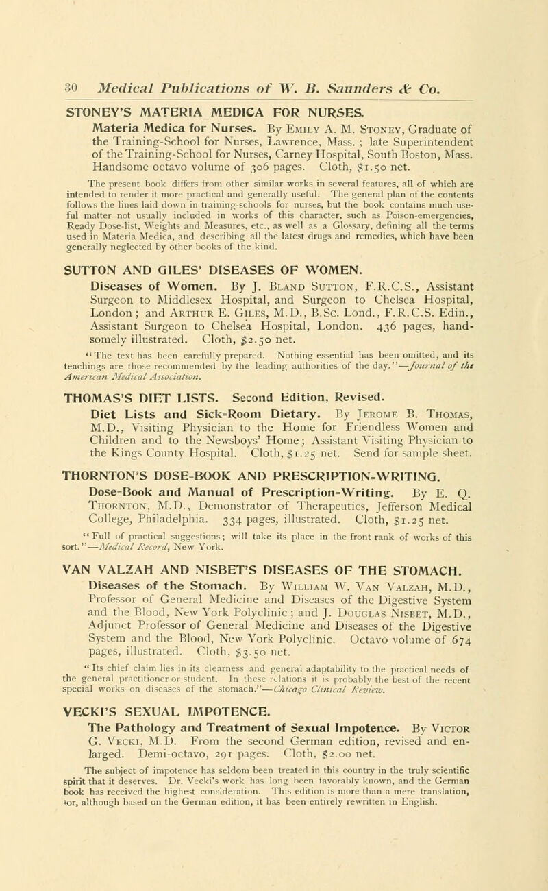 STONEY'S MATERIA MEDICA FOR NURSES. Materia Medica for Nurses. By Emily A. M. Stonev, Graduate of the Training-School for Nurses, Lawrence, Mass. ; late Superintendent of the Training-School for Nurses, Carney Hospital, South Boston, Mass. Handsome octavo volume of 306 pages. Cloth, §1.50 net. The present book differs from other similar works in several features, all of which are intended to render it more practical and generally useful. The general plan of the contents follows the lines laid down in training-schools for nurses, but the book contains much use- ful matter not usually included in works of this character, such as Poison-emergencies, Ready Dose-list, Weights and Measures, etc., as well as a Glossary, defining all the terms used in Materia Medica, and describing all the latest drugs and remedies, which have been generally neglected by other books of the kind. SUTTON AND GILES' DISEASES OF WOMEN. Diseases of Women. By J. Bland Sutton, F.R.C.S., Assistant Surgeon to Middlesex Hospital, and Surgeon to Chelsea Hospital, London; and Arthur E. Giles, M.D., B.Sc. Lond., F.R.C.S. Edin., Assistant Surgeon to Chelsea Hospital, London. 436 pages, hand- somely illustrated. Cloth, $2.50 net. The text has been carefully prepared. Nothing essential has been omitted, and its teachings are those recommended by the leading authorities of the day.—Journal of the American Medical Association. THOMAS'S DIET LISTS. Second Edition, Revised. Diet Lists and Sick»Room Dietary. By Jerome B. Thomas, M.D., Visiting Physician to the Home for Friendless Women and Children and to the Newsboys' Home; Assistant Visiting Physician to the Kings County Hospital. Cloth, $1.25 net. Send for sample sheet. THORNTON'S DOSE=BOOK AND PRESCRIPTION=WRITING. Dose-Book and Manual of Prescription-Writing. By E. Q. Thornton, M.D., Demonstrator of Therapeutics, Jefferson Medical College, Philadelphia. 334 pages, illustrated. Cloth, J 1.25 net. Full of practical suggestions; will take its place in the front rank of works of this sort.—Medical Record, New York. VAN VALZAH AND NISBET'S DISEASES OF THE STOMACH. Diseases of the Stomach. By William W. Van Valzah, M.D., Professor of General Medicine and Diseases of the Digestive System and the Blood, New York Polyclinic ; and J. Douglas Nisbet, M.D., Adjunct Professor of General Medicine and Diseases of the Digestive System and the Blood, New York Polyclinic. Octavo volume of 674 pages, illustrated. Cloth, §3.50 net.  Its chief claim lies in its clearness and general adaptability to the practical needs of the general practitioner or student. In these relations it is probably the best of the recent special works on diseases of the stomach.—Chicago Clinical Review. VECKI'S SEXUAL IMPOTENCE. The Pathology and Treatment of Sexual Impotence. By Victor G. Vecki, M.D. From the second German edition, revised and en- larged. Demi-octavo, 291 pages. Cloth, $2.00 net. The subject of impotence has seldom been treated in this country in the truly scientific spirit that it deserves. Dr. Vecki's work has long been favorably known, and the German book has received the highest consideration. This edition is more than a mere translation, tor, although based on the German edition, it has been entirely rewritten in English.