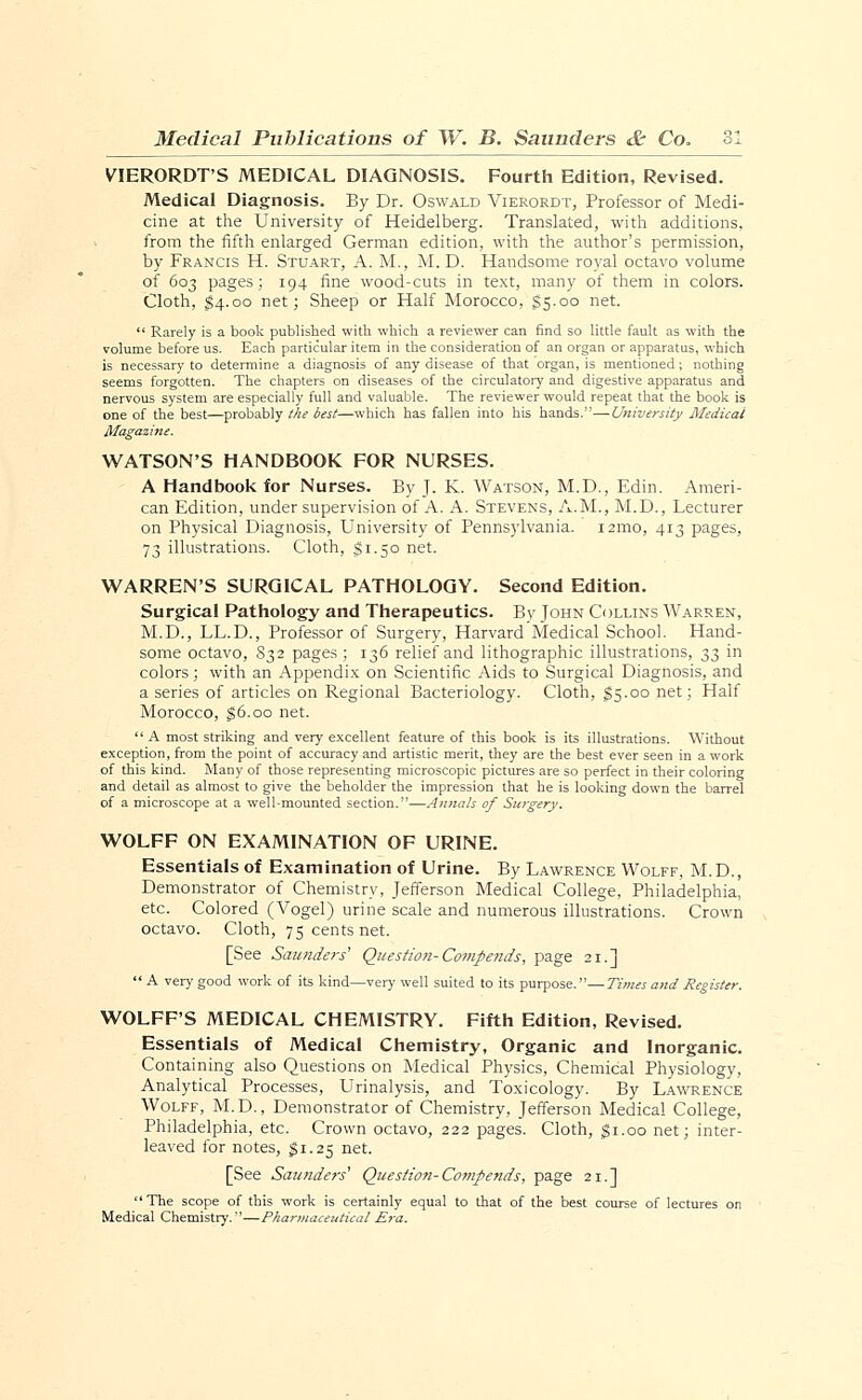 VIERORDT'S MEDICAL DIAGNOSIS. Fourth Edition, Revised. Medical Diagnosis. By Dr. Oswald Vierordt, Professor of Medi- cine at the University of Heidelberg. Translated, with additions, from the fifth enlarged German edition, with the author's permission, by Francis H. Stuart, A. M., M. D. Handsome royal octavo volume of 603 pages; 194 fine wood-cuts in text, many of them in colors. Cloth, $4.00 net; Sheep or Half Morocco, £5.00 net.  Rarely is a book published with which a reviewer can find so little fault as with the volume before us. Each particular item in the consideration of an organ or apparatus, which is necessary to determine a diagnosis of any disease of that organ, is mentioned; nothing seems forgotten. The chapters on diseases of the circulatory and digestive apparatus and nervous system are especially full and valuable. The reviewer would repeat that the book is one of the best—probably the best—which has fallen into his hands.—University Medical WATSON'S HANDBOOK FOR NURSES. A Handbook for Nurses. By J. K. Watson, M.D., Edin. Ameri- can Edition, under supervision of A. A. Stevens, A.M., M.D., Lecturer on Physical Diagnosis, University of Pennsylvania. i2mo, 413 pages, 73 illustrations. Cloth, $1.50 net. WARREN'S SURGICAL PATHOLOGY. Second Edition. Surgical Pathology and Therapeutics. By Tohn Collins Warren, M.D., LL.D., Professor of Surgery, Harvard Medical School. Hand- some octavo, 832 pages ; 136 relief and lithographic illustrations, 33 in colors; with an Appendix on Scientific Aids to Surgical Diagnosis, and a series of articles on Regional Bacteriology. Cloth, $5.00 net; Half Morocco, $6.00 net.  A most striking and very excellent feature of this book is its illustrations. Without exception, from the point of accuracy and artistic merit, they are the best ever seen in a work of this kind. Many of those representing microscopic pictures are so perfect in their coloring and detail as almost to give the beholder the impression that he is looking down the barrel of a microscope at a well-mounted section.—Annals of Surgery. WOLFF ON EXAMINATION OF URINE. Essentials of Examination of Urine. By Lawrence Wolff, M.D., Demonstrator of Chemistry, Jefferson Medical College, Philadelphia, etc. Colored (Vogel) urine scale and numerous illustrations. Crown octavo. Cloth, 75 cents net. [See Saunders' Question- Compends, page 21.]  A very good work of its kind—very well suited to its purpose.—Times and Register. WOLFF'S MEDICAL CHEMISTRY. Fifth Edition, Revised. Essentials of Medical Chemistry, Organic and Inorganic. Containing also Questions on Medical Physics, Chemical Physiology, Analytical Processes, Urinalysis, and Toxicology. By Lawrence Wolff, M.D., Demonstrator of Chemistry, Jefferson Medical College, Philadelphia, etc. Crown octavo, 222 pages. Cloth, gi.oo net; inter- leaved for notes, $1.25 net. [See Saunders' Question- Compends, page 21.]  The scope of this work is certainly equal to that of the best course of lectures on Medical Chemistry.—Pharmaceutical Era.