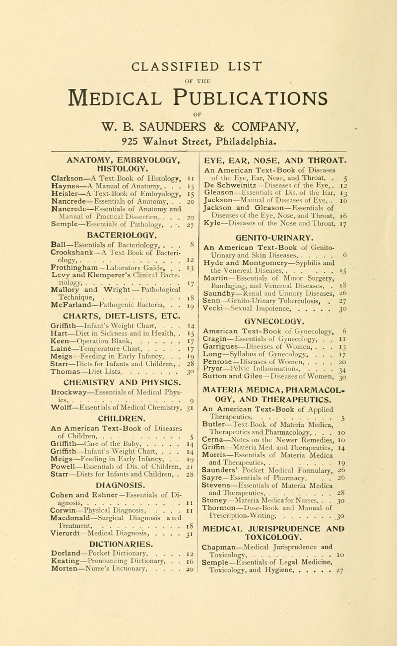 CLASSIFIED LIST Medical Publications W. B. SAUNDERS & COMPANY, 925 Walnut Street, Philadelphia. ANATOMY, EMBRYOLOGY, HISTOLOGY. Clarkson—A Text-Book of Histology, 11 Haynes—A Manual of Anatomy, . . . 15 Heisler—A Text-Book of Embryology, 15 Nancrede—Essentials of Anatomy, . . 20 Nancrede—Essentials of Anatomy and Manual of Practical Dissection, ... 20 Semple—Essentials of Pathology, . ■. 27 BACTERIOLOGY. Ball—Essentials of Bacteriology, ... 8 Crookshank—A Text-Book of Bacteri- ology, 12 Frothingham — Laboratory Guide, . . 13 Levy and Klemperer's Clinical Bacte- riology, 17 Mallory and Wright — Pathological Technique, iS McFarland—Pathogenic Bacteria, . . 19 CHARTS, DIET-LISTS, ETC. Griffith—Infant's Weight Chart, ... 14 Hart—Diet in Sickness and in Health, . 15 Keen—Operation Blank 17 Laine—Temperature Chart 17 Meigs—Feeding in Early Infancy, . . 19 Starr—Diets for Infants and Children, . 28 Thomas—Diet-Lists, 30 CHEMISTRY AND PHYSICS. Brockway—Essentials of Medical Phys- ics, 9 Wolff—Essentials of Medical Chemistry, 31 CHILDREN. An American Text-Book of Diseases of Children 5 Griffith—Care of the Baby, 14 Griffith—Infant's Weight Chart, ... 14 Meigs—Feeding in Early Infancy, . . 19 Powell—Essentials of Dis. of Children, 21 Starr—Diets for Infants and Children, . 28 DIAGNOSIS. Cohen and Eshner—Essentials of Di- agnosis, n Corwin—Physical Diagnosis 11 Macdonald—Surgical Diagnosis and Treatment, 18 Vierordt—Medical Diagnosis, .... 31 DICTIONARIES. Dorland—Pocket Dictionary, .... 12 Keating—Pronouncing Dictionary, . . 16 Morten—Nurse's Dictionary, .... 20 EYE, EAR, NOSE, AND THROAT. An American Text-Book of Diseases of the Eye, Ear, Nose, and Throat, . 5 De Schweinitz—Diseases of the Eye,. 12 Gleason—Essentials of Dis. of the Ear, 13 Jackson—Manual of Diseases of Eye, . 16 Jackson and Gleason—Essentials of Diseases of the Eye, Nose, and Throat, 16 Kyle—Diseases of the Nose and Throat, 17 GENITOURINARY. An American Text-Book of Genito- urinary and Skin Diseases, 6 Hyde and Montgomery—Syphilis and the Venereal Diseases, 15 Martin—Essentials of Minor Surgery, Bandaging, and Venereal Diseases, . 18 Saundby—Renal and Urinary Diseases, 26 Senn—Genito-Urinary Tuberculosis, . 27 Vecki—Sexual Impotence 30 GYNECOLOGY. American Text-Book of Gynecology, 6 Cragin—Essentials of Gynecology, . . II Garrigues—Diseases of Women, ... 13 Long—Syllabus of Gynecology, ... 17 Penrose—Diseases of Women, .... 20 Pryor—Pelvic Inflammations, .... 34 Sutton and Giles—Diseases of Women, 30 MATERIA MEDICA, PHARMACOL- OGY, AND THERAPEUTICS. An American Text-Book of Applied Therapeutics 5 Butler—Text-Book of Materia Medica, Therapeutics and Pharmacology, . . . 10 Cerna—Notes on the Newer Remedies, 10 Griffin—Materia Med. and Therapeutics, 14 Morris—Essentials of Materia Medica and Therapeutics, . . 19 Saunders' Pocket Medical Formulary, 26 Sayre—Essentials of Pharmacy, . . 26 Stevens—Essentials of Materia Medica and Therapeutics, 28 Stoney—Materia Medica for Nurses, . . ^o Thornton—Dose-Book and Manual of Prescription-Writing, 30 MEDICAL JURISPRUDENCE AND TOXICOLOGY. Chapman—Medical Jurisprudence and Toxicology, 10 Semple—Essentials of Legal Medicine, Toxicology, and Hygiene 27