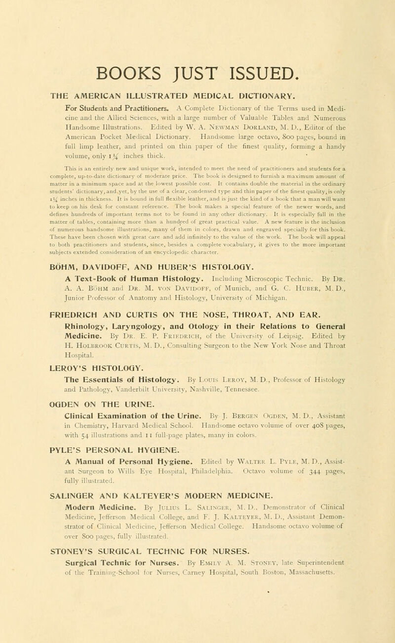 BOOKS JUST ISSUED. THE AMERICAN ILLUSTRATED MEDICAL DICTIONARY. For Students and Practitioners* A Complete Dictionary of the Terms used in Medi- cine and the Allied Sciences, with a large number of Valuable Tables and Numerous Handsome Illustrations. Edited by W. A. Newman Dorland, M. D., Editor of the American Pocket Medical Dictionary. Handsome large octavo, Soo pages, bound in full limp leather, and printed on thin paper of the finest quality, forming a handy volume, only I '4' inches thick. This is an entirely new and unique work, intended to meet the need of practitioners and students for a complete, up-to-date dictionary of mi-derate price. The book is designed to furnish a maximum amount of matter in a minimum space and at the lowest possible cost. It contains double the material in the ordinary students' dictionary, and yet, by the use of a clear, condensed type and thin paper of the finest quality, is only 1% inches in thickness. It is bound in full flexible leather, and is just the kind of a book that a man will want to keep on his desk for constant reference. The book makes a special feature of the newer words, and defines hundreds of important terms not to be found in any other dictionary. It is especially full in the matter of tables, containing more than a hundred of great practical value. A new feature is the inclusion of numerous handsome illustrations, many of them in colors, drawn and engraved specially for this book. These have been chosen with great care and add infinitely to the value of the work. The book will appeal to both practitioners and students, since, besides a complete vocabulary, it gives to the more important subjects extended consideration of an encyclopedic character. BOHM, DAV1D0FF, AND HUBER'S HISTOLOGY. A Text=Book of Human Histology. Including Microscopic Technic. By Dr. A. A. BbHM and Dr. M. VON DAVIDOFF, of Munich, and G. C. Huber. M. I).. Junior Professor of Anatomy and Histology, University of Michigan. FRIEDRICH AND CURTIS ON THE NOSE, THROAT, AND EAR. Rhinology, Laryngology, and Otology in their Relations to Qeneral Medicine. By Dr. E. P. FriEDRICH, of the University of Leipsig. Edited by H. Holbrook Curtis. M. D., Consulting Surgeon to the New York Nose and Throat Hospital. LEROY'S HISTOLOGY. The Essentials of Histology. By Louis Leroy, M.D., Professor of Histology and Pathology, Yanderbilt University, Nashville, Tennessee. OGDEN ON THE URINE. Clinical Examination of the Urine. By J. Bergen Ogden, M.li. Assistant in Chemistry, Harvard Medical School. Handsome octavo volume of over 408 pages, with 54 illustrations and It full-page plates, many in colors. PYLE'S PERSONAL HYGIENE. A Manual of Personal Hygiene. Edited by Walter L. Pyle, M. D , Assist- ant Surgeon to Wills Eye Hospital, Philadelphia. Octavo volume of 344 pages, fully illustrated. SALINGER AND KALTEYER'S MODERN MEDICINE. Modern Medicine. By Julius L. Salinger, M. D., Demonstrator of Clinical Medicine, Jefferson Medical College, and F. J. K.ALTEYER, M. D., Assistant Demon- strator of Clinical Medicine, Jefferson Medical College. Handsome octavo volume of over Soo pages, fully illustrated. STONEY'S SURGICAL TECHNIC FOR NURSES. Surgical Technic for Nurses. By Emily A. M. Stoney, late Superintendent of the Training-School for Nurses, Carney Hospital, South Boston, Massachusetts.